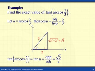 Copyright © by Houghton Mifflin Company, Inc. All rights reserved. 12
Example:
 
2
Find the exact value of tan arccos .
3
x
y
3
2
adj
2 2
Let =arccos , thencos .
3 hyp 3
u u  
2 2
3 2 5
 
  opp 5
2
tan arccos tan
3 adj 2
u
  
u
 