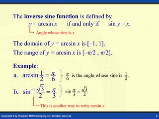 Copyright © by Houghton Mifflin Company, Inc. All rights reserved. 3
The inverse sine function is defined by
y = arcsin x if and only if sin y = x.
Angle whose sine is x
The domain of y = arcsin x is [–1, 1].
Example:
1
a. arcsin
2 6

 1
is the angle whose sine is .
6 2

1 3
b. sin
2 3


 3
sin
3 2
 
This is another way to write arcsin x.
The range of y = arcsin x is [–/2 , /2].
 