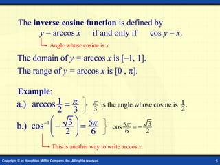 Copyright © by Houghton Mifflin Company, Inc. All rights reserved. 5
The inverse cosine function is defined by
y = arccos x if and only if cos y = x.
Angle whose cosine is x
The domain of y = arccos x is [–1, 1].
Example:
1
a.) arccos
2 3

 1
is the angle whose cosine is .
3 2

1 3 5
b.) cos
2 6

  
 
 
 
3
5
cos
6 2
  
This is another way to write arccos x.
The range of y = arccos x is [0 , ].
 