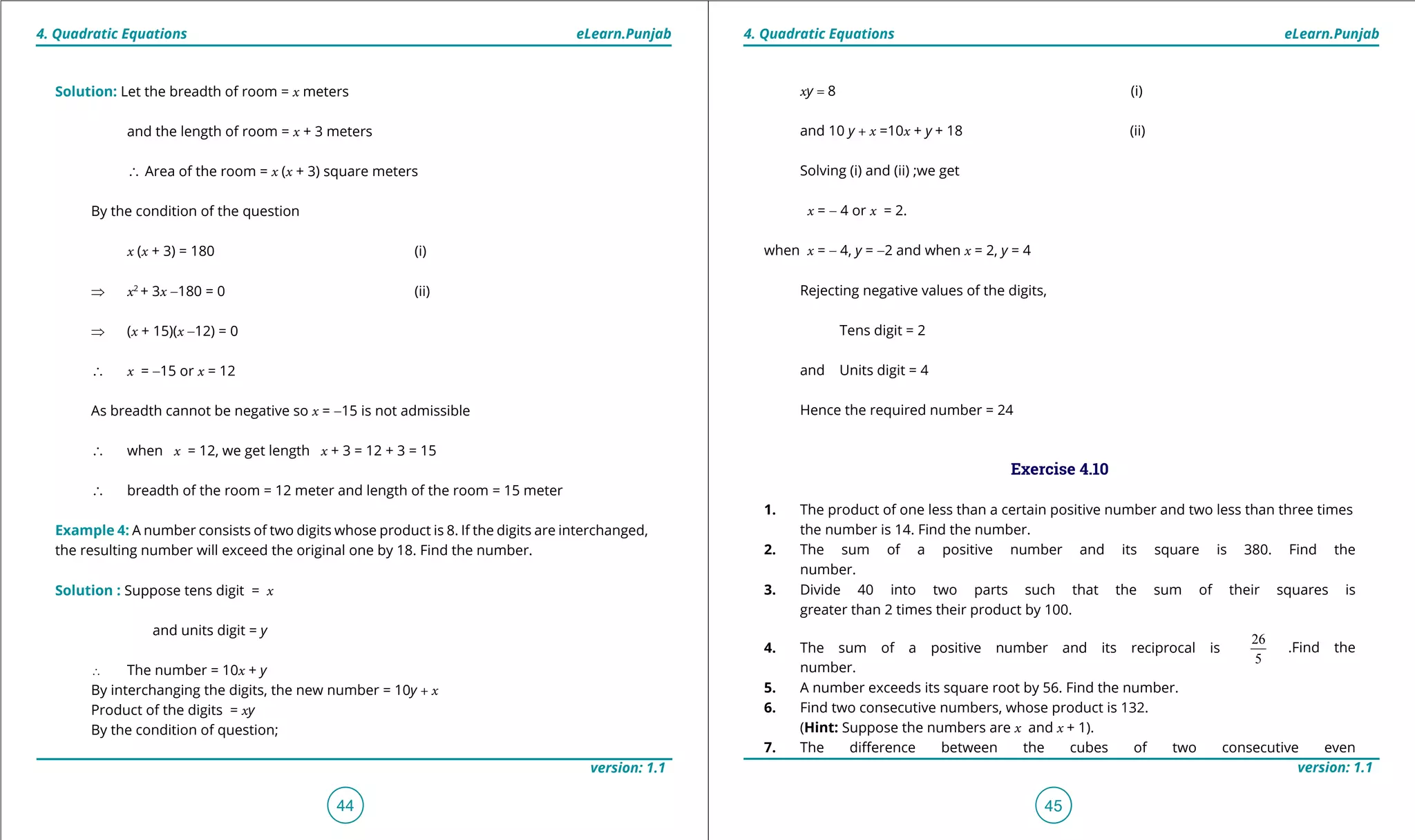 1. Quadratic Equations eLearn.Punjab 1. Quadratic Equations eLearn.Punjab
4. Quadratic Equations 4. Quadratic EquationseLearn.Punjab eLearn.Punjab
44
version: 1.1 version: 1.1
45
xy = 8 (i)
and 10 y + x =10x + y + 18 (ii)
Solving (i) and (ii) ;we get
x = - 4 or x = 2.
when x = - 4, y = -2 and when x = 2, y = 4
Rejecting negative values of the digits,
Tens digit = 2
and Units digit = 4
Hence the required number = 24
Exercise 4.10
1. The product of one less than a certain positive number and two less than three times
the number is 14. Find the number.
2. The sum of a positive number and its square is 380. Find the
number.
3. Divide 40 into two parts such that the sum of their squares is
greater than 2 times their product by 100.
4. The sum of a positive number and its reciprocal is
26
5
.Find the
number.
5. A number exceeds its square root by 56. Find the number.
6. Find two consecutive numbers, whose product is 132.
(Hint: Suppose the numbers are x and x + 1).
7. The diference between the cubes of two consecutive even
Solution: Let the breadth of room = x meters
and the length of room = x + 3 meters
∴ Area of the room = x (x + 3) square meters
By the condition of the question
x (x + 3) = 180 (i)
⇒ x2
+ 3x -180 = 0 (ii)
⇒ (x + 15)(x -12) = 0
∴ x = -15 or x = 12
As breadth cannot be negative so x = -15 is not admissible
∴ when x = 12, we get length x + 3 = 12 + 3 = 15
∴ breadth of the room = 12 meter and length of the room = 15 meter
Example 4: A number consists of two digits whose product is 8. If the digits are interchanged,
the resulting number will exceed the original one by 18. Find the number.
Solution : Suppose tens digit = x
and units digit = y
∴ The number = 10x + y
By interchanging the digits, the new number = 10y + x
Product of the digits = xy
By the condition of question;
 