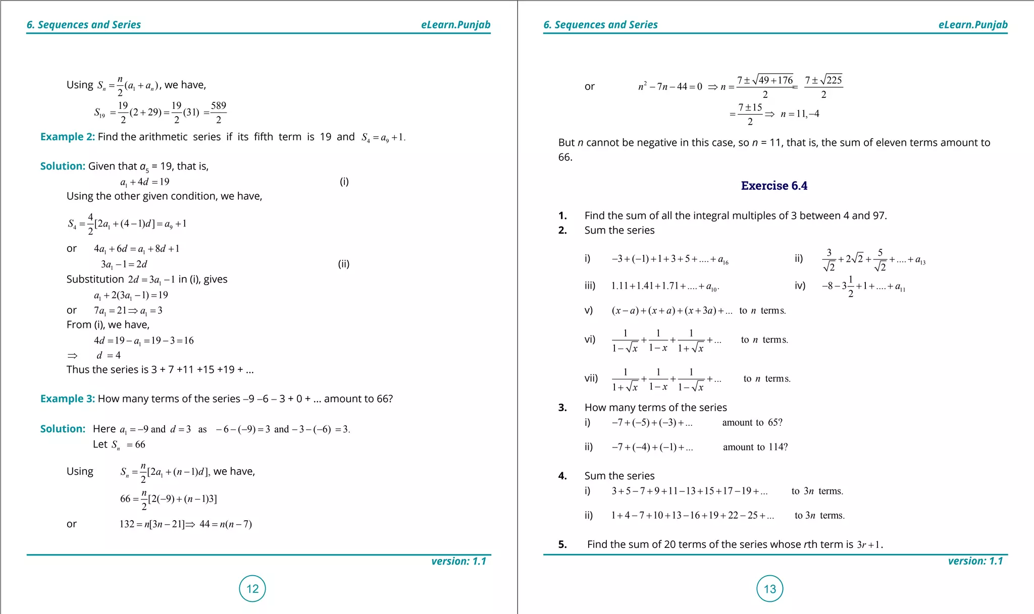 1. Quadratic Equations eLearn.Punjab 1. Quadratic Equations eLearn.Punjab
6. Sequences and Series 6. Sequences and SerieseLearn.Punjab eLearn.Punjab
12
version: 1.1 version: 1.1
13
or 2 7 49 176 7 225
7 44 0
2 2
n n n
± + ±
- - = ⇒ = =
7 15
11, 4
2
n
±
= ⇒ = -
But n cannot be negative in this case, so n = 11, that is, the sum of eleven terms amount to
66.
Exercise 6.4
1. Find the sum of all the integral multiples of 3 between 4 and 97.
2. Sum the series
i) 163 ( 1) 1 3 5 .... a- + - + + + + + ii) 13
3 5
2 2 ....
2 2
a+ + + +
iii) 101.11 1.41 1.71 .... .a+ + + + iv) 11
1
8 3 1 ....
2
a- - + + +
v) ( ) ( ) ( 3 ) ... to terms.x a x a x a n- + + + + +
vi)
1 1 1
... to terms.
11 1
n
xx x
+ + +
-- +
vii)
1 1 1
... to terms.
11 1
n
xx x
+ + +
-+ -
3. How many terms of the series
i) 7 ( 5) ( 3) ... amount to 65?- + - + - +
ii) 7 ( 4) ( 1) ... amount to 114?- + - + - +
4. Sum the series
i) 3 5 7 9 11 13 15 17 19 ... to 3 terms.n+ - + + - + + - +
ii) 1 4 7 10 13 16 19 22 25 ... to 3 terms.n+ - + + - + + - +
5. Find the sum of 20 terms of the series whose rth term is 3 1r + .
Using 1( )
2
n n
n
S a a= + , we have,
19
19 19 589
(2 29) (31)
2 2 2
S = + = =
Example 2: Find the arithmetic series if its ifth term is 19 and 4 9 1.S a= +
Solution: Given that a5
= 19, that is,
1 4 19a d+ = (i)
Using the other given condition, we have,
4 1 9
4
[2 (4 1) ] 1
2
S a d a= + - = +
or 1 14 6 8 1a d a d+ = + +
13 1 2a d- = (ii)
Substitution 12 3 1d a= - in (i), gives
1 12(3 1) 19a a+ - =
or 1 17 21 3a a= ⇒ =
From (i), we have,
14 19 19 3 16d a= - = - =
4d⇒ =
Thus the series is 3 + 7 +11 +15 +19 + ...
Example 3: How many terms of the series -9 -6 - 3 + 0 + ... amount to 66?
Solution: Here 1 9 and 3 as 6 ( 9) 3 and 3 ( 6) 3.a d=- = - - - = - - - =
Let 66nS =
Using 1[2 ( 1) ],
2
n
n
S a n d= + - we have,
66 [2( 9) ( 1)3]
2
n
n= - + -
or 132 [3 21] 44 ( 7)n n n n= - ⇒ = -
 