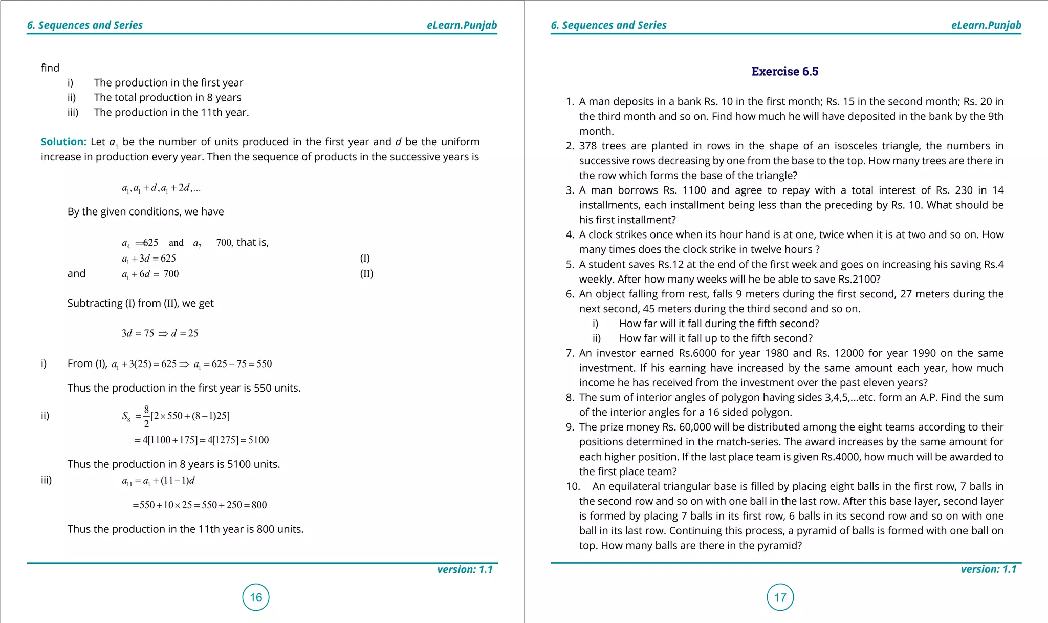 1. Quadratic Equations eLearn.Punjab 1. Quadratic Equations eLearn.Punjab
6. Sequences and Series 6. Sequences and SerieseLearn.Punjab eLearn.Punjab
16
version: 1.1 version: 1.1
17
ind
i) The production in the irst year
ii) The total production in 8 years
iii) The production in the 11th year.
Solution: Let a1
be the number of units produced in the irst year and d be the uniform
increase in production every year. Then the sequence of products in the successive years is
1 1 1, , 2 ,...a a d a d+ +
By the given conditions, we have
4 7625 and 700,a a== that is,
1 3 625a d+ = (I)
and 1 6 700a d+ = (II)
Subtracting (I) from (II), we get
3 75 25d d= ⇒ =
i) From (I), 1 13(25) 625 625 75 550a a+ = ⇒ = - =
Thus the production in the irst year is 550 units.
ii) 8
8
[2 550 (8 1)25]
2
S = × + -
4[1100 175] 4[1275] 5100= + = =
Thus the production in 8 years is 5100 units.
iii) 11 1 (11 1)a a d= + -
550 10 25 550 250 800= + × = + =
Thus the production in the 11th year is 800 units.
Exercise 6.5
1. A man deposits in a bank Rs. 10 in the irst month; Rs. 15 in the second month; Rs. 20 in
the third month and so on. Find how much he will have deposited in the bank by the 9th
month.
2. 378 trees are planted in rows in the shape of an isosceles triangle, the numbers in
successive rows decreasing by one from the base to the top. How many trees are there in
the row which forms the base of the triangle?
3. A man borrows Rs. 1100 and agree to repay with a total interest of Rs. 230 in 14
installments, each installment being less than the preceding by Rs. 10. What should be
his irst installment?
4. A clock strikes once when its hour hand is at one, twice when it is at two and so on. How
many times does the clock strike in twelve hours ?
5. A student saves Rs.12 at the end of the irst week and goes on increasing his saving Rs.4
weekly. After how many weeks will he be able to save Rs.2100?
6. An object falling from rest, falls 9 meters during the irst second, 27 meters during the
next second, 45 meters during the third second and so on.
i) How far will it fall during the ifth second?
ii) How far will it fall up to the ifth second?
7. An investor earned Rs.6000 for year 1980 and Rs. 12000 for year 1990 on the same
investment. If his earning have increased by the same amount each year, how much
income he has received from the investment over the past eleven years?
8. The sum of interior angles of polygon having sides 3,4,5,...etc. form an A.P. Find the sum
of the interior angles for a 16 sided polygon.
9. The prize money Rs. 60,000 will be distributed among the eight teams according to their
positions determined in the match-series. The award increases by the same amount for
each higher position. If the last place team is given Rs.4000, how much will be awarded to
the irst place team?
10. An equilateral triangular base is illed by placing eight balls in the irst row, 7 balls in
the second row and so on with one ball in the last row. After this base layer, second layer
is formed by placing 7 balls in its irst row, 6 balls in its second row and so on with one
ball in its last row. Continuing this process, a pyramid of balls is formed with one ball on
top. How many balls are there in the pyramid?
 