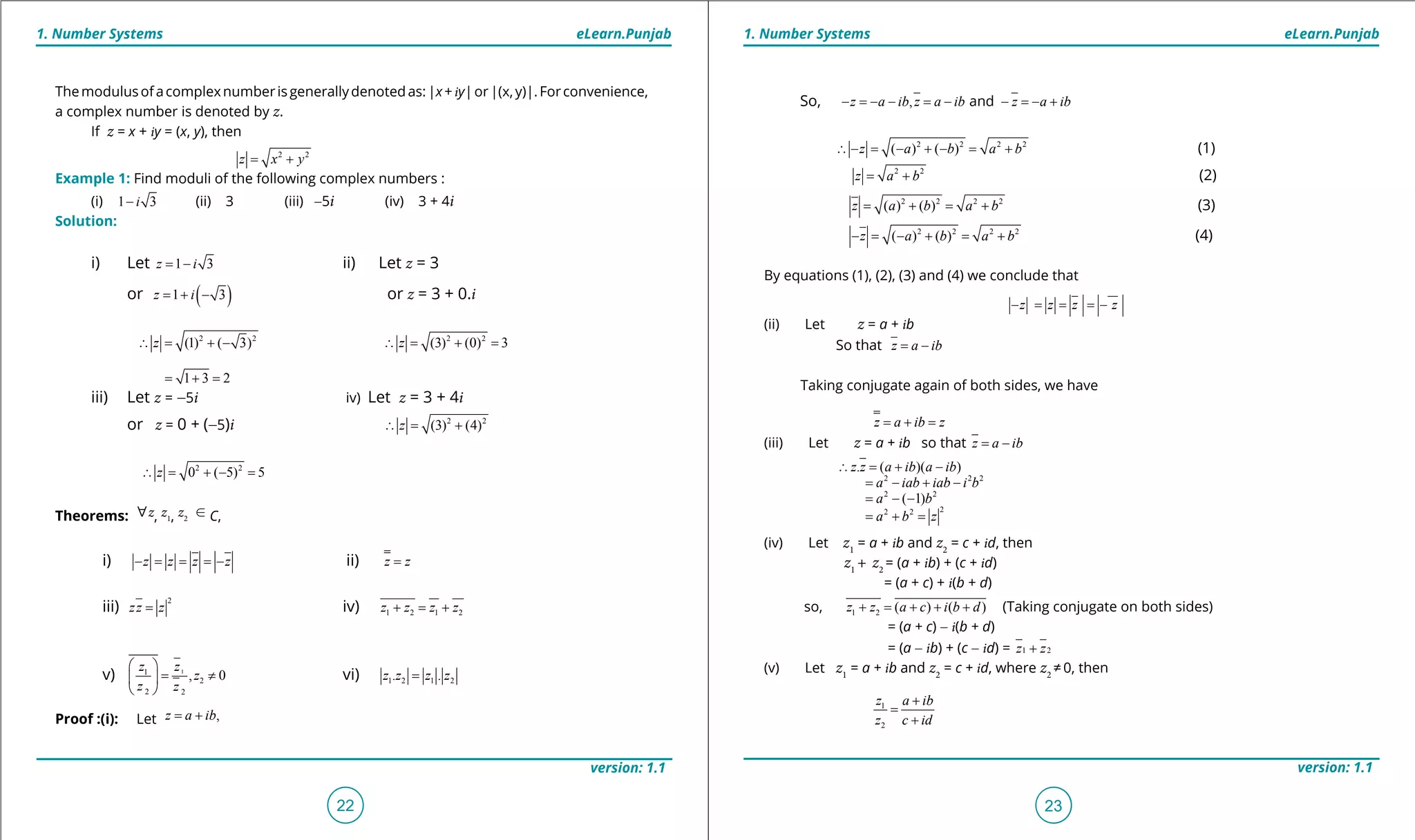 1. Quadratic Equations eLearn.Punjab 1. Quadratic Equations eLearn.Punjab
1. Number Systems 1. Number SystemseLearn.Punjab eLearn.Punjab
22
version: 1.1 version: 1.1
23
Themodulusofacomplexnumberisgenerallydenotedas:|x+iy|or|(x,y)|.Forconvenience,
a complex number is denoted by z.
If z = x + iy = (x, y), then
2 2
z x y= +
Example 1: Find moduli of the following complex numbers :
(i) 1 3i- (ii) 3 (iii) -5i (iv) 3 + 4i
Solution:
i) Let 1 3z i= - ii) Let z = 3
or ( )1 3z i= + - or z = 3 + 0.i
2 2
(1) ( 3)z∴= + - 2 2
(3) (0) 3z∴= + =
1 3 2= + =
iii) Let z = -5i iv) Let z = 3 + 4i
or z = 0 + (-5)i 2 2
(3) (4)z∴= +
2 2
0 ( 5) 5z∴ = + - =
Theorems: [z, z1, z2
U C,
i) z z z z- = = = - ii) z z=
iii)
2
zz z= iv) 1 2 1 2z z z z+ = +
v) 11
2
2 2
, 0
z z
z
z z
 
= ≠ 
 
vi) 1 2 1 2. .z z z z=
Proof :(i): Let ,z a ib= +
So, , andz a ib z a ib z a ib- =- - = - - =- +
2 2 2 2
( ) ( )z a b a b∴ - = - + - = + (1)
2 2
z a b= + (2)
2 2 2 2
( ) ( )z a b a b= + = + (3)
2 2 2 2
( ) ( )z a b a b- = - + = + (4)
By equations (1), (2), (3) and (4) we conclude that
z z z z- = = =-
(ii) Let z = a + ib
So that z a ib= -
Taking conjugate again of both sides, we have
z a ib z= + =
(iii) Let z = a + ib so that z a ib= -
(iv) Let z1
= a + ib and z2
= c + id, then
z1
+ z2
= (a + ib) + (c + id)
= (a + c) + i(b + d)
so, 1 2 ( ) ( )z z a c i b d+ = + + + (Taking conjugate on both sides)
= (a + c) - i(b + d)
= (a - ib) + (c - id) = 1 2z z+
(v) Let z1
= a + ib and z2
= c + id, where z2
≠ 0, then
1
2
z a ib
z c id
+
=
+
2 2 2
2 2
22 2
. ( )( )
( 1)
z z a ib a ib
a iab iab i b
a b
a b z
∴ = + -
= - + -
= - -
= + =
 