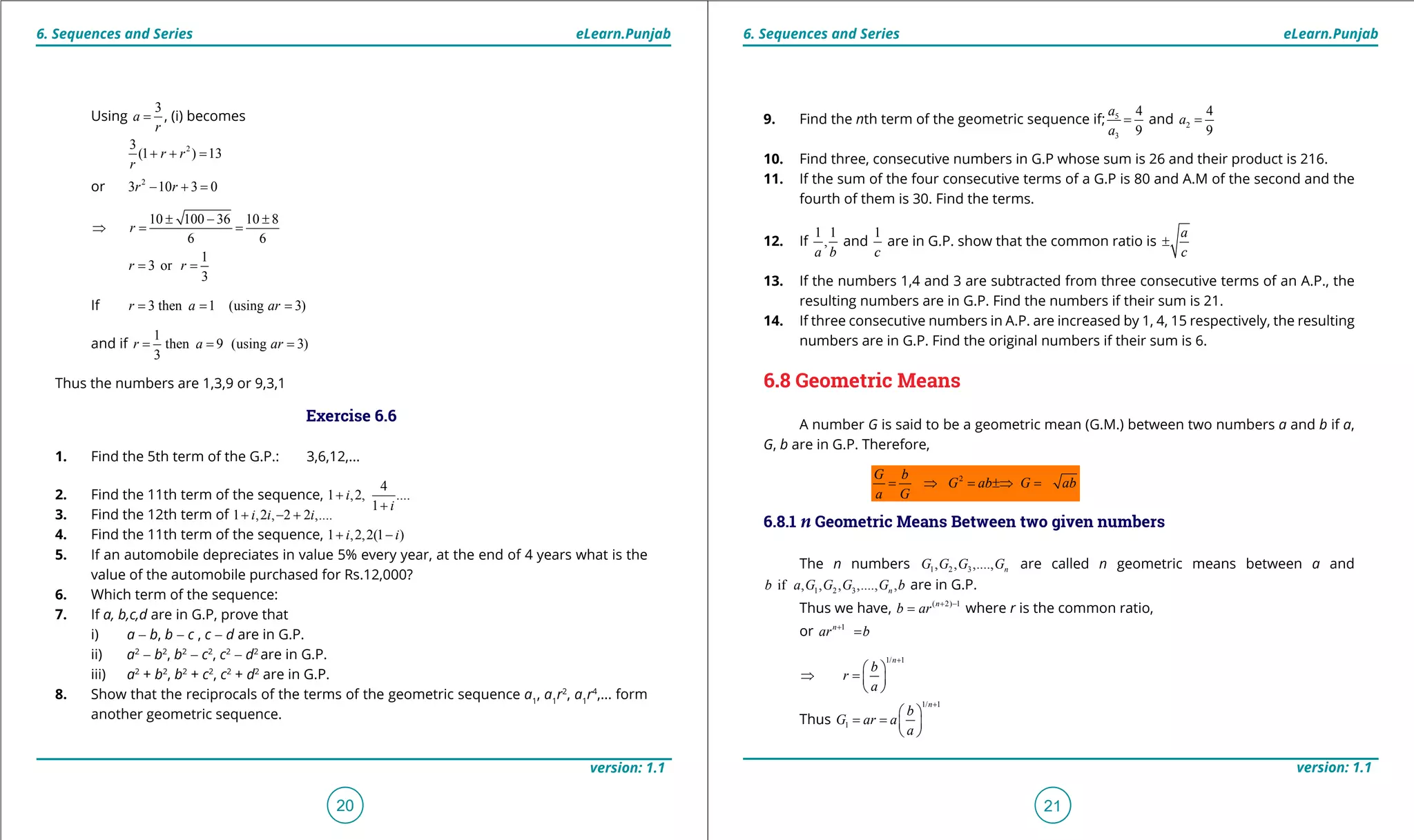 1. Quadratic Equations eLearn.Punjab 1. Quadratic Equations eLearn.Punjab
6. Sequences and Series 6. Sequences and SerieseLearn.Punjab eLearn.Punjab
20
version: 1.1 version: 1.1
21
Using
3
a
r
= , (i) becomes
23
(1 ) 13r r
r
+ + =
or 2
3 10 3 0r r- + =
10 100 36 10 8
6 6
r
± - ±
⇒= =
1
3 or
3
r r= =
If 3 then 1 (using 3)r a ar= = =
and if
1
then 9 (using 3)
3
r a ar= = =
Thus the numbers are 1,3,9 or 9,3,1
Exercise 6.6
1. Find the 5th term of the G.P.: 3,6,12,...
2. Find the 11th term of the sequence,
4
1 ,2, ....
1
i
i
+
+
3. Find the 12th term of 1 ,2 , 2 2 ,....i i i+ - +
4. Find the 11th term of the sequence, 1 ,2,2(1 )i i+ -
5. If an automobile depreciates in value 5% every year, at the end of 4 years what is the
value of the automobile purchased for Rs.12,000?
6. Which term of the sequence:
7. If a, b,c,d are in G.P, prove that
i) a - b, b - c , c - d are in G.P.
ii) a2
- b2
, b2
- c2
, c2
- d2
are in G.P.
iii) a2
+ b2
, b2
+ c2
, c2
+ d2
are in G.P.
8. Show that the reciprocals of the terms of the geometric sequence a1
, a1
r2
, a1
r4
,... form
another geometric sequence.
9. Find the nth term of the geometric sequence if; 5
3
4
9
a
a
= and 2
4
9
a =
10. Find three, consecutive numbers in G.P whose sum is 26 and their product is 216.
11. If the sum of the four consecutive terms of a G.P is 80 and A.M of the second and the
fourth of them is 30. Find the terms.
12. If
1 1
,
a b
and
1
c
are in G.P. show that the common ratio is
a
c
±
13. If the numbers 1,4 and 3 are subtracted from three consecutive terms of an A.P., the
resulting numbers are in G.P. Find the numbers if their sum is 21.
14. If three consecutive numbers in A.P. are increased by 1, 4, 15 respectively, the resulting
numbers are in G.P. Find the original numbers if their sum is 6.
6.8 Geometric Means
A number G is said to be a geometric mean (G.M.) between two numbers a and b if a,
G, b are in G.P. Therefore,
2G b
G ab G ab
a G
= ⇒ = ⇒ =±
6.8.1 n Geometric Means Between two given numbers
The n numbers 1 2 3, , ,...., nG G G G are called n geometric means between a and
1 2 3if , , , ,...., ,nb a G G G G b are in G.P.
Thus we have, ( 2) 1n
b ar + -
= where r is the common ratio,
or 1n
ar b+
=
1/ 1n
b
r
a
+
 
⇒ = 
 
Thus
1/ 1
1
n
b
G ar a
a
+
 
= =  
 
 