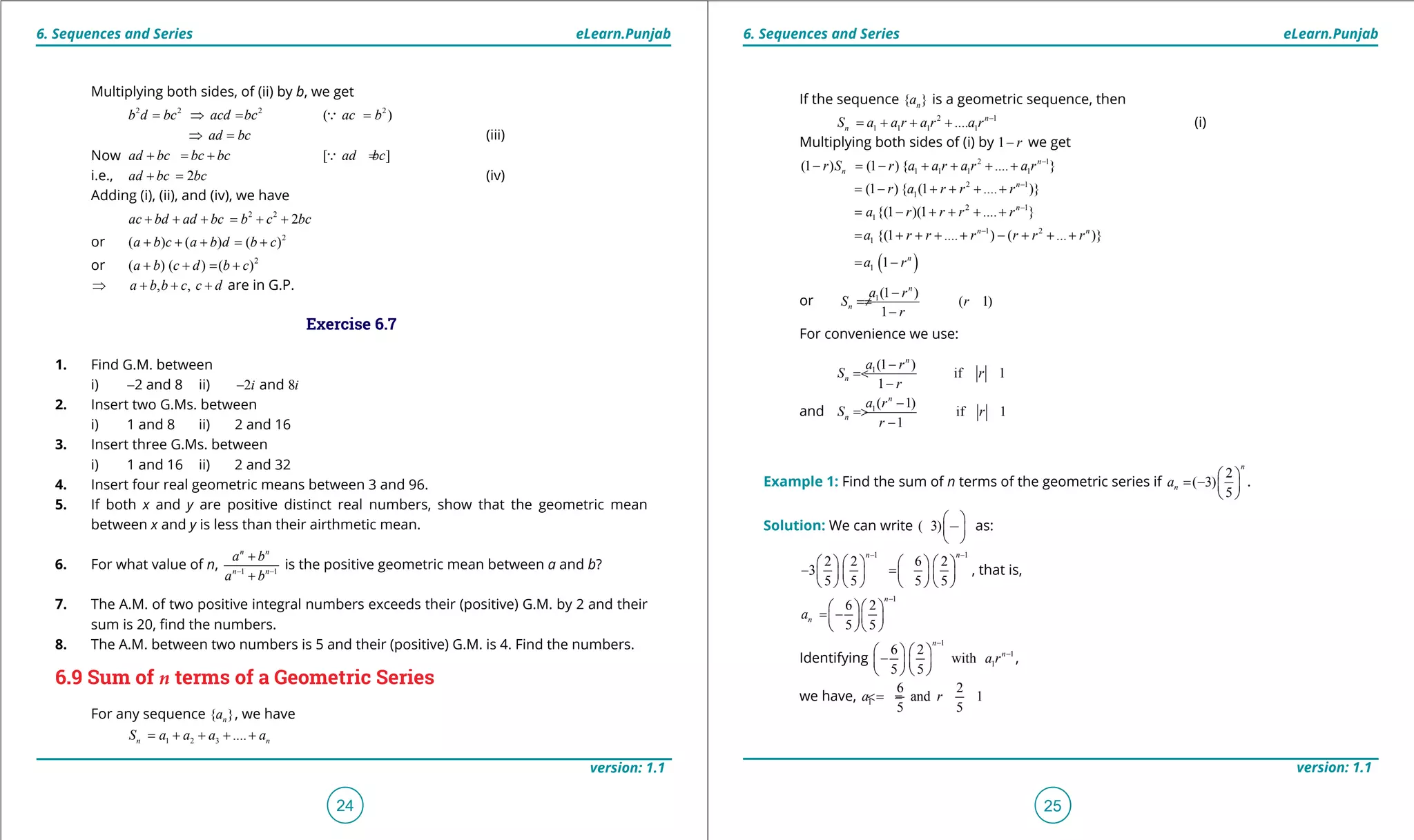 1. Quadratic Equations eLearn.Punjab 1. Quadratic Equations eLearn.Punjab
6. Sequences and Series 6. Sequences and SerieseLearn.Punjab eLearn.Punjab
24
version: 1.1 version: 1.1
25
Multiplying both sides, of (ii) by b, we get
2 2 2 2
( )b d bc acd bc ac b= ⇒ = =
ad bc⇒ = (iii)
Now [ ]ad bc bc bc ad bc+ = + =
i.e., 2ad bc bc+ = (iv)
Adding (i), (ii), and (iv), we have
2 2
2ac bd ad bc b c bc+ + + = + +
or 2
( ) ( ) ( )a b c a b d b c+ + + = +
or 2
( ) ( ) ( )a b c d b c+ + = +
, ,a b b c c d⇒ + + + are in G.P.
Exercise 6.7
1. Find G.M. between
i) -2 and 8 ii) 2 8andi i-
2. Insert two G.Ms. between
i) 1 and 8 ii) 2 and 16
3. Insert three G.Ms. between
i) 1 and 16 ii) 2 and 32
4. Insert four real geometric means between 3 and 96.
5. If both x and y are positive distinct real numbers, show that the geometric mean
between x and y is less than their airthmetic mean.
6. For what value of n, 1 1
n n
n n
a b
a b- -
+
+
is the positive geometric mean between a and b?
7. The A.M. of two positive integral numbers exceeds their (positive) G.M. by 2 and their
sum is 20, ind the numbers.
8. The A.M. between two numbers is 5 and their (positive) G.M. is 4. Find the numbers.
6.9 Sum of n terms of a Geometric Series
For any sequence { }na , we have
1 2 3 ....n nS a a a a= + + + +
If the sequence { }na is a geometric sequence, then
2 1
1 1 1 1.... n
nS a a r a r a r -
= + + + (i)
Multiplying both sides of (i) by 1 r- we get
2 1
1 1 1 1(1 ) (1 ) { .... }n
nr S r a a r a r a r -
- = - + + + +
2 1
1(1 ) { (1 .... )}n
r a r r r -
= - + + + +
2 1
1{(1 )(1 .... }n
a r r r r -
= - + + + +
1 2
1 {(1 .... ) ( ... )}n n
a r r r r r r-
= + + + + - + + +
( )1 1 n
a r= -
or 1(1 )
( 1)
1
n
n
a r
S r
r
-
= ≠
-
For convenience we use:
1(1 )
if 1
1
n
n
a r
S r
r
-
= <
-
and 1( 1)
if 1
1
n
n
a r
S r
r
-
= >
-
Example 1: Find the sum of n terms of the geometric series if
2
( 3)
5
n
na
 
= -  
 
.
Solution: We can write ( 3)
 
 
 
as:
1 1
2 2 6 2
3
5 5 5 5
n n- -
       
- = -       
       
, that is,
1
6 2
5 5
n
na
-
  
= -  
  
Identifying
1
1
1
6 2
with
5 5
n
n
a r
-
-   
-   
   
,
we have, 1
6 2
and 1
5 5
a r=- =<
 
