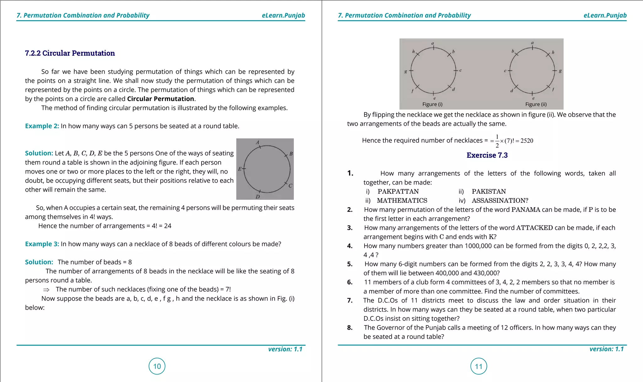 1. Quadratic Equations eLearn.Punjab 1. Quadratic Equations eLearn.Punjab
7. Permutation Combination and Probability 7. Permutation Combination and ProbabilityeLearn.Punjab eLearn.Punjab
10
version: 1.1 version: 1.1
11
7.2.2 Circular Permutation
So far we have been studying permutation of things which can be represented by
the points on a straight line. We shall now study the permutation of things which can be
represented by the points on a circle. The permutation of things which can be represented
by the points on a circle are called Circular Permutation.
The method of inding circular permutation is illustrated by the following examples.
Example 2: In how many ways can 5 persons be seated at a round table.
Solution: Let A, B, C, D, E be the 5 persons One of the ways of seating
them round a table is shown in the adjoining igure. If each person
moves one or two or more places to the left or the right, they will, no
doubt, be occupying diferent seats, but their positions relative to each
other will remain the same.
So, when A occupies a certain seat, the remaining 4 persons will be permuting their seats
among themselves in 4! ways.
Hence the number of arrangements = 4! = 24
Example 3: In how many ways can a necklace of 8 beads of diferent colours be made?
Solution: The number of beads = 8
The number of arrangements of 8 beads in the necklace will be like the seating of 8
persons round a table.
⇒ The number of such necklaces (ixing one of the beads) = 7!
Now suppose the beads are a, b, c, d, e , f g , h and the necklace is as shown in Fig. (i)
below:
By lipping the necklace we get the necklace as shown in igure (ii). We observe that the
two arrangements of the beads are actually the same.
Hence the required number of necklaces =
1
(7)! 2520
2
=× =
Exercise 7.3
1. How many arrangements of the letters of the following words, taken all
together, can be made:
i) PAKPATTAN ii) PAKISTAN
ii) MATHEMATICS iv) ASSASSINATION?
2. How many permutation of the letters of the word PANAMA can be made, if P is to be
the irst letter in each arrangement?
3. How many arrangements of the letters of the word ATTACKED can be made, if each
arrangement begins with C and ends with K?
4. How many numbers greater than 1000,000 can be formed from the digits 0, 2, 2,2, 3,
4 ,4 ?
5. How many 6-digit numbers can be formed from the digits 2, 2, 3, 3, 4, 4? How many
of them will lie between 400,000 and 430,000?
6. 11 members of a club form 4 committees of 3, 4, 2, 2 members so that no member is
a member of more than one committee. Find the number of committees.
7. The D.C.Os of 11 districts meet to discuss the law and order situation in their
districts. In how many ways can they be seated at a round table, when two particular
D.C.Os insist on sitting together?
8. The Governor of the Punjab calls a meeting of 12 oicers. In how many ways can they
be seated at a round table?
Figure (i) Figure (ii)
 