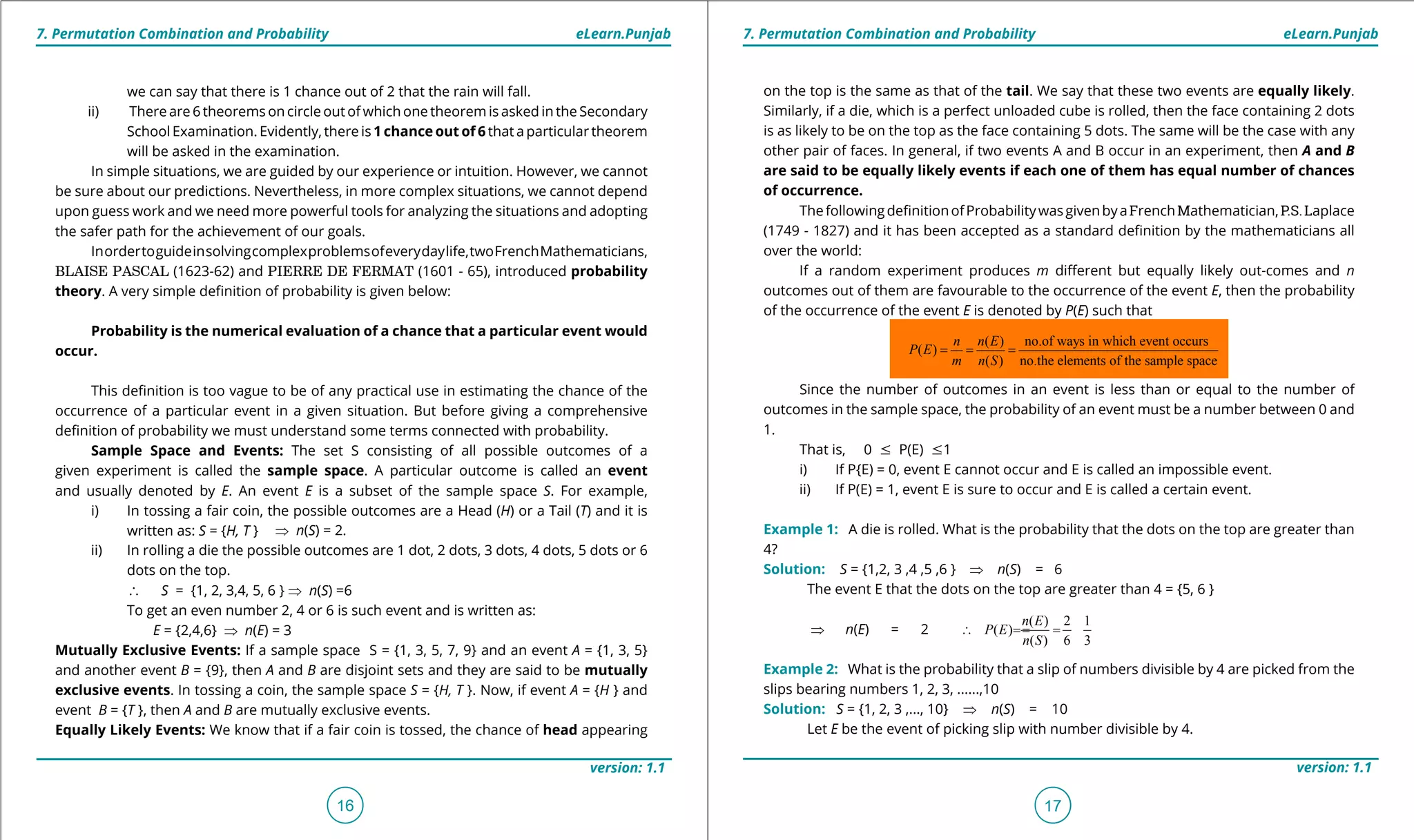 1. Quadratic Equations eLearn.Punjab 1. Quadratic Equations eLearn.Punjab
7. Permutation Combination and Probability 7. Permutation Combination and ProbabilityeLearn.Punjab eLearn.Punjab
16
version: 1.1 version: 1.1
17
we can say that there is 1 chance out of 2 that the rain will fall.
ii) There are 6 theorems on circle out of which one theorem is asked in the Secondary
School Examination. Evidently, there is 1 chance out of 6 that a particular theorem
will be asked in the examination.
In simple situations, we are guided by our experience or intuition. However, we cannot
be sure about our predictions. Nevertheless, in more complex situations, we cannot depend
upon guess work and we need more powerful tools for analyzing the situations and adopting
the safer path for the achievement of our goals.
Inordertoguideinsolvingcomplexproblemsofeverydaylife,twoFrenchMathematicians,
BLAISE PASCAL (1623-62) and PIERRE DE FERMAT (1601 - 65), introduced probability
theory. A very simple deinition of probability is given below:
Probability is the numerical evaluation of a chance that a particular event would
occur.
This deinition is too vague to be of any practical use in estimating the chance of the
occurrence of a particular event in a given situation. But before giving a comprehensive
deinition of probability we must understand some terms connected with probability.
Sample Space and Events: The set S consisting of all possible outcomes of a
given experiment is called the sample space. A particular outcome is called an event
and usually denoted by E. An event E is a subset of the sample space S. For example,
i) In tossing a fair coin, the possible outcomes are a Head (H) or a Tail (T) and it is
written as: S = {H, T } ⇒ n(S) = 2.
ii) In rolling a die the possible outcomes are 1 dot, 2 dots, 3 dots, 4 dots, 5 dots or 6
dots on the top.
∴ S = {1, 2, 3,4, 5, 6 } ⇒ n(S) =6
To get an even number 2, 4 or 6 is such event and is written as:
E = {2,4,6} ⇒ n(E) = 3
Mutually Exclusive Events: If a sample space S = {1, 3, 5, 7, 9} and an event A = {1, 3, 5}
and another event B = {9}, then A and B are disjoint sets and they are said to be mutually
exclusive events. In tossing a coin, the sample space S = {H, T }. Now, if event A = {H } and
event B = {T }, then A and B are mutually exclusive events.
Equally Likely Events: We know that if a fair coin is tossed, the chance of head appearing
on the top is the same as that of the tail. We say that these two events are equally likely.
Similarly, if a die, which is a perfect unloaded cube is rolled, then the face containing 2 dots
is as likely to be on the top as the face containing 5 dots. The same will be the case with any
other pair of faces. In general, if two events A and B occur in an experiment, then A and B
are said to be equally likely events if each one of them has equal number of chances
of occurrence.
ThefollowingdeinitionofProbabilitywasgivenbyaFrenchMathematician,P.S.Laplace
(1749 - 1827) and it has been accepted as a standard deinition by the mathematicians all
over the world:
If a random experiment produces m diferent but equally likely out-comes and n
outcomes out of them are favourable to the occurrence of the event E, then the probability
of the occurrence of the event E is denoted by P(E) such that
Since the number of outcomes in an event is less than or equal to the number of
outcomes in the sample space, the probability of an event must be a number between 0 and
1.
That is, 0 7 P(E) 71
i) If P{E) = 0, event E cannot occur and E is called an impossible event.
ii) If P(E) = 1, event E is sure to occur and E is called a certain event.
Example 1: A die is rolled. What is the probability that the dots on the top are greater than
4?
Solution: S = {1,2, 3 ,4 ,5 ,6 } ⇒ n(S) = 6
The event E that the dots on the top are greater than 4 = {5, 6 }
⇒ n(E) = 2
( ) 2 1
( )
( ) 6 3
n E
P E
n S
∴ = ==
Example 2: What is the probability that a slip of numbers divisible by 4 are picked from the
slips bearing numbers 1, 2, 3, ......,10
Solution: S = {1, 2, 3 ,..., 10} ⇒ n(S) = 10
Let E be the event of picking slip with number divisible by 4.
( ) no.of ways in which event occurs
( )
( ) no.the elements of the sample space
n n E
P E
m n S
= = =
 
