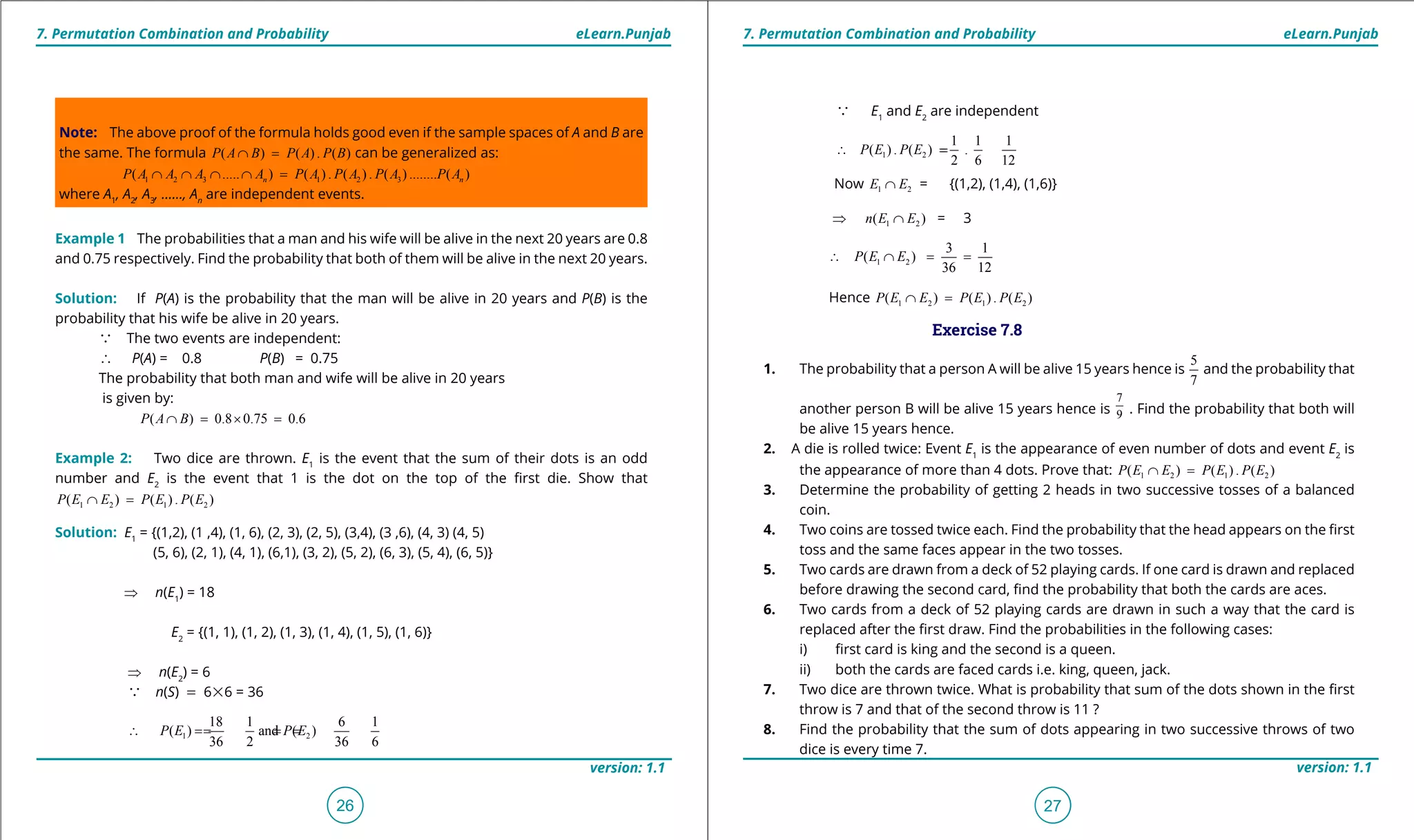 1. Quadratic Equations eLearn.Punjab 1. Quadratic Equations eLearn.Punjab
7. Permutation Combination and Probability 7. Permutation Combination and ProbabilityeLearn.Punjab eLearn.Punjab
26
version: 1.1 version: 1.1
27
Note: The above proof of the formula holds good even if the sample spaces of A and B are
the same. The formula ( ) ( ) . ( )P A B P A P B∩ = can be generalized as:
1 2 3 1 2 3( ..... ) ( ) . ( ) . ( ) ........ ( )n nP A A A A P A P A P A P A∩ ∩ ∩ ∩ =
where A1
, A2
, A3
, ......, An
are independent events.
Example 1 The probabilities that a man and his wife will be alive in the next 20 years are 0.8
and 0.75 respectively. Find the probability that both of them will be alive in the next 20 years.
Solution: If P(A) is the probability that the man will be alive in 20 years and P(B) is the
probability that his wife be alive in 20 years.
a The two events are independent:
∴ P(A) = 0.8 P(B) = 0.75
The probability that both man and wife will be alive in 20 years
is given by:
( ) 0.8 0.75 0.6P A B∩ = × =
Example 2: Two dice are thrown. E1
is the event that the sum of their dots is an odd
number and E2
is the event that 1 is the dot on the top of the irst die. Show that
1 2 1 2( ) ( ) . ( )P E E P E P E∩ =
Solution: E1
= {(1,2), (1 ,4), (1, 6), (2, 3), (2, 5), (3,4), (3 ,6), (4, 3) (4, 5)
(5, 6), (2, 1), (4, 1), (6,1), (3, 2), (5, 2), (6, 3), (5, 4), (6, 5)}
⇒ n(E1
) = 18
E2
= {(1, 1), (1, 2), (1, 3), (1, 4), (1, 5), (1, 6)}
⇒ n(E2
) = 6
a n(S) = 6%6 = 36
1 2
18 1 6 1
( ) and ( )
36 2 36 6
P E P E∴ == ==
a E1
and E2
are independent
1 2
1 1 1
( ) . ( ) .
2 6 12
P E P E∴ ==
Now 1 2E E∩ = {(1,2), (1,4), (1,6)}
⇒ 1 2( )n E E∩ = 3
1 2
3 1
( )
36 12
P E E∴ ∩ = =
Hence 1 2 1 2( ) ( ) . ( )P E E P E P E∩ =
Exercise 7.8
1. The probability that a person A will be alive 15 years hence is
5
7
and the probability that
another person B will be alive 15 years hence is
7
9 . Find the probability that both will
be alive 15 years hence.
2. A die is rolled twice: Event E1
is the appearance of even number of dots and event E2
is
the appearance of more than 4 dots. Prove that: 1 2 1 2( ) ( ) . ( )P E E P E P E∩ =
3. Determine the probability of getting 2 heads in two successive tosses of a balanced
coin.
4. Two coins are tossed twice each. Find the probability that the head appears on the irst
toss and the same faces appear in the two tosses.
5. Two cards are drawn from a deck of 52 playing cards. If one card is drawn and replaced
before drawing the second card, ind the probability that both the cards are aces.
6. Two cards from a deck of 52 playing cards are drawn in such a way that the card is
replaced after the irst draw. Find the probabilities in the following cases:
i) irst card is king and the second is a queen.
ii) both the cards are faced cards i.e. king, queen, jack.
7. Two dice are thrown twice. What is probability that sum of the dots shown in the irst
throw is 7 and that of the second throw is 11 ?
8. Find the probability that the sum of dots appearing in two successive throws of two
dice is every time 7.
 