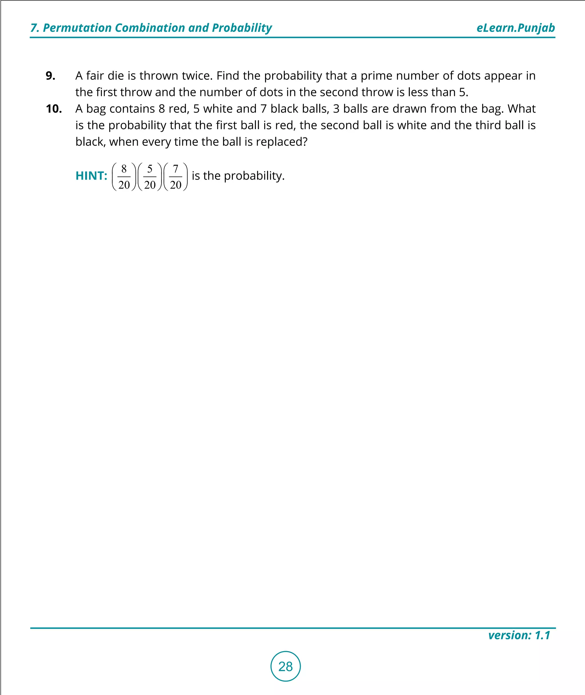 1. Quadratic Equations eLearn.Punjab
7. Permutation Combination and Probability eLearn.Punjab
28
version: 1.1
9. A fair die is thrown twice. Find the probability that a prime number of dots appear in
the irst throw and the number of dots in the second throw is less than 5.
10. A bag contains 8 red, 5 white and 7 black balls, 3 balls are drawn from the bag. What
is the probability that the irst ball is red, the second ball is white and the third ball is
black, when every time the ball is replaced?
HINT:
8 5 7
20 20 20
   
   
   
is the probability.
 