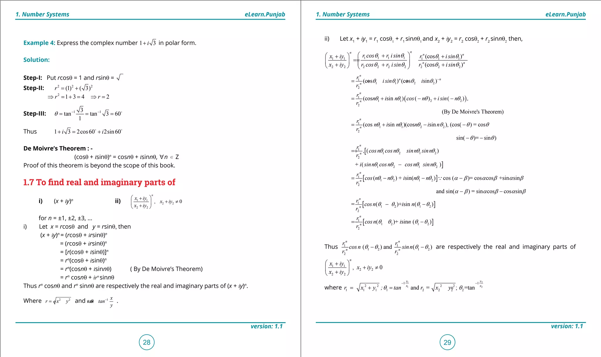 1. Quadratic Equations eLearn.Punjab 1. Quadratic Equations eLearn.Punjab
1. Number Systems 1. Number SystemseLearn.Punjab eLearn.Punjab
28
version: 1.1 version: 1.1
29
Example 4: Express the complex number 1 3i+ in polar form.
Solution:
Step-I: Put rcosq = 1 and rsinq =
Step-II: 2 2 2
(1) ( 3)r= +
2
1 3 4 2r r⇒ = + = ⇒ =
Step-III: 1 13
tan tan 3 60
1
q - -
= = = 
Thus 1 3 2cos60 2sin60i i+ = + 
De Moivre’s Theorem : -
(cosq + isinq)n
= cosnq + isinnq, [n d Z
Proof of this theorem is beyond the scope of this book.
1.7 To ind real and imaginary parts of
i) (x + iy)n
ii) 1 1
2 2
2 2
, 0
n
x iy
x iy
x iy
 +
+ ≠ 
+ 
for n = ±1, ±2, ±3, ...
i) Let x = rcosq and y = rsinq, then
(x + iy)n
= (rcosq + irsinq)n
= (rcosq + irsinq)n
= [r(cosq + isinq)]n
= rn
(cosq + isinq)n
= rn
(cosnq + isinnq) ( By De Moivre’s Theorem)
= rn
cosnq + irn
sinnq
Thus rn
cosnq and rn
sinnq are respectively the real and imaginary parts of (x + iy)n
.
Where 2 2
r x y tanq -
=+ =and2 2 1 x
y tan
y
q -
=+ = .
ii) Let x1
+ iy1
= r1
cosq1
+ r1
sinnq1
and x2
+ iy2
= r2
cosq2
+ r2
sinnq2
then,
1 1 1 11 1 1 1 1
2 2 2 2 2 2 2 2 2
(cos )
(cos )
nn
n n
n n
r cos r isinx iy r isin
x iy r cos r isin r isin
q q q q
q q q q
 + + +
==     + + +   
( )
1
1 1 2 2
2
1
1 1 2 2
2
1
1 1
2
(cos ) (cos sin )
(cos sin ) ( ) ( )
(By De Moivre's Theorem)
(cos sin )(cos
n
n n
n
n
n
n
n
r
isin i
r
r
n i n cos n isin n ,
r
r
n i n n
r
q q q q
q q q q
q q
-
=+ +
= + - + -
= +
[
]
2 2
1
1 2 1 2
2
1 2 1 2
1
1
2
sin ), (cos( ) = cos
sin( )= sin )
( )
+ ( )
(
n
n
n
n
i n
r
, cosn cosn sinn sinn
r
i sinn cosn cosn sinn
r
cos n
r
q q q q
q q
q q q q
q q q q
q
- -
- -
= +
-
= [ ]
[ ]
2 1 2
1
1 2 1 2
2
1
1 2
2
) + sin( ) cos ( )= cos cos +sin sin
and sin( ) = sin cos cos sin
= ( )+ sin ( )
( )+ sin
n
n
n
n
n i n n
r
cosn i n
r
r
cosn i
r
q q q a b a b a b
a b a b a b
q q q q
q q
- - -
- -
- -
= -

[ ]1 2( )n q q-
Thus 1 1
1 2 1 2
2 2
( ) and ( )
n n
n n
r r
cosn sinn
r r
q q q q- - are respectively the real and imaginary parts of
1 1
2 2
2 2
, 0
n
x iy
x iy
x iy
 +
+ ≠ 
+ 
where
1 2
1 2
1 1
2 2 2 2
1 1 1 1 2 2 2 2and = ; =tan
y y
x x
r x y ; tan r x yq q
- -
= + = +
 