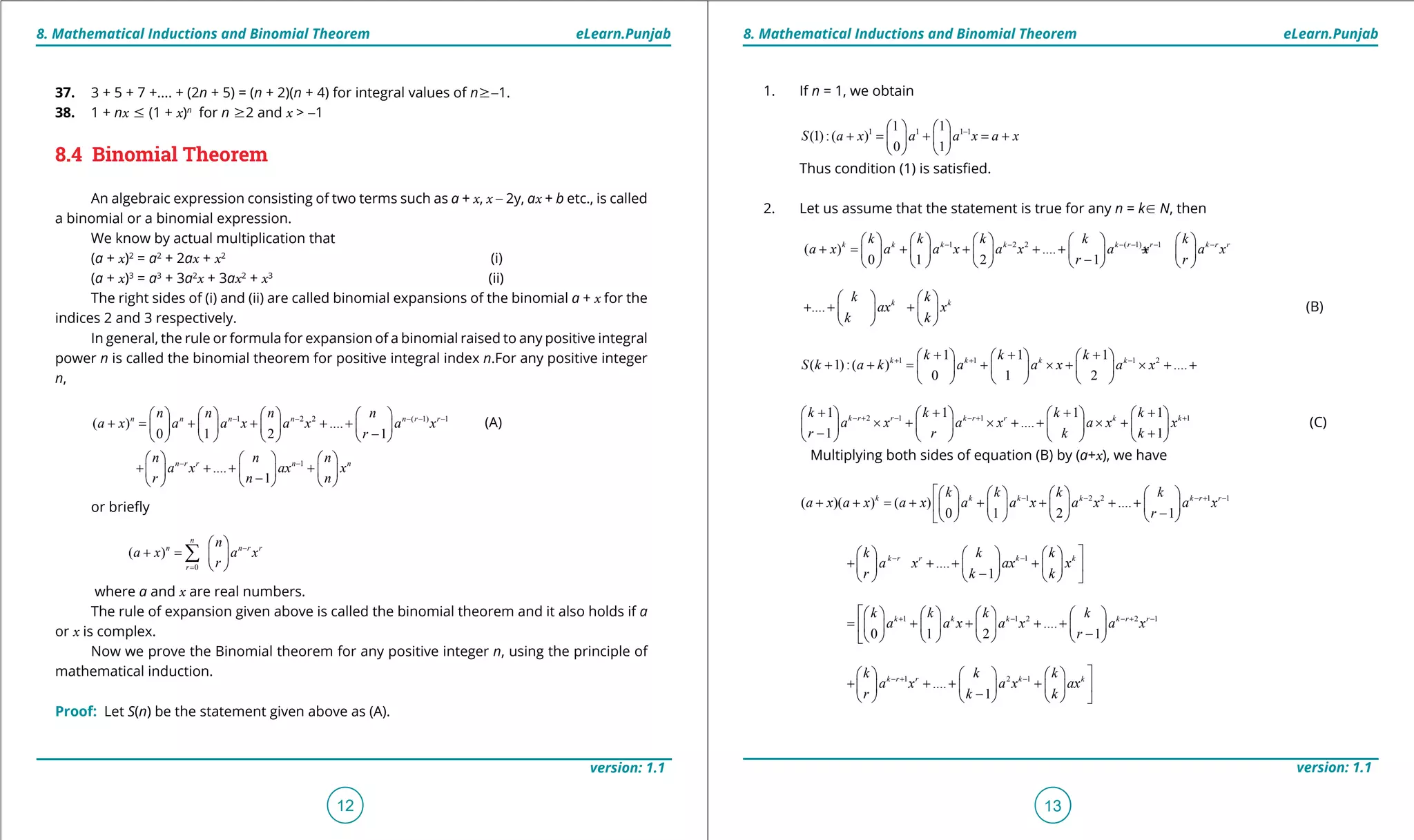 1. Quadratic Equations eLearn.Punjab 1. Quadratic Equations eLearn.Punjab
8. Mathematical Inductions and Binomial Theorem 8. Mathematical Inductions and Binomial TheoremeLearn.Punjab eLearn.Punjab
12
version: 1.1 version: 1.1
13
1. If n = 1, we obtain
1 1 1 11 1
(1):( )
0 1
S a x a a x a x-   
+ = + = +   
   
Thus condition (1) is satisied.
2. Let us assume that the statement is true for any n = kU N, then
1 2 2 ( 1) 1
( ) ....
0 1 2 1
k k k k k r r k r rk k k k k
a x a a x a x a x a x
r r
- - - - - -         
+ = + + + + +         -         
.... k kk k
ax x
k k
   
+ + +   
   
(B)
1 1 1 21 1 1
( 1):( ) ....
0 1 2
k k k kk k k
S k a k a a x a x+ + -+ + +     
+ += + × + × + +     
     
2 1 1 11 1 1 1
....
1 1
k r r k r r k kk k k k
a x a x a x x
r r k k
- + - - + ++ + + +       
× + × + + × +       - +       
(C)
Multiplying both sides of equation (B) by (a+x), we have
1 2 2 1 1
( )( ) ( ) ....
0 1 2 1
k k k k k r rk k k k
a x a x a x a a x a x a x
r
- - - + -       
+ + = + + + + +       -       
1
....
1
k r r k kk k k
a x ax x
r k k
- -      
+ + + +      -      
1 1 2 2 1
....
0 1 2 1
k k k k r rk k k k
a a x a x a x
r
+ - - + -       
= + + + +       -       
1 2 1
....
1
k r r k kk k k
a x a x ax
r k k
- + -      
+ + + +      -      
37. 3 + 5 + 7 +.... + (2n + 5) = (n + 2)(n + 4) for integral values of n8-1.
38. 1 + nx 7 (1 + x)n
for n 82 and x > -1
8.4 Binomial Theorem
An algebraic expression consisting of two terms such as a + x, x - 2y, ax + b etc., is called
a binomial or a binomial expression.
We know by actual multiplication that
(a + x)2
= a2
+ 2ax + x2
(i)
(a + x)3
= a3
+ 3a2
x + 3ax2
+ x3
(ii)
The right sides of (i) and (ii) are called binomial expansions of the binomial a + x for the
indices 2 and 3 respectively.
In general, the rule or formula for expansion of a binomial raised to any positive integral
power n is called the binomial theorem for positive integral index n.For any positive integer
n,
1 2 2 ( 1) 1
( ) ....
0 1 2 1
n n n n n r rn n n n
a x a a x a x a x
r
- - - - -       
+ = + + + +       -       
(A)
1
....
1
n r r n nn n n
a x ax x
r n n
- -     
+ + + +     -     
or briely
0
( )
n
n n r r
r
n
a x a x
r
-
=
 
+ =  
 
∑
where a and x are real numbers.
The rule of expansion given above is called the binomial theorem and it also holds if a
or x is complex.
Now we prove the Binomial theorem for any positive integer n, using the principle of
mathematical induction.
Proof: Let S(n) be the statement given above as (A).
 