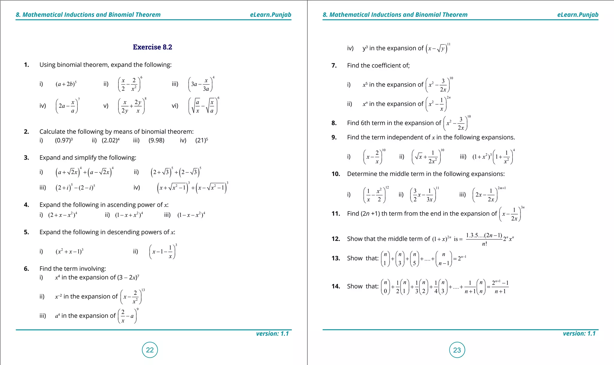 1. Quadratic Equations eLearn.Punjab 1. Quadratic Equations eLearn.Punjab
8. Mathematical Inductions and Binomial Theorem 8. Mathematical Inductions and Binomial TheoremeLearn.Punjab eLearn.Punjab
22
version: 1.1 version: 1.1
23
Exercise 8.2
1. Using binomial theorem, expand the following:
i) 5
( 2 )a b+ ii)
6
2
2
2
x
x
 
- 
 
iii)
4
3
3
x
a
a
 
- 
 
iv)
7
2
x
a
a
 
- 
 
v)
8
2
2
x y
y x
 
+ 
 
vi)
6
a x
x a
 
- 
 
2. Calculate the following by means of binomial theorem:
i) (0.97)3
ii) (2.02)4
iii) (9.98) iv) (21)5
3. Expand and simplify the following:
i) ( ) ( )
4 4
2 2a x a x+ + - ii) ( ) ( )
5 5
2 3 2 3+ + -
iii) ( )
5 5
2 (2 )i i+ - - iv) ( ) ( )
3 3
2 2
1 1x x x x+ - + - -
4. Expand the following in ascending power of x:
i) 2 4
(2 )x x+ - ii) 2 4
(1 )x x- + iii) 2 4
(1 )x x- -
5. Expand the following in descending powers of x:
i) 2 3
( 1)x x+ - ii)
3
1
1x
x
 
- - 
 
6. Find the term involving:
i) x4
in the expansion of (3 - 2x)7
ii) x-2
in the expansion of
13
2
2
x
x
 
- 
 
iii) a4
in the expansion of
9
2
a
x
 
- 
 
iv) y3
in the expansion of ( )
11
x y-
7. Find the coeicient of;
i) x5
in the expansion of
10
2 3
2
x
x
 
- 
 
ii) xn
in the expansion of
2
2 1
n
x
x
 
- 
 
8. Find 6th term in the expansion of
10
2 3
2
x
x
 
- 
 
9. Find the term independent of x in the following expansions.
i)
10
2
x
x
 
- 
 
ii)
10
2
1
2
x
x
 
+ 
 
iii)
4
2 3
2
1
(1 ) 1x
x
 
+ + 
 
10. Determine the middle term in the following expansions:
i)
122
1
2
x
x
 
- 
 
ii)
11
3 1
2 3
x
x
 
- 
 
iii)
2 1
1
2
2
m
x
x
+
 
- 
 
11. Find (2n +1) th term from the end in the expansion of
3
1
2
n
x
x
 
- 
 
12. Show that the middle term of 2 1.3.5....(2 1)
(1 ) is 2
!
n n nn
x x
n
-
+ =
13. Show that: 1
.... 2
1 3 5 1
nn n n n
n
-       
+ + + + =       -       
14. Show that:
1
1 1 1 1 2 1
....
0 1 2 32 3 4 1 1
n
n n n n n
nn n
+
          -
+ + + + + =         
+ +         
 