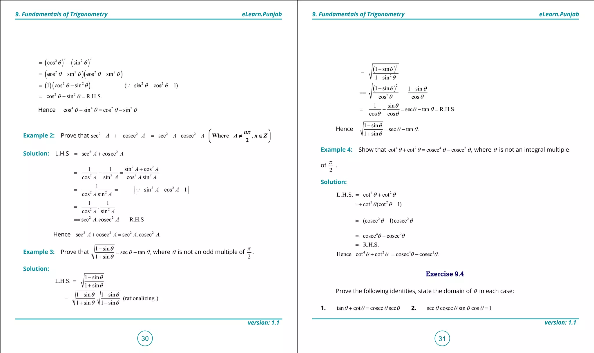 1. Quadratic Equations eLearn.Punjab 1. Quadratic Equations eLearn.Punjab
9. Fundamentals of Trigonometry 9. Fundamentals of TrigonometryeLearn.Punjab eLearn.Punjab
30
version: 1.1 version: 1.1
31
( ) ( )
( )( )
( )( )
2 22 2
2 2 2 2
2 2 2 2
2 2
cos sin
cos sin cos sin
1 cos sin ( sin cos 1)
cos sin R.H.S.
q q
q q q q
q q q q
q q
= -
=+ -
= - + =
= - =

Hence 4 4 2 2
cos sin cos sinq q q q- = -
Example 2: Prove that 2 2 2 2
sec cosec sec cosecA A A A+ = ,
p
Where
2
n
A n Z
 
≠ ∈ 
 
Solution: L.H.S 2 2
sec cosecA A= +
2 2
2 2 2 2
2 2
2 2
2 2
2 2
1 1 sin cos
cos sin cos sin
1
sin cos 1
cos sin
1 1
.
cos sin
sec .cosec R.H.S
A A
A A A A
A A
A A
A A
A A
+
= + =
 = +=  
=
==

Hence 2 2 2 2
sec cosec sec .cosec .A A A A+ =
Example 3: Prove that
1 sin
sec tan ,
1 sin
q
q q
q
-
= -
+
where q is not an odd multiple of
2
p
.
Solution:
( )
( )
2
2
2
2
1 sin 1 sin
1 sin
1 sin
1 sin 1 sin
cos cos
1 sin
sec tan R.H.S
cos cos
q
q
q q
q q
q
q
q q
q q
q
q q
q q
-
=
+
- -
=
+ -
-
=
-
- -
==
= - = - =
Hence
1 sin
sec tan .
1 sin
q
q q
q
-
= -
+
Example 4: Show that 4 2 4 2
cot cot cosec cosec ,q q q q+ = - where q is not an integral multiple
of
2
p
.
Solution:
4 2
2 2
L.H.S. cot cot
cot (cot 1)
q q
q q
= +
= +
2 2
(cosec 1)cosecq q= -
4 2
4 2 4 2
cosec cosec
R.H.S.
Hence cot cot cosec cosec .
q q
q q q q
= -
=
+ = -
Exercise 9.4
Prove the following identities, state the domain of q in each case:
1. tan cot cosec secq q q q+ = 2. sec cosec sin cos 1q q q q =
( )
( )
2
1 sin
L.H.S.
1 sin
1 sin 1 sin
(rationalizing.)
1 sin 1 sin
1 sin
q
q
q q
q q
q
q
q q
q q
q
-
=
+
- -
=
+ -
-
=
-
- -
==
 