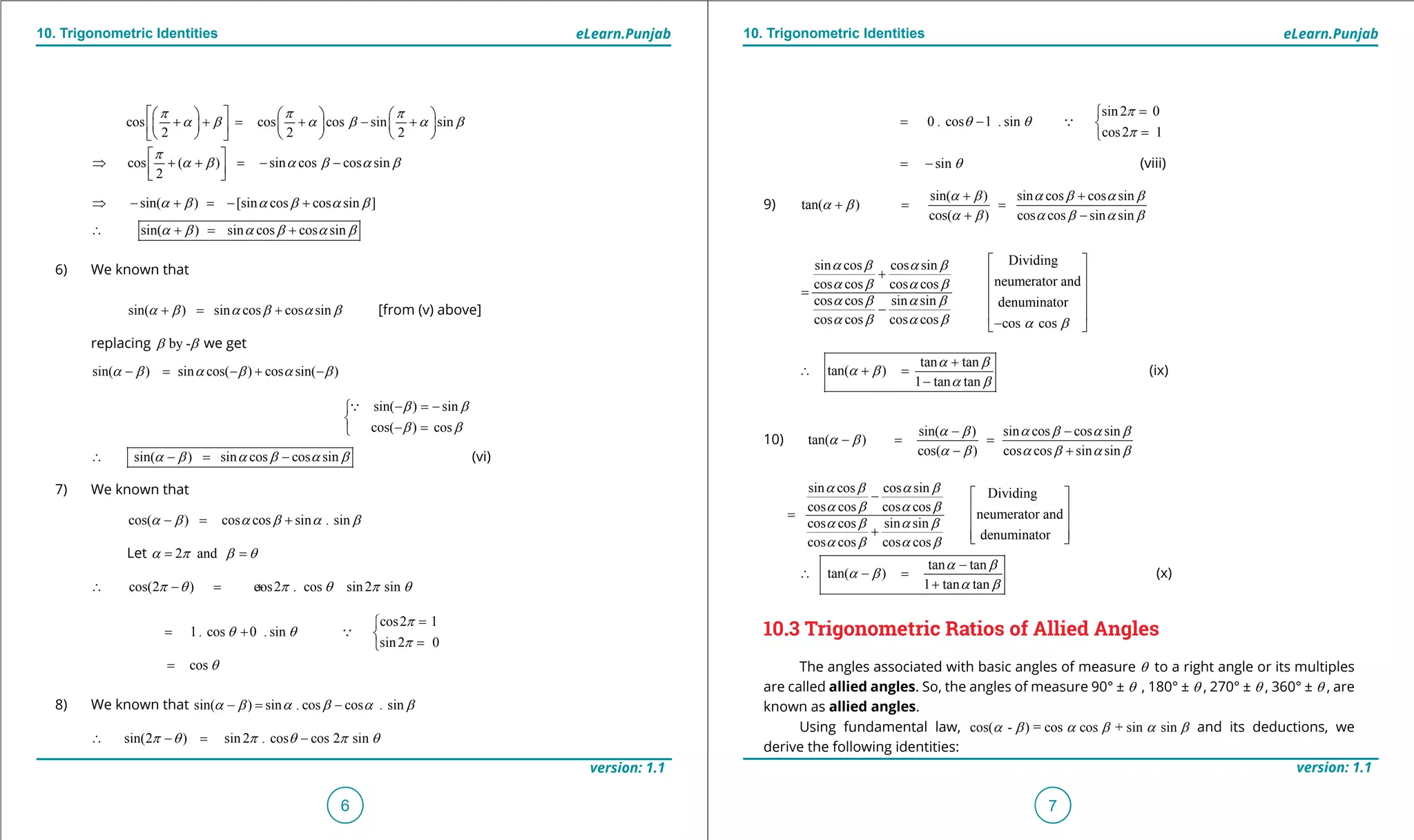 1. Quadratic Equations eLearn.Punjab 1. Quadratic Equations eLearn.Punjab
10. Trigonometric Identities 10. Trigonometric IdentitieseLearn.Punjab eLearn.Punjab
6
version: 1.1 version: 1.1
7
cos cos cos sin sin
2 2 2
p p p
a b a b a b
      
+ += + - +      
      
cos ( ) sin cos cos sin
2
p
a b a b a b
 
⇒ + + = - -  
sin( ) [sin cos cos sin ]a b a b a b⇒ - + =- +
sin( ) sin cos cos sina b a b a b∴ += +
6) We known that
sin( ) sin cos cos sina b a b a b+= + [from (v) above]
replacing by -b b we get
sin( ) sin cos( ) cos sin( )a b a b a b-= - + -
sin( ) sin
cos( ) cos
b b
b b
- =-

- =

sin( ) sin cos cos sina b a b a b∴ -= - (vi)
7) We known that
cos( ) cos cos sin . sina b a b a b-= +
Let 2 anda p b q= =
cos(2 ) cos2 . cos sin2 sinp q p q p q∴ -= +
cos2 1
1. cos 0 . sin
sin2 0
p
q q
p
=
= + 
=

cos q=
8) We known that sin( ) sin . cos cos . sina b a b a b-= -
sin(2 ) sin2 . cos cos 2 sinp q p q p q∴ -= -
sin2 0
0 . cos 1 . sin
cos2 1
p
q q
p
=
= - 
=

sin q= - (viii)
9)
sin( ) sin cos cos sin
tan( )
cos( ) cos cos sin sin
a b a b a b
a b
a b a b a b
+ +
+ = =
+ -
sin cos cos sin
cos cos cos cos
cos cos sin sin
cos cos cos cos
a b a b
a b a b
a b a b
a b a b
+
=
-
Dividing
neumerator and
denuminator
cos cosa b
 
 
 
 
 
- 
tan tan
tan( )
1 tan tan
a b
a b
a b
+
∴ + =
-
(ix)
10)
sin( ) sin cos cos sin
tan( )
cos( ) cos cos sin sin
a b a b a b
a b
a b a b a b
- -
- = =
- +
sin cos cos sin
cos cos cos cos
cos cos sin sin
cos cos cos cos
a b a b
a b a b
a b a b
a b a b
-
=
+
Dividing
neumerator and
denuminator
 
 
 
  
tan tan
tan( )
1 tan tan
a b
a b
a b
-
∴ - =
+
(x)
10.3 Trigonometric Ratios of Allied Angles
The angles associated with basic angles of measure q to a right angle or its multiples
are called allied angles. So, the angles of measure 90° ± q , 180° ± q , 270° ± q , 360° ± q , are
known as allied angles.
Using fundamental law, cos( - ) = cos cos + sin sina b a b a b and its deductions, we
derive the following identities:
 