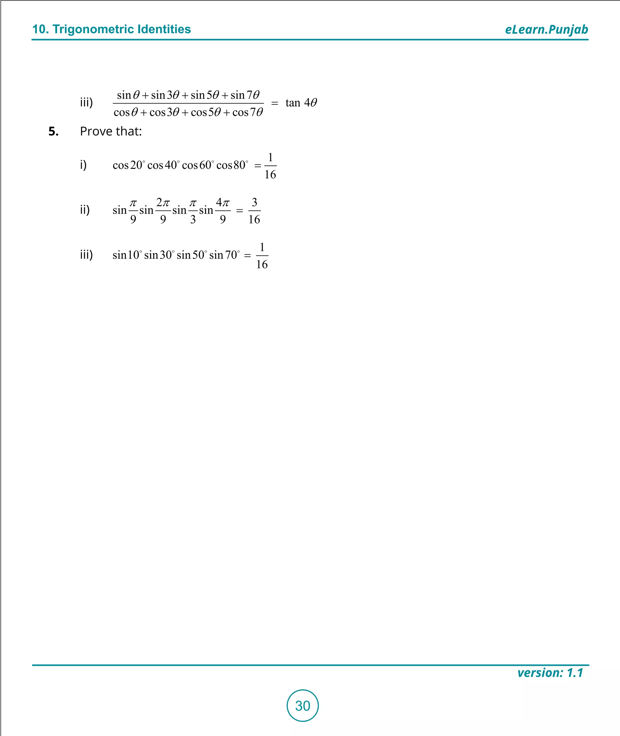 1. Quadratic Equations eLearn.Punjab
10. Trigonometric Identities eLearn.Punjab
30
version: 1.1
iii)
sin sin3 sin5 sin7
tan 4
cos cos3 cos5 cos7
q q q q
q
q q q q
+ + +
=
+ + +
5. Prove that:
i)
1
cos20 cos40 cos60 cos80
16
=   
ii)
2 4 3
sin sin sin sin
9 9 3 9 16
p p p p
=
iii)
1
sin10 sin30 sin50 sin70
16
=   
 