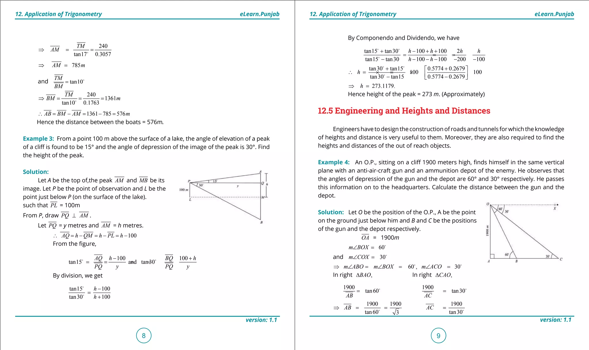 1. Quadratic Equations eLearn.Punjab 1. Quadratic Equations eLearn.Punjab
12. Application of Trigonometry 12. Application of TrigonometryeLearn.Punjab eLearn.Punjab
8
version: 1.1 version: 1.1
9
240
tan17 0.3057
TM
AM⇒ = =
785AM m⇒ =
and tan10
TM
BM
= 
240
1361
tan10 0.1763
TM
BM m⇒ = = =
1361 785 576AB BM AM m∴ = - = - =
Hence the distance between the boats = 576m.
Example 3: From a point 100 m above the surface of a lake, the angle of elevation of a peak
of a clif is found to be 15° and the angle of depression of the image of the peak is 30°. Find
the height of the peak.
Solution:
Let A be the top of,the peak AM and MB be its
image. Let P be the point of observation and L be the
point just below P (on the surface of the lake).
such that PL = 100m
From P, draw PQ AM⊥ .
Let PQ = y metres and AM = h metres.
100AQ h QM h PL h∴ = - = - = -
From the igure,
100 100
tan15 and tan30
AQ h BQ h
y yPQ PQ
- +
= = = = 
By division, we get
tan15 100
tan30 100
h
h
-
=
+


By Componendo and Dividendo, we have
tan15 tan30 100 100 2
tan15 tan30 100 100 200 100
h h h h
h h
+ - + +
= = =
- - - - - -
 

tan30 tan15 0.5774 0.2679
100 100
tan30 tan15 0.5774 0.2679
h
+ + 
∴= ×= ×  - - 
 

273.1179.h⇒ =
Hence height of the peak = 273 m. (Approximately)
12.5 Engineering and Heights and Distances
Engineers have to design the construction of roads and tunnels for which the knowledge
of heights and distance is very useful to them. Moreover, they are also required to ind the
heights and distances of the out of reach objects.
Example 4: An O.P., sitting on a clif 1900 meters high, inds himself in the same vertical
plane with an anti-air-craft gun and an ammunition depot of the enemy. He observes that
the angles of depression of the gun and the depot are 60° and 30° respectively. He passes
this information on to the headquarters. Calculate the distance between the gun and the
depot.
Solution: Let O be the position of the O.P., A be the point
on the ground just below him and B and C be the positions
of the gun and the depot respectively.
OA = 1900m
60m BOX∠ =
and 30m COX∠ =
60 , 30m ABO m BOX m ACO⇒ ∠ = ∠ = ∠ = 
In right ,BAO∆ In right ,CAO∆
1900
tan60
AB
=  1900
tan30
AC
= 
1900 1900
tan60 3
AB⇒ = =
1900
tan30
AC = 
 