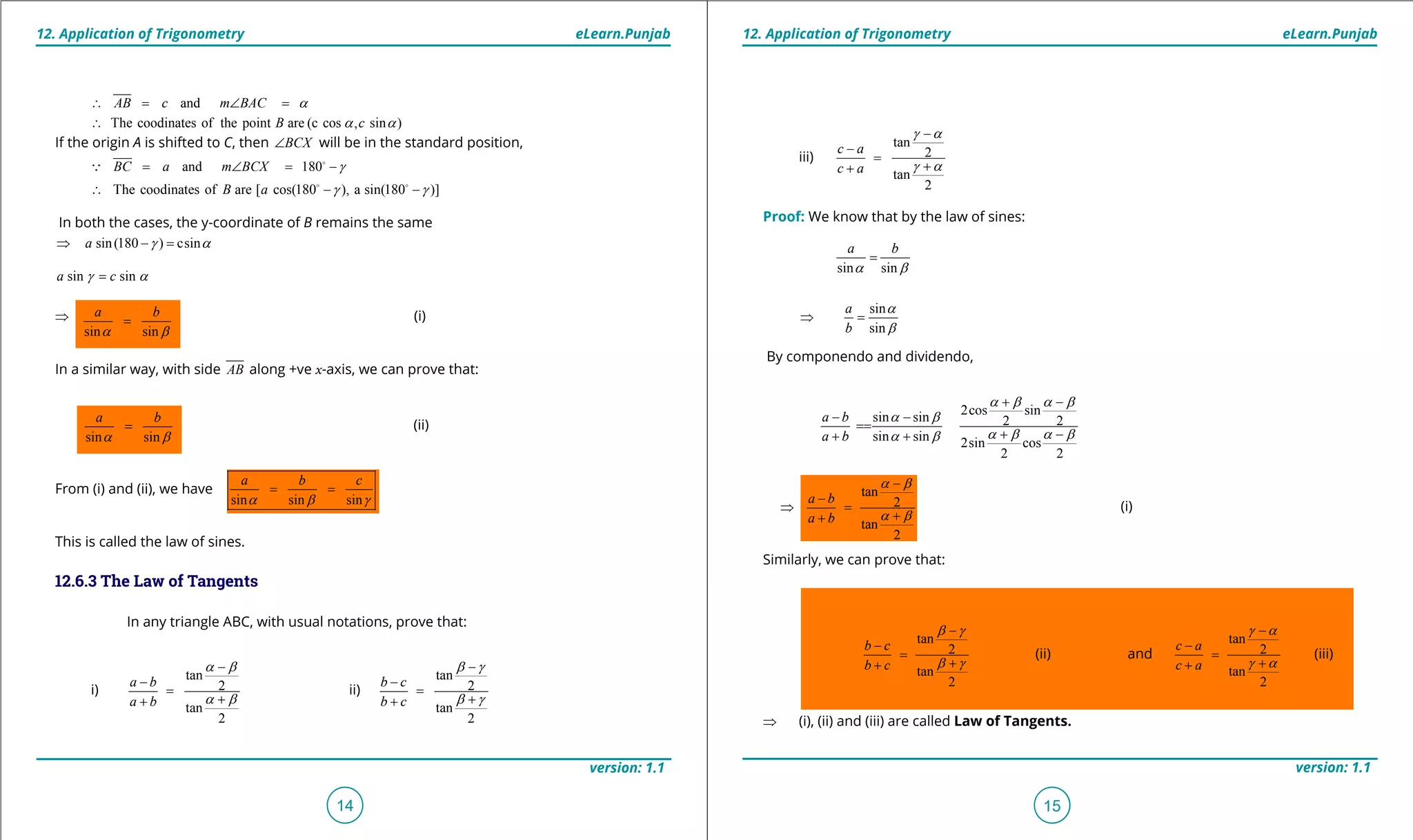 1. Quadratic Equations eLearn.Punjab 1. Quadratic Equations eLearn.Punjab
12. Application of Trigonometry 12. Application of TrigonometryeLearn.Punjab eLearn.Punjab
14
version: 1.1 version: 1.1
15
andAB c m BAC a∴ = ∠ =
The coodinates of the point are (c cos , sin )B ca a∴
If the origin A is shifted to C, then BCX∠ will be in the standard position,
and 180BC a m BCX g= ∠ = -

The coodinates of are [ cos(180 ), a sin(180 )]B a g g∴ - - 
In both the cases, the y-coordinate of B remains the same
sin(180 ) csina g a⇒ - =
sin sina cg a=
⇒ (i)
In a similar way, with side AB along +ve x-axis, we can prove that:
sin sin
a b
a b
=
From (i) and (ii), we have
sin sin sin
a b c
a b g
= =
This is called the law of sines.
12.6.3 The Law of Tangents
In any triangle ABC, with usual notations, prove that:
i)
tan
2
tan
2
a b
a b
a b
a b
-
-
=
++
ii)
tan
2
tan
2
b c
b c
b g
b g
-
-
=
++
iii)
tan
2
tan
2
c a
c a
g a
g a
-
-
=
++
Proof: We know that by the law of sines:
sin sin
a b
a b
=
sin
sin
a
b
a
b
⇒ =
By componendo and dividendo,
2cos sinsin sin 2 2
sin sin 2sin cos
2 2
a b
a b
a b a b
a b
a b a ba b
+ -
- -
==
+ -+ +
a b
a b
-
-
⇒ =
++
tan
2
tan
2
a b
a b
a b
a b
-
-
⇒ =
++
(i)
Similarly, we can prove that:
tan
2
tan
2
b c
b c
b g
b g
-
-
=
++
(ii) and
tan
2
tan
2
c a
c a
g a
g a
-
-
=
++
(iii)
⇒ (i), (ii) and (iii) are called Law of Tangents.
sin sin
a b
a b
=
(ii)
 