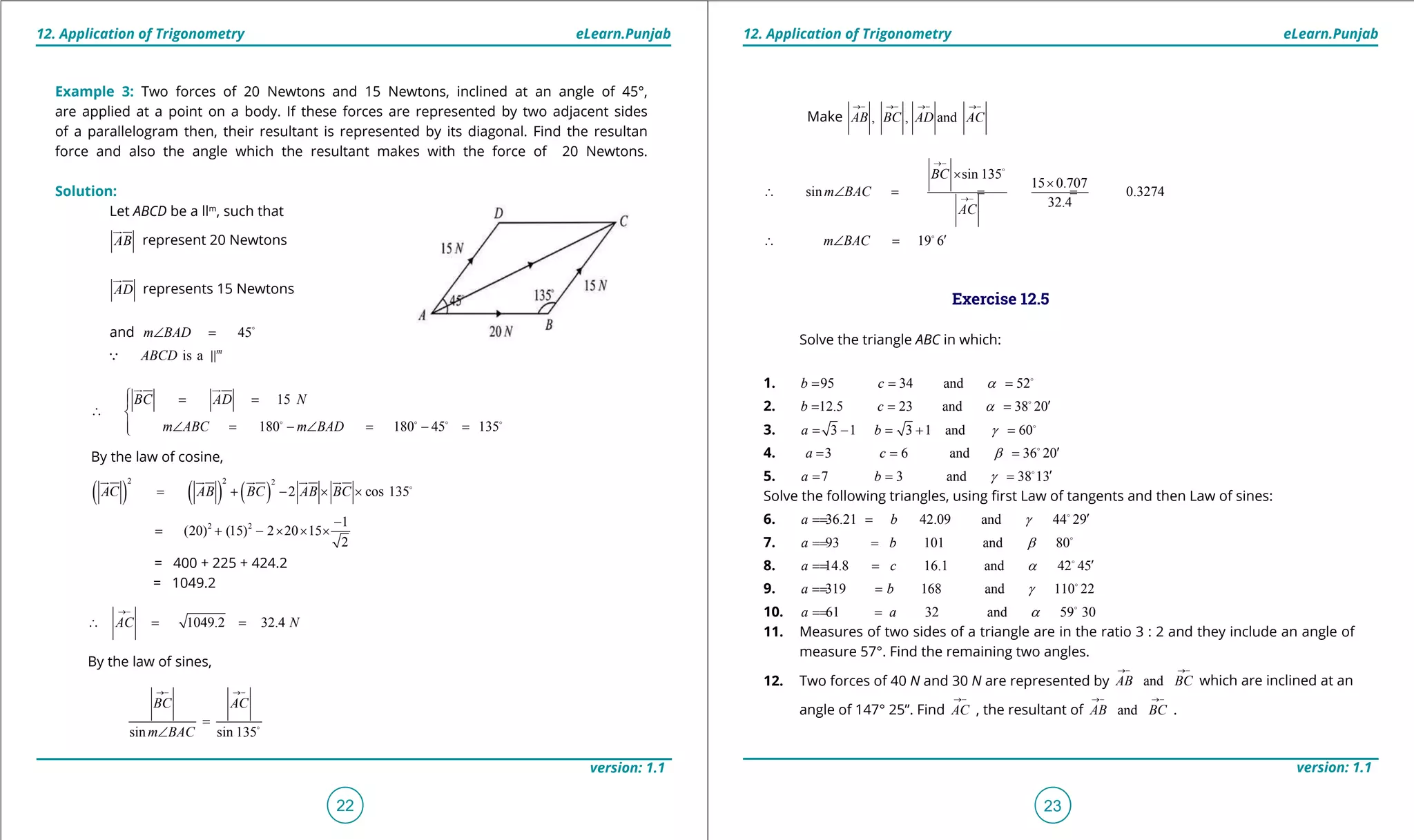 1. Quadratic Equations eLearn.Punjab 1. Quadratic Equations eLearn.Punjab
12. Application of Trigonometry 12. Application of TrigonometryeLearn.Punjab eLearn.Punjab
22
version: 1.1 version: 1.1
23
Make , , andAB BC AD AC
→- →- →- →-
sin 135
15 0.707
sin 0.3274
32.4
BC
m BAC
AC
→-
→-
×
×
∴ ∠ = = =

19 6m BAC ′∴ ∠ =
Exercise 12.5
Solve the triangle ABC in which:
1. 95 34 and 52b c a= = = 
2. 12.5 23 and 38 20b c a ′= = = 
3. 3 1 3 1 and 60a b g= - = + =
4. 3 6 and 36 20a c b ′= = = 
5. 7 3 and 38 13a b g ′= = = 
Solve the following triangles, using irst Law of tangents and then Law of sines:
6. 36.21 42.09 and 44 29a b g ′=== 
7. 93 101 and 80a b b=== 
8. 14.8 16.1 and 42 45a c a ′=== 
9. 319 168 and 110 22a b g=== 
10. 61 32 and 59 30a a a=== 
11. Measures of two sides of a triangle are in the ratio 3 : 2 and they include an angle of
measure 57°. Find the remaining two angles.
12. Two forces of 40 N and 30 N are represented by andAB BC
→- →-
which are inclined at an
angle of 147° 25”. Find AC
→-
, the resultant of andAB BC
→- →-
.
Example 3: Two forces of 20 Newtons and 15 Newtons, inclined at an angle of 45°,
are applied at a point on a body. If these forces are represented by two adjacent sides
of a parallelogram then, their resultant is represented by its diagonal. Find the resultan
force and also the angle which the resultant makes with the force of 20 Newtons.
Solution:
Let ABCD be a llm
, such that
AB

represent 20 Newtons
AD

represents 15 Newtons
and 45m BAD∠ =
is a m
ABCD 
15
180 180 45 135
BC AD N
m ABC m BAD
= =
∴ 
∠ = - ∠ = - =
   
 
By the law of cosine,
( ) ( ) ( )
2 2 2
2 cos 135AC AB BC AB BC= + - × × 
    
2 2 1
(20) (15) 2 20 15
2
-
= + - × × ×
= 400 + 225 + 424.2
= 1049.2
1049.2 32.4AC N
→-
∴ = =
By the law of sines,
sin sin 135
BC AC
m BAC
→- →-
=
∠ 
 