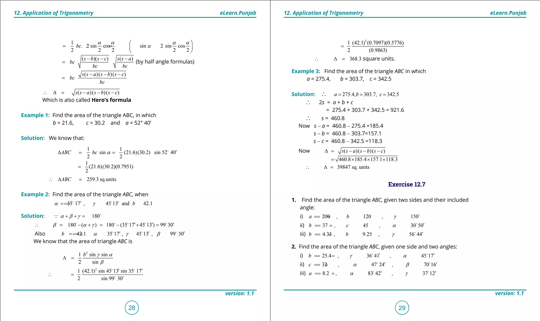 1. Quadratic Equations eLearn.Punjab 1. Quadratic Equations eLearn.Punjab
12. Application of Trigonometry 12. Application of TrigonometryeLearn.Punjab eLearn.Punjab
28
version: 1.1 version: 1.1
29
2
1 (42.1) (0.7097)(0.5776)
2 (0.9863)
=
368.3∴ ∆ = square units.
Example 3: Find the area of the triangle ABC in which
a = 275.4, b = 303.7, c = 342.5
Solution: ∴ 275.4, 303.7, 342.5a b c= = =
∴ 2s = a + b + c
= 275.4 + 303.7 + 342.5 = 921.6
∴ s = 460.8
Now s - a = 460.8 - 275.4 =185.4
s - b = 460.8 - 303.7=157.1
s - c = 460.8 - 342.5 =118.3
Now ( )( )( )s s a s b s c∆= - - -
460.8 185.4 157.1 118.3= × × ×
39847 sq. units∴ ∆ =
Exercise 12.7
1. Find the area of the triangle ABC, given two sides and their included
angle:
i) 200 , 120 , 150a b g=== 
ii) 37 , 45 , 30 50b c a ′=== 
iii) 4.33 , 9.25 , 56 44b b g ′=== 
2. Find the area of the triangle ABC, given one side and two angles:
i) 25.4 , 36 41 , 45 17b g a′ ′===  
ii) 32 , 47 24 , 70 16c a b′ ′===  
iii) 8.2 , 83 42 , 37 12a a g′ ′===  
1
. 2 sin cos sin 2 sin cos
2 2 2 2 2
bc
a a a a
a
 
= ∴=  
 
( )( ) ( )s b s c s s a
bc
bc bc
- - -
= (by half angle formulas)
( )( )( )s s a s b s c
bc
bc
- - -
=
( )( )( )s s a s b s c∴ ∆= - - -
Which is also called Hero’s formula
Example 1: Find the area of the triangle ABC, in which
b = 21.6, c = 30.2 and a = 52° 40’
Solution: We know that:
1 1
sin (21.6)(30.2) sin 52 40
2 2
ABC bc a ′∆ = = 
1
(21.6)(30.2)(0.7951)
2
=
259.3 sq.unitsABC∴ ∆ =
Example 2: Find the area of the triangle ABC, when
35 17 , 45 13 and 42.1ba g′ ′===  
Solution: 180a b g+ + = 

180 ( ) 180 (35 17 45 13 ) 99 30b a g ′ ′ ′∴ = - + = - + =    
Also 42.1 35 17 , 45 13 , 99 30b a g b′ ′ ′====   
We know that the area of triangle ABC is
2
1 sin sin
2 sin
b g a
b
∆ =
2
1 (42.1) sin 45 13 sin 35 17
2 sin 99 30
′ ′
∴ =
′
 

 
