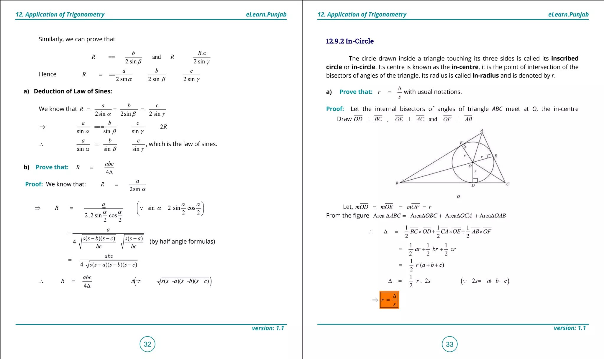 1. Quadratic Equations eLearn.Punjab 1. Quadratic Equations eLearn.Punjab
12. Application of Trigonometry 12. Application of TrigonometryeLearn.Punjab eLearn.Punjab
32
version: 1.1 version: 1.1
33
12.9.2 In-Circle
The circle drawn inside a triangle touching its three sides is called its inscribed
circle or in-circle. Its centre is known as the in-centre, it is the point of intersection of the
bisectors of angles of the triangle. Its radius is called in-radius and is denoted by r.
a) Prove that: r
s
∆
= with usual notations.
Proof: Let the internal bisectors of angles of triangle ABC meet at O, the in-centre
Draw , andOD BC OE AC OF AB⊥ ⊥ ⊥
Let, mOD mOE mOF r= = =
From the igure Area Area Area AreaABC OBC OCA OAB∆ = ∆ + ∆ + ∆
1 1 1
2 2 2
BC OD CA OE AB OF∴ ∆= × + × + ×
1 1 1
2 2 2
ar br cr= + +
1
( )
2
r a b c= + +
( )
1
. 2 2
2
r s s a b c∆ = = + +
⇒ r
s
∆
⇒ =
Similarly, we can prove that
.c
and
2 sin 2 sin
b R
R R
b g
==
Hence
2 sin 2 sin 2 sin
a b c
R
a b g
===
a) Deduction of Law of Sines:
We know that
2sin 2sin 2 sin
a b c
R
a b g
= = =
2
sin sin sin
a b c
R
a b g
⇒ ===
sin sin sin
a b c
a b g
∴ == , which is the law of sines.
b) Prove that:
4
abc
R =
∆
Proof: We know that:
2sin
a
R
a
=
sin 2 sin cos
2 22 .2 sin cos
2 2
a
R
a a
a
a a
 
⇒==  
 

( )( ) ( )
4
a
s s b s c s s a
bc bc
=
- - -
(by half angle formulas)
4 ( )( )( )
abc
s s a s b s c
=
- - -
( )( )( )( )
4
abc
R s s a s b s c∴ = ∆= - - -
∆

 