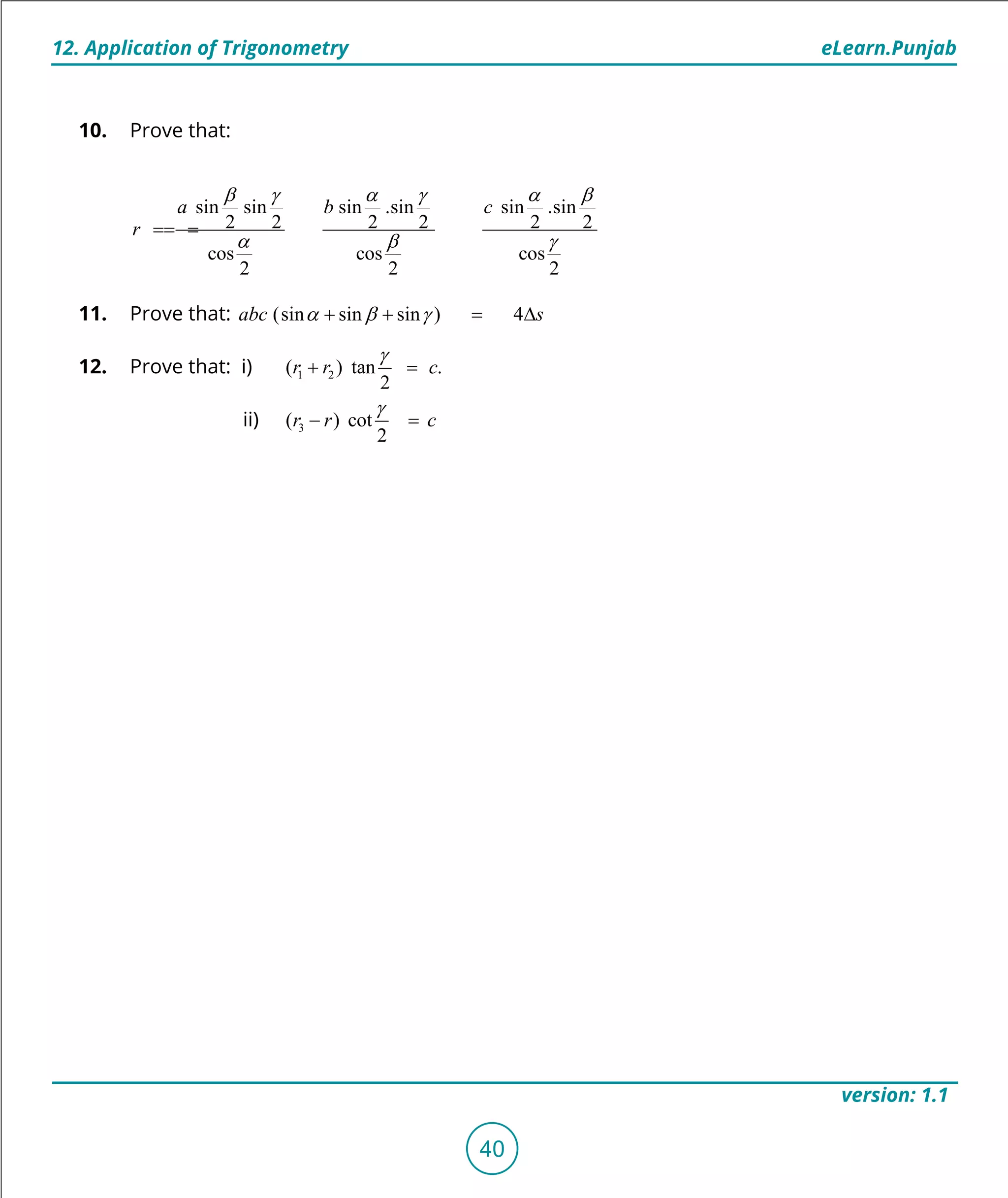 1. Quadratic Equations eLearn.Punjab
12. Application of Trigonometry eLearn.Punjab
40
version: 1.1
10. Prove that:
sin sin sin .sin sin .sin
2 2 2 2 2 2
cos cos cos
2 2 2
a b c
r
b g a g a b
a b g
===
11. Prove that: (sin sin sin ) 4abc sa b g+ + = ∆
12. Prove that: i) 1 2( ) tan .
2
r r c
g
+ =
ii) 3( ) cot
2
r r c
g
- =
 