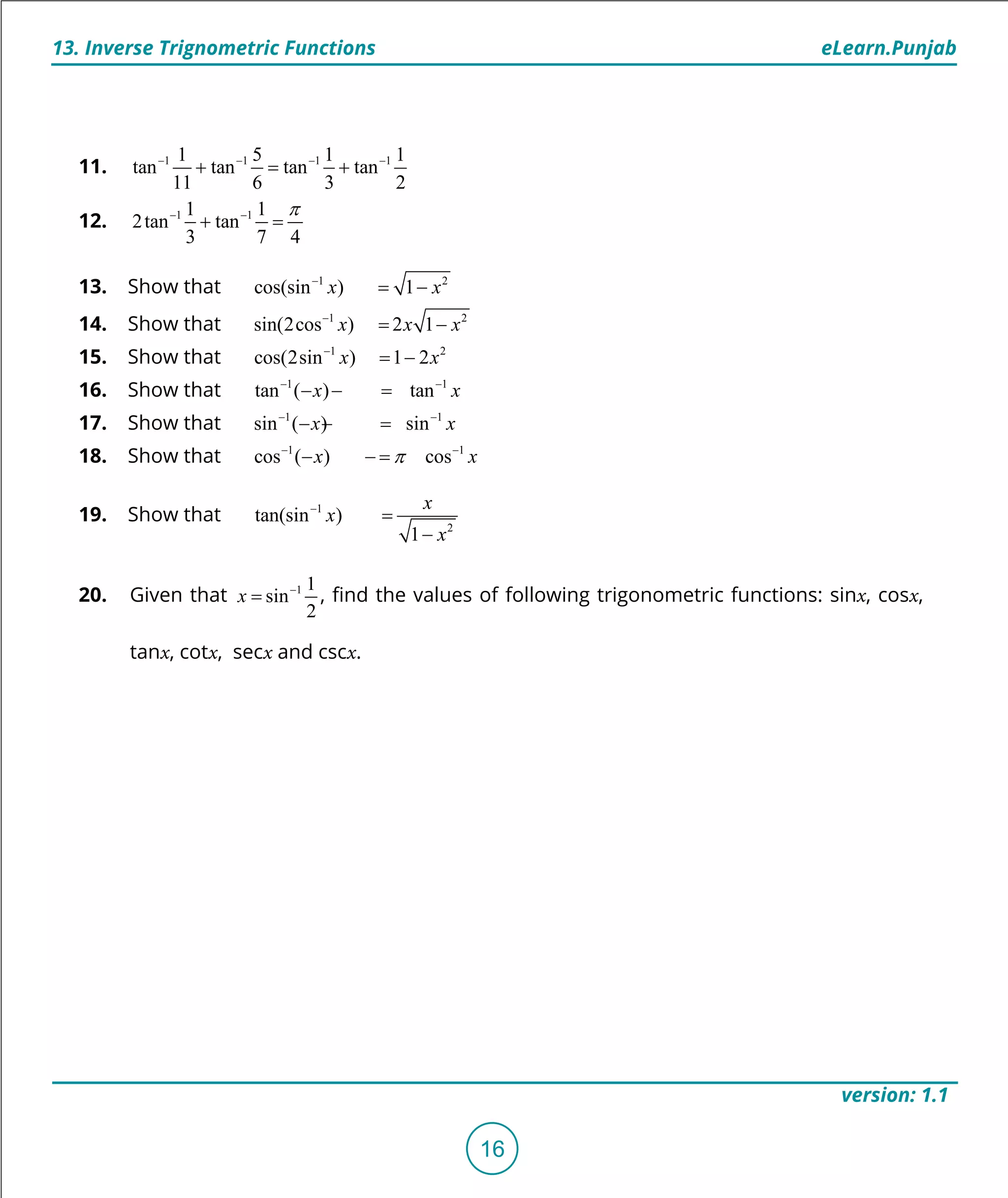 1. Quadratic Equations eLearn.Punjab
13. Inverse Trignometric Functions eLearn.Punjab
16
version: 1.1
11. 1 1 1 11 5 1 1
tan tan tan tan
11 6 3 2
- - - -
+ = +
12. 1 11 1
2tan tan
3 7 4
p- -
+ =
13. Show that 1 2
cos(sin ) 1x x-
= -
14. Show that 1 2
sin(2cos ) 2 1x x x-
= -
15. Show that 1 2
cos(2sin ) 1 2x x-
= -
16. Show that 1 1
tan ( ) tanx x- -
- =-
17. Show that 1 1
sin ( ) sinx x- -
- =-
18. Show that 1 1
cos ( ) cosx xp- -
- =-
19. Show that 1
2
tan(sin )
1
x
x
x
-
=
-
20. Given that 1 1
sin
2
x -
= , ind the values of following trigonometric functions: sinx, cosx,
tanx, cotx, secx and cscx.
 