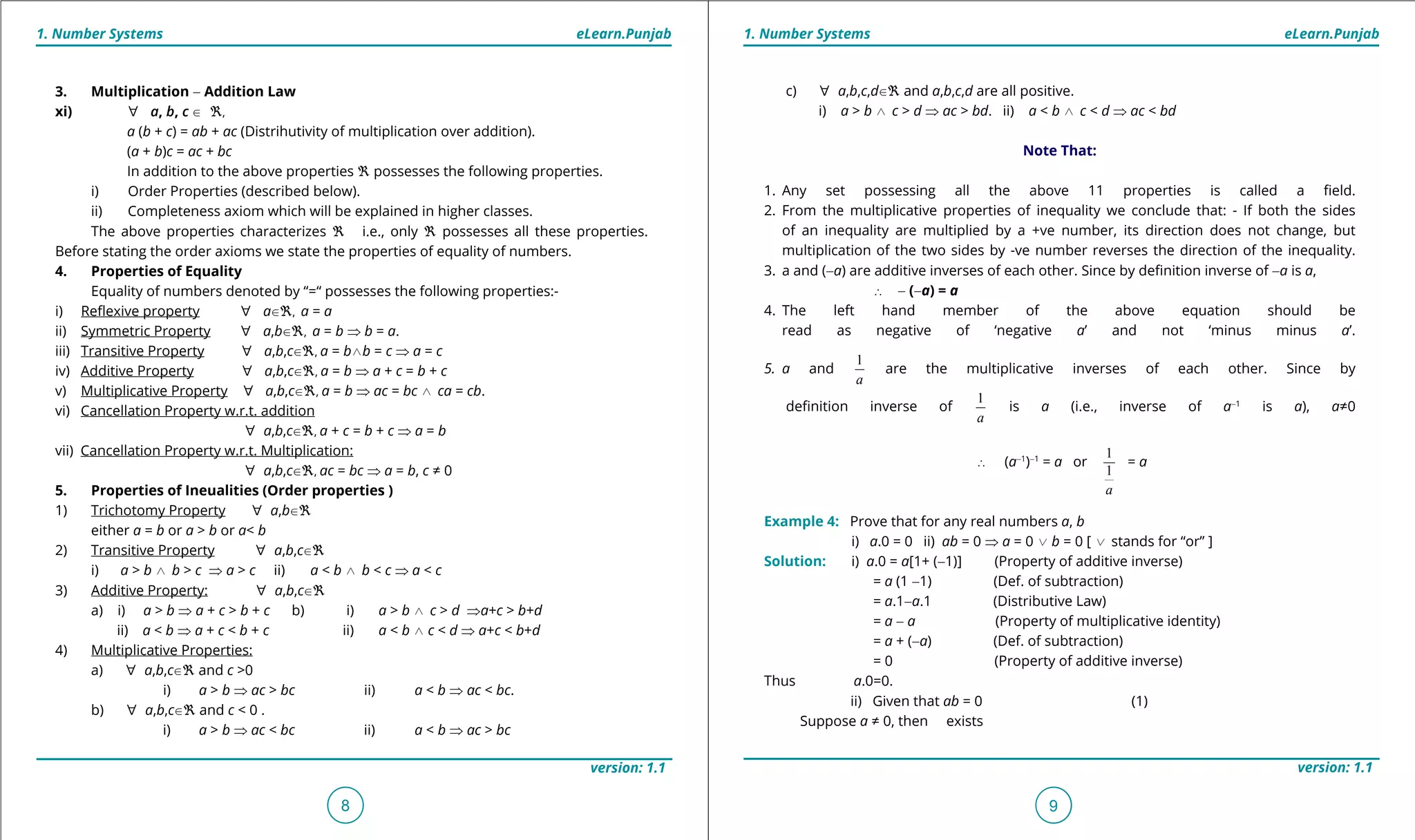 1. Quadratic Equations eLearn.Punjab 1. Quadratic Equations eLearn.Punjab
1. Number Systems 1. Number SystemseLearn.Punjab eLearn.Punjab
8
version: 1.1 version: 1.1
9
3. Multiplication - Addition Law
xi) [ a, b, c U _,
a (b + c) = ab + ac (Distrihutivity of multiplication over addition).
(a + b)c = ac + bc
In addition to the above properties _ possesses the following properties.
i) Order Properties (described below).
ii) Completeness axiom which will be explained in higher classes.
The above properties characterizes _ i.e., only _ possesses all these properties.
Before stating the order axioms we state the properties of equality of numbers.
4. Properties of Equality
Equality of numbers denoted by “=“ possesses the following properties:-
i) Relexive property [ aU_, a = a
ii) Symmetric Property [ a,bU_, a = b ⇒ b = a.
iii) Transitive Property [ a,b,cU_, a = b/b = c ⇒ a = c
iv) Additive Property [ a,b,cU_, a = b ⇒ a + c = b + c
v) Multiplicative Property [ a,b,cU_, a = b ⇒ ac = bc / ca = cb.
vi) Cancellation Property w.r.t. addition
[ a,b,cU_, a + c = b + c ⇒ a = b
vii) Cancellation Property w.r.t. Multiplication:
[ a,b,cU_, ac = bc ⇒ a = b, c ≠ 0
5. Properties of Ineualities (Order properties )
1) Trichotomy Property [ a,bU_
either a = b or a > b or a< b
2) Transitive Property [ a,b,cU_
i) a > b / b > c ⇒ a > c ii) a < b / b < c ⇒ a < c
3) Additive Property: [ a,b,cU_
a) i) a > b ⇒ a + c > b + c b) i) a > b / c > d ⇒a+c > b+d
ii) a < b ⇒ a + c < b + c ii) a < b / c < d ⇒ a+c < b+d
4) Multiplicative Properties:
a) [ a,b,cU_ and c >0
i) a > b ⇒ ac > bc ii) a < b ⇒ ac < bc.
b) [ a,b,cU_ and c < 0 .
i) a > b ⇒ ac < bc ii) a < b ⇒ ac > bc
c) [ a,b,c,dU_ and a,b,c,d are all positive.
i) a > b / c > d ⇒ ac > bd. ii) a < b / c < d ⇒ ac < bd
Note That:
1. Any set possessing all the above 11 properties is called a ield.
2. From the multiplicative properties of inequality we conclude that: - If both the sides
of an inequality are multiplied by a +ve number, its direction does not change, but
multiplication of the two sides by -ve number reverses the direction of the inequality.
3. a and (-a) are additive inverses of each other. Since by deinition inverse of -a is a,
∴ - (-a) = a
4. The left hand member of the above equation should be
read as negative of ‘negative a’ and not ‘minus minus a’.
5. a and
1
a
are the multiplicative inverses of each other. Since by
deinition inverse of
1
a
is a (i.e., inverse of a-1
is a), a≠0
∴ (a-1
)-1
= a or
1
1
a
= a
Example 4: Prove that for any real numbers a, b
i) a.0 = 0 ii) ab = 0 ⇒ a = 0 0 b = 0 [ 0 stands for “or” ]
Solution: i) a.0 = a[1+ (-1)] (Property of additive inverse)
= a (1 -1) (Def. of subtraction)
= a.1-a.1 (Distributive Law)
= a - a (Property of multiplicative identity)
= a + (-a) (Def. of subtraction)
= 0 (Property of additive inverse)
Thus a.0=0.
ii) Given that ab = 0 (1)
Suppose a ≠ 0, then exists
 