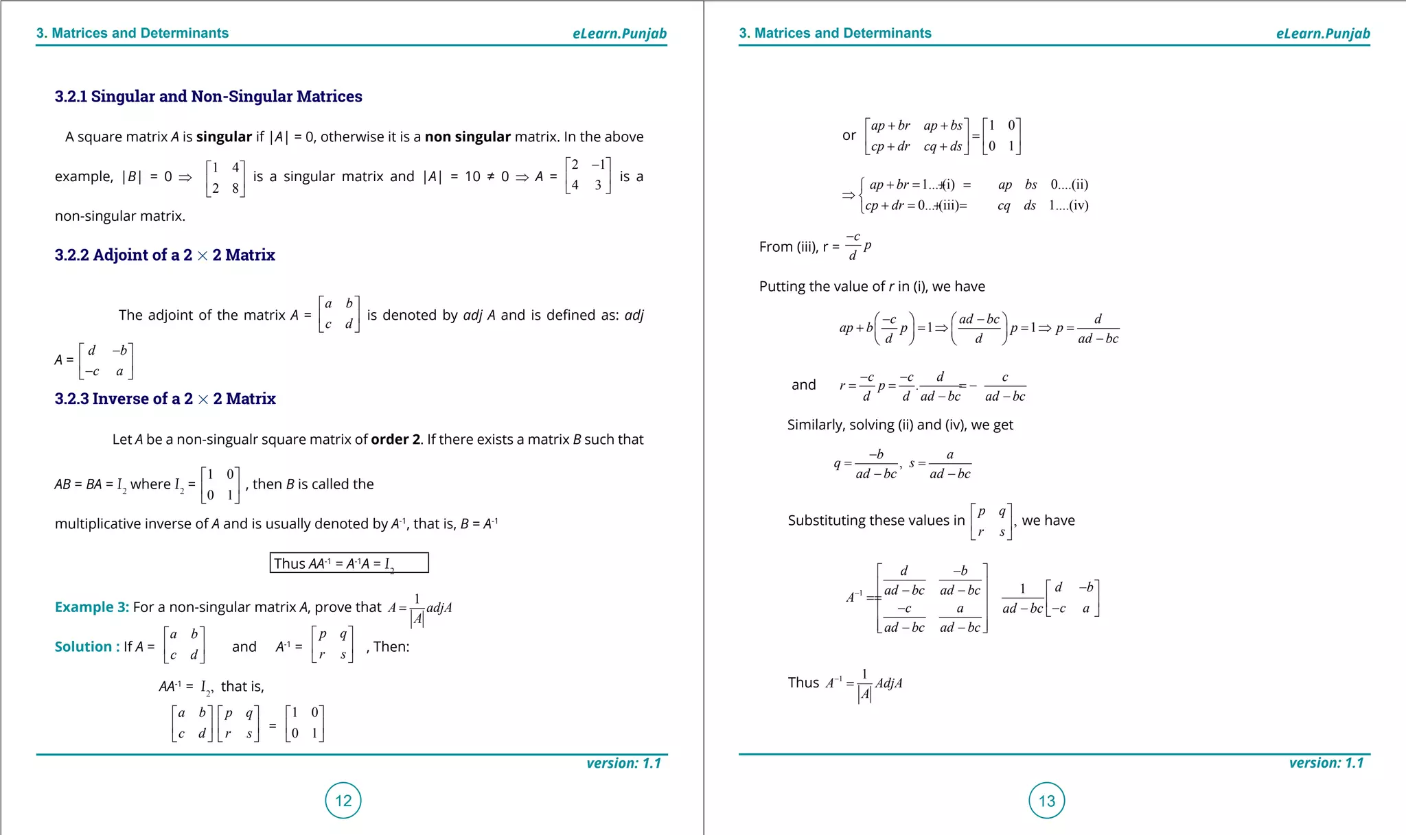 1. Quadratic Equations eLearn.Punjab 1. Quadratic Equations eLearn.Punjab
3. Matrices and Determinants 3. Matrices and DeterminantseLearn.Punjab eLearn.Punjab
12
version: 1.1 version: 1.1
13
or
1 0
0 1
ap br ap bs
cp dr cq ds
+ +   
=   + +   
1....(i) 0....(ii)
0....(iii) 1....(iv)
ap br ap bs
cp dr cq ds
+= +=
⇒ 
+= +=
From (iii), r =
c
p
d
-
Putting the value of r in (i), we have
1 1
c ad bc d
ap b p p p
d d ad bc
- -   
+ = ⇒ = ⇒ =   
-   
and .
c c d c
r p
d d ad bc ad bc
- -
= = = -
- -
Similarly, solving (ii) and (iv), we get
,
b a
q s
ad bc ad bc
-
= =
- -
Substituting these values in ,
p q
r s
 
 
 
we have
1 1
d b
d bad bc ad bc
A
c a c aad bc
ad bc ad bc
-
- 
  - - -
==    - --   
 - - 
Thus 1 1
A AdjA
A
-
=
3.2.1 Singular and Non-Singular Matrices
A square matrix A is singular if |A| = 0, otherwise it is a non singular matrix. In the above
example, |B| = 0 ⇒
1 4
2 8
 
 
 
is a singular matrix and |A| = 10 ≠ 0 ⇒ A =
2 1
4 3
- 
 
 
is a
non-singular matrix.
3.2.2 Adjoint of a 2 % 2 Matrix
The adjoint of the matrix A =
a b
c d
 
 
 
is denoted by adj A and is deined as: adj
A =
d b
c a
- 
 - 
3.2.3 Inverse of a 2 % 2 Matrix
Let A be a non-singualr square matrix of order 2. If there exists a matrix B such that
AB = BA = I2
where I2
=
1 0
0 1
 
 
 
, then B is called the
multiplicative inverse of A and is usually denoted by A-1
, that is, B = A-1
Thus AA-1
= A-1
A = I2
Example 3: For a non-singular matrix A, prove that
1
A adjA
A
=
Solution : If A =
a b
c d
 
 
 
and A-1
=
p q
r s
 
 
 
, Then:
AA-1
= I2
, that is,
a b
c d
 
 
 
p q
r s
 
 
 
=
1 0
0 1
 
 
 
 