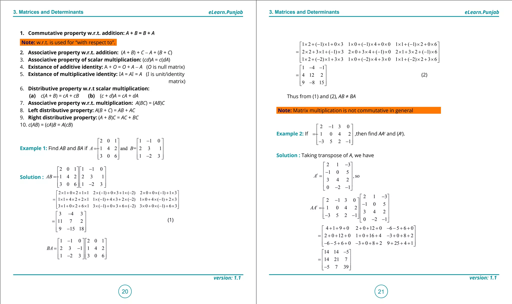 1. Quadratic Equations eLearn.Punjab 1. Quadratic Equations eLearn.Punjab
3. Matrices and Determinants 3. Matrices and DeterminantseLearn.Punjab eLearn.Punjab
20
version: 1.1 version: 1.1
21
1 2 ( 1) 1 0 3 1 0 ( 1) 4 0 0 1 1 ( 1) 2 0 6
2 2 3 1 ( 1) 3 2 0 3 4 ( 1) 0 2 1 3 2 ( 1) 6
1 2 ( 2) 1 3 3 1 0 ( 2) 4 3 0 1 1 ( 2) 2 3 6
× + - × + × × + - × + × × + - × + × 
 = × + × + - × × + × + - × × + × + - ×
 
 × + - × + × × + - × + × × + - × + × 
1 4 1
4 12 2
9 8 15
- - 
 =
 
 - 
(2)
Thus from (1) and (2), AB ≠ BA
Note: Matrix multiplication is not commutative in general
Example 2: If
2 1 3 0
1 0 4 2
3 5 2 1
- 
 = -
 
 - - 
,then ind AAt
and (At
).
Solution : Taking transpose of A, we have
1. Commutative property w.r.t. addition: A + B = B + A
Note: w.r.t. is used for “with respect to”.
2. Associative property w.r.t. addition: (A + B) + C - A + (B + C)
3. Associative property of scalar multiplication: (cd)A = c(dA)
4. Existance of additive identity: A + O = O + A - A (O is null matrix)
5. Existance of multiplicative identity: IA = AI = A (I is unit/identity
matrix)
6. Distributive property w.r.t scalar multiplication:
(a) c(A + B) = cA + cB (b) (c + d)A = cA + dA
7. Associative property w.r.t. multiplication: A(BC) = (AB)C
8. Left distributive property: A(B + C) = AB + AC
9. Right distributive property: (A + B)C = AC + BC
10. c(AB) = (cA)B = A(cB)
Example 1: Find AB and BA if
2 0 1 1 1 0
1 4 2 and = 2 3 1
3 0 6 1 2 3
A B
-   
   = -
   
   -   
Solution :
2 0 1 1 1 0
1 4 2 2 3 1
3 0 6 1 2 3
AB
-   
   = -
   
   -   
2 1 0 2 1 1 2 ( 1) 0 3 1 ( 2) 2 0 0 ( 1) 1 3
1 1 4 2 2 1 1 ( 1) 4 3 2 ( 2) 1 0 4 ( 1) 2 3
3 1 0 2 6 1 3 ( 1) 0 3 6 ( 2) 3 0 0 ( 1) 6 3
× + × + × × - + × + × - × + × - + × 
 = × + × + × × - + × + × - × + × - + ×
 
 × + × + × × - + × + × - × + × - + × 
3 4 3
11 7 2
9 15 18
- 
 =
 
 - 
(1)
1 1 0 2 0 1
2 3 1 1 4 2
1 2 3 3 0 6
BA
-   
   = -
   
   -   
2 1 3
1 0 5
, so
3 4 2
0 2 1
t
A
- 
 -
 =
 
 
- - 
2 1 3
2 1 3 0
1 0 5
1 0 4 2
3 4 2
3 5 2 1
0 2 1
t
AA
- 
-   -   = -
   
 - -   
- - 
4 1 9 0 2 0 12 0 6 5 6 0
2 0 12 0 1 0 16 4 3 0 8 2
6 5 6 0 3 0 8 2 9 25 4 1
+ + + + + + - - + + 
 = + + + + + + - + + +
 
 - - + + - + + + + + + 
14 14 5
14 21 7
5 7 39
- 
 =
 
 - 
 