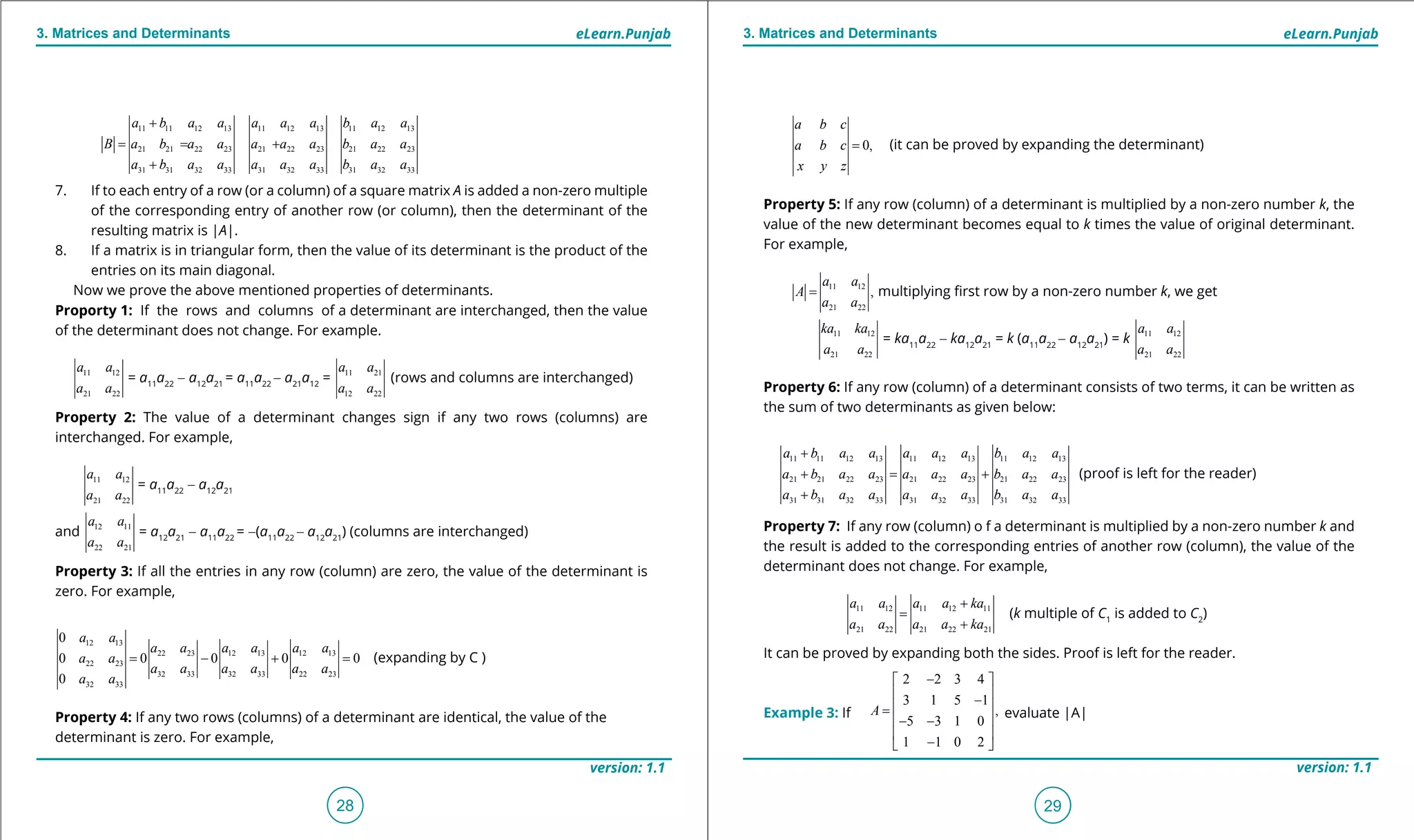 1. Quadratic Equations eLearn.Punjab 1. Quadratic Equations eLearn.Punjab
3. Matrices and Determinants 3. Matrices and DeterminantseLearn.Punjab eLearn.Punjab
28
version: 1.1 version: 1.1
29
0,
a b c
a b c
x y z
= (it can be proved by expanding the determinant)
Property 5: If any row (column) of a determinant is multiplied by a non-zero number k, the
value of the new determinant becomes equal to k times the value of original determinant.
For example,
11 12
21 22
,
a a
A
a a
= multiplying irst row by a non-zero number k, we get
11 12
21 22
ka ka
a a
= ka11
a22
- ka12
a21
= k (a11
a22
- a12
a21
) = k 11 12
21 22
a a
a a
Property 6: If any row (column) of a determinant consists of two terms, it can be written as
the sum of two determinants as given below:
11 11 12 13 11 12 13 11 12 13
21 21 22 23 21 22 23 21 22 23
31 31 32 33 31 32 33 31 32 33
a b a a a a a b a a
a b a a a a a b a a
a b a a a a a b a a
+
+ = +
+
(proof is left for the reader)
Property 7: If any row (column) o f a determinant is multiplied by a non-zero number k and
the result is added to the corresponding entries of another row (column), the value of the
determinant does not change. For example,
11 12 11 12 11
21 22 21 22 21
a a a a ka
a a a a ka
+
=
+
(k multiple of C1
is added to C2
)
It can be proved by expanding both the sides. Proof is left for the reader.
Example 3: If evaluate |A|
11 11 12 13 11 12 13 11 12 13
21 21 22 23 21 22 23 21 22 23
31 31 32 33 31 32 33 31 32 33
a b a a a a a b a a
B a b a a a a a b a a
a b a a a a a b a a
+
=+ = +
+
7. If to each entry of a row (or a column) of a square matrix A is added a non-zero multiple
of the corresponding entry of another row (or column), then the determinant of the
resulting matrix is |A|.
8. If a matrix is in triangular form, then the value of its determinant is the product of the
entries on its main diagonal.
Now we prove the above mentioned properties of determinants.
Proporty 1: If the rows and columns of a determinant are interchanged, then the value
of the determinant does not change. For example.
11 12
21 22
a a
a a
= a11
a22
- a12
a21
= a11
a22
- a21
a12
= 11 21
12 22
a a
a a
(rows and columns are interchanged)
Property 2: The value of a determinant changes sign if any two rows (columns) are
interchanged. For example,
11 12
21 22
a a
a a
= a11
a22
- a12
a21
and 12 11
22 21
a a
a a
= a12
a21
- a11
a22
= -(a11
a22
- a12
a21
) (columns are interchanged)
Property 3: If all the entries in any row (column) are zero, the value of the determinant is
zero. For example,
12 13
22 23 12 13 12 13
22 23
32 33 32 33 22 23
32 33
0
0 0 0 0 0
0
a a
a a a a a a
a a
a a a a a a
a a
= - + = (expanding by C )
Property 4: If any two rows (columns) of a determinant are identical, the value of the
determinant is zero. For example,
2 2 3 4
3 1 5 1
,
5 3 1 0
1 1 0 2
A
- 
 -
 =
 - -
 
- 
 