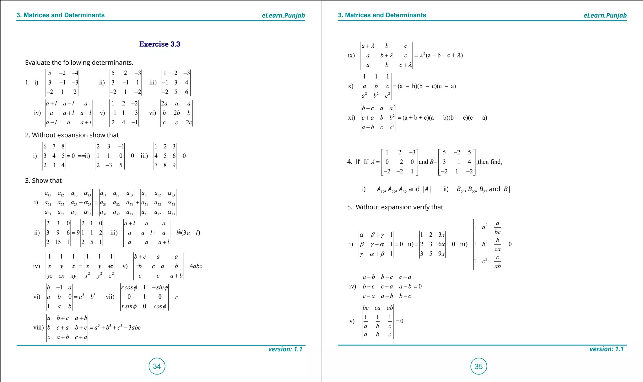 1. Quadratic Equations eLearn.Punjab 1. Quadratic Equations eLearn.Punjab
3. Matrices and Determinants 3. Matrices and DeterminantseLearn.Punjab eLearn.Punjab
34
version: 1.1 version: 1.1
35
4. If
1 2 3 5 2 5
If 0 2 0 and = 3 1 4 ,then find;
2 2 1 2 1 2
A B
- -   
   = - -
   
   - - - -   
i) A12
, A22
, A32
and |A| ii) B21
, B22
, B23
and|B|
5. Without expansion verify that
Exercise 3.3
Evaluate the following determinants.
2. Without expansion show that
3. Show that
5 2 4 5 2 3 1 2 3
1 i) 3 1 3 ii) 3 1 1 iii) 1 3 4
2 1 2 2 1 2 2 5 6
1 2 2 2
iv) v) 1 1 3 vi) 2
2 4 1 2
.
a l a l a a a a
a a l a l b b b
a l a a l c c c
- - - -
- - - -
- - - -
+ - -
+ - - -
- + -
6 7 8 2 3 1 1 2 3
i) 3 4 5 0 ii) 1 1 0 0 iii) 4 5 6 0
2 3 4 2 3 5 7 8 9
-
===
-
2 2 2
3 3
3 3 3
1 1 1 1 1 1
iv) v) 4
1 1
vi) 0 vii) 0 1 0
1 0
viii) 3
b c a a
x y z x y z b c a b abc
yz zx xy x y z c c a b
b a rcos sin
a b a b r
a b r sin cos
a b c a b
b c a b c a b c abc
c a b c a
a b c
φ φ
φ φ
λ
λ λ λ
λ
+
= +=
+
- -
= + =
+ +
+ + = + + -
+ +
+
+ =
+
11 12 13 13 11 12 13 11 12 13
21 22 23 23 21 22 23 21 22 23
31 32 33 33 31 32 33 31 32 33
2
i)
2 3 0 2 1 0
ii) 3 9 6 9 1 1 2 iii) (3 )
2 15 1 2 5 1
a a a a a a a a
a a a a a a a a
a a a a a a a a
a l a a
a a l a l a l
a a a l
a a
a a
a a
+
+= +
+
+
= + = +
+
2
ix) (a + b + c +
c a b c a
a b c
a b c
a b c
φ φ
λ
λ λ λ
λ
+ +
+ + = + + -
+ +
+
+ =
+
2 2 2
2
2
2
)
1 1 1
x) (a b)(b c)(c a)
xi) (a + b + c)(a b)(b c)(c a)
a b c
a b c
b c a a
c a b b
a b c c
= - - -
+
+ = - - -
+
2
2
2
2 2 3
1
1 1 2 3
i) 1 0 ii) 2 3 6 0 iii) 1 0
1 3 5 9
1
iv) 0
1 1 1
v) 0
1
a
a
bcx
b
x b
ca
x
c
c
ab
a b b c c a
b c c a a b
c a a b b c
bc ca ab
a b c
a b c
mn l l l l
a b g
b g a
g a b
+
+===
+
- - -
- - - =
- - -
=
=
 
