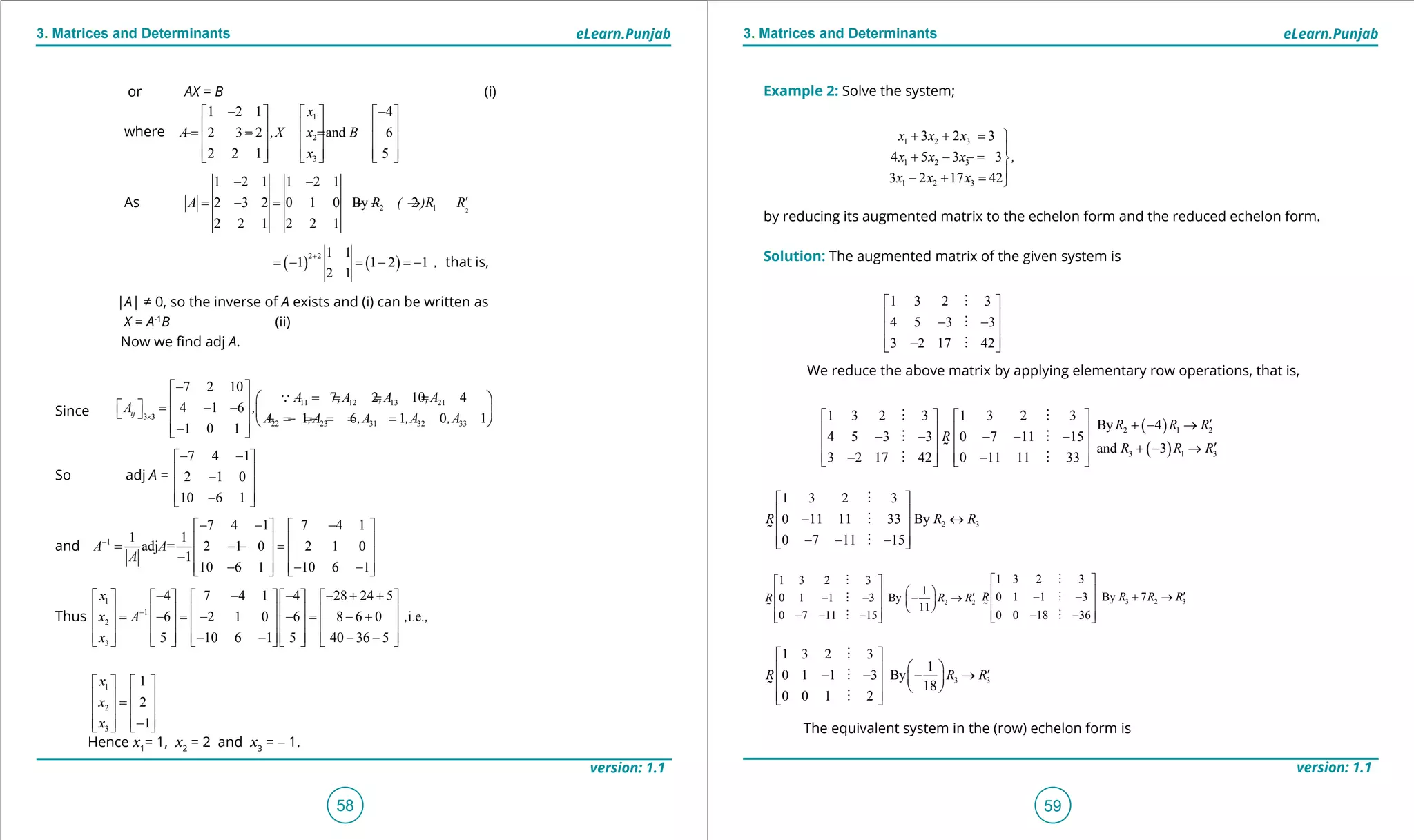 1. Quadratic Equations eLearn.Punjab 1. Quadratic Equations eLearn.Punjab
3. Matrices and Determinants 3. Matrices and DeterminantseLearn.Punjab eLearn.Punjab
58
version: 1.1 version: 1.1
59
Example 2: Solve the system;
1 2 3
1 2 3
1 2 3
3 2 3
4 5 3 3
3 2 17 42
x x x
x x x ,
x x x
+ + =

+ - =- 
- + =
by reducing its augmented matrix to the echelon form and the reduced echelon form.
Solution: The augmented matrix of the given system is
1 3 2 3
4 5 3 3
3 2 17 42
 
 - -
 
 - 



We reduce the above matrix by applying elementary row operations, that is,
1 3 2 3 1 3 2 3
4 5 3 3 0 7 11 15
3 2 17 42 0 11 11 33
R
   
   - - - - -
   
   - -   
 
 

 
( )
( )
2 1 2
3 1 3
By 4
and 3
R R R
R R R
′+ - →
′+ - →
2 3
1 3 2 3
0 11 11 33 By
0 7 11 15
R R R
 
 - ↔
 
 - - - 




2 2
1 3 2 3
1
0 1 1 3 By
11
0 7 11 15
R R R
 
   ′- - - →    
 - - - 




3 2 3
1 3 2 3
0 1 1 3 By 7
0 0 18 36
R R R R
 
  ′- - + →
 
 - - 




3 3
1 3 2 3
1
0 1 1 3 By
18
0 0 1 2
R R R
 
   ′- - - →    
  




The equivalent system in the (row) echelon form is
or AX = B (i)
where
As 22 1
1 2 1 1 2 1
2 3 2 0 1 0 By 2
2 2 1 2 2 1
A R ( )R R
- -
′= - = + - →
( ) ( )
2 2 1 1
1 1 2 1
2 1
,
+
=- =- =- that is,
|A| ≠ 0, so the inverse of A exists and (i) can be written as
X = A-1
B (ii)
Now we ind adj A.
Since
11 12 13 21
3 3
22 23 31 32 33
7 2 10
7 2 10 4
4 1 6
1 6 1 0 1
1 0 1
ij
A ,A ,A ,A
A ,
A ,A ,A ,A ,A×
- 
=- = = =    = - -      =- =- =- = =  - 

So adj A =
7 4 1
2 1 0
10 6 1
A
- - 
 = -
 
 - 
and 1
7 4 1 7 4 1
1 1
adj = 2 1 0 2 1 0
1
10 6 1 10 6 1
A A
A
-
- - -   
   = - =-
   -
   - - -   
Thus
1
1
2
3
4 7 4 1 4 28 24 5
6 2 1 0 6 8 6 0 i.e
5 10 6 1 5 40 36 5
x
x A , .,
x
-
- - - - + +         
         = - = - - = - +
         
         - - - -        
1
2
3
1
2
1
x
x
x
   
   =
   
   -  
Hence x1
= 1, x2
= 2 and x3
= - 1.
1
2
3
1 2 1 4
2 3 2 and 6
2 2 1 5
x
A ,X x B
x
- -    
    =- = =-
    
        
 