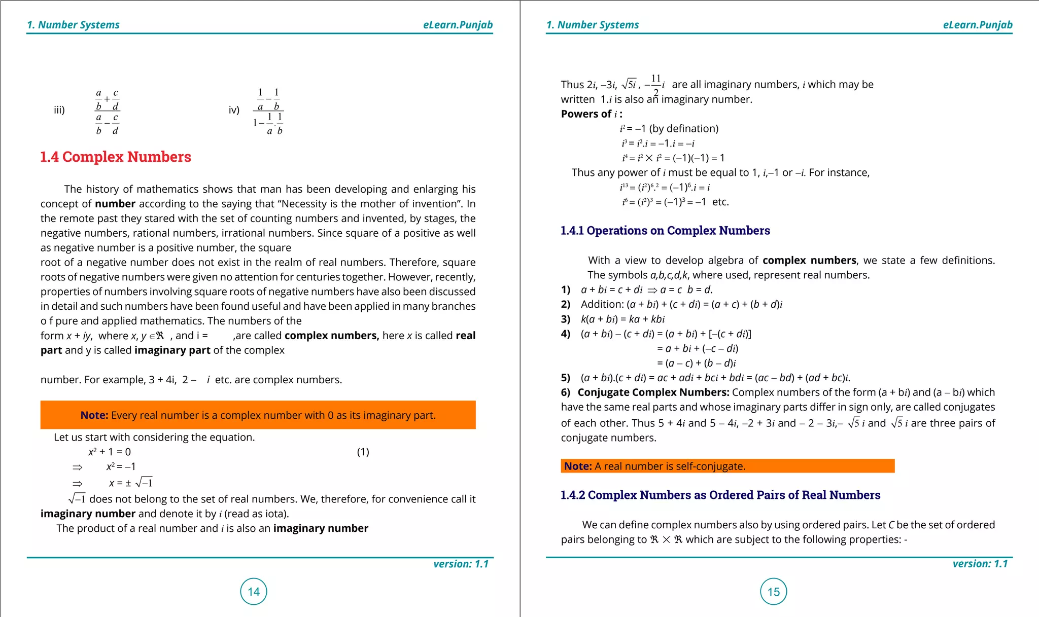 1. Quadratic Equations eLearn.Punjab 1. Quadratic Equations eLearn.Punjab
1. Number Systems 1. Number SystemseLearn.Punjab eLearn.Punjab
14
version: 1.1 version: 1.1
15
iii)
a c
b d
a c
b d
+
-
iv)
1 1
1 1
1 .
a b
a b
-
-
1.4 Complex Numbers
The history of mathematics shows that man has been developing and enlarging his
concept of number according to the saying that “Necessity is the mother of invention”. In
the remote past they stared with the set of counting numbers and invented, by stages, the
negative numbers, rational numbers, irrational numbers. Since square of a positive as well
as negative number is a positive number, the square
root of a negative number does not exist in the realm of real numbers. Therefore, square
roots of negative numbers were given no attention for centuries together. However, recently,
properties of numbers involving square roots of negative numbers have also been discussed
in detail and such numbers have been found useful and have been applied in many branches
o f pure and applied mathematics. The numbers of the
form x + iy, where x, y U_ , and i = ,are called complex numbers, here x is called real
part and y is called imaginary part of the complex
number. For example, 3 + 4i, 2 - i etc. are complex numbers.
Note: Every real number is a complex number with 0 as its imaginary part.
Let us start with considering the equation.
x2
+ 1 = 0 (1)
⇒ x2
= -1
⇒ x = ± 1-
1- does not belong to the set of real numbers. We, therefore, for convenience call it
imaginary number and denote it by i (read as iota).
The product of a real number and i is also an imaginary number
Thus 2i, -3i, 5i ,
11
2
i- are all imaginary numbers, i which may be
written 1.i is also an imaginary number.
Powers of i :
i2
= -1 (by deination)
i3
= i2
.i = -1.i = -i
i4
= i2
% i2
= (-1)(-1) = 1
Thus any power of i must be equal to 1, i,-1 or -i. For instance,
i13
= (i2
)6
.2
= (-1)6
.i = i
i6
= (i2
)3
= (-1)3
= -1 etc.
1.4.1 Operations on Complex Numbers
With a view to develop algebra of complex numbers, we state a few deinitions.
The symbols a,b,c,d,k, where used, represent real numbers.
1) a + bi = c + di ⇒ a = c b = d.
2) Addition: (a + bi) + (c + di) = (a + c) + (b + d)i
3) k(a + bi) = ka + kbi
4) (a + bi) - (c + di) = (a + bi) + [-(c + di)]
= a + bi + (-c - di)
= (a - c) + (b - d)i
5) (a + bi).(c + di) = ac + adi + bci + bdi = (ac - bd) + (ad + bc)i.
6) Conjugate Complex Numbers: Complex numbers of the form (a + bi) and (a - bi) which
have the same real parts and whose imaginary parts difer in sign only, are called conjugates
of each other. Thus 5 + 4i and 5 - 4i, -2 + 3i and - 2 - 3i,- 5 i and 5 i are three pairs of
conjugate numbers.
Note: A real number is self-conjugate.
1.4.2 Complex Numbers as Ordered Pairs of Real Numbers
We can deine complex numbers also by using ordered pairs. Let C be the set of ordered
pairs belonging to _ % _ which are subject to the following properties: -
 