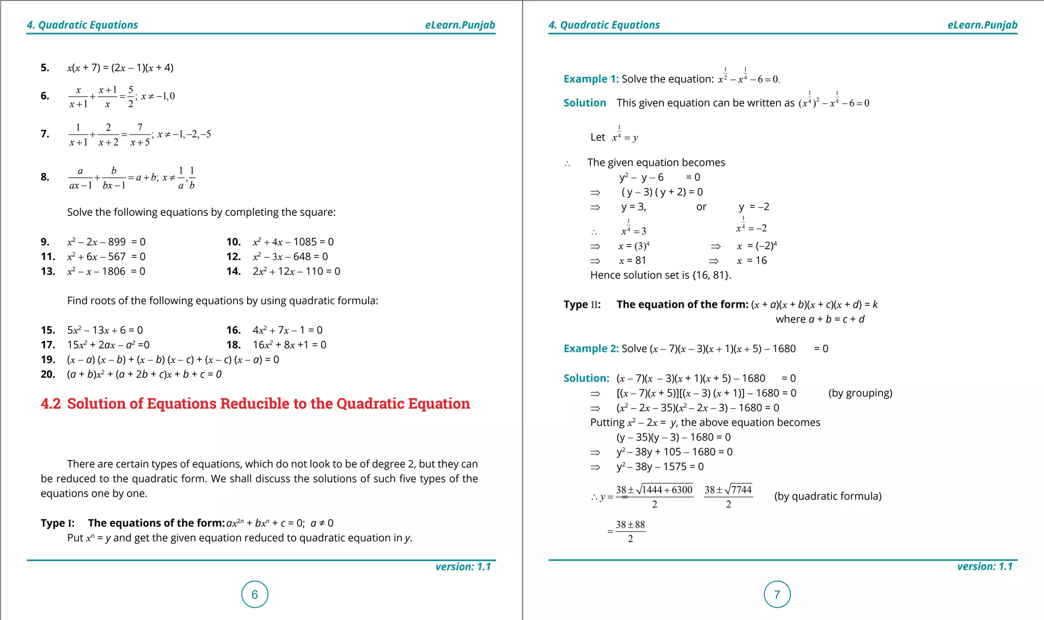 1. Quadratic Equations eLearn.Punjab 1. Quadratic Equations eLearn.Punjab
4. Quadratic Equations 4. Quadratic EquationseLearn.Punjab eLearn.Punjab
6
version: 1.1 version: 1.1
7
5. x(x + 7) = (2x - 1)(x + 4)
6.
1 5
; 1,0
1 2
x x
x
x x
+
+ = ≠ -
+
7.
1 2 7
; 1, 2, 5
1 2 5
x
x x x
+= ≠ - - -
+ + +
8.
1 1
; ,
1 1
a b
a b x
ax bx a b
+ =+ ≠
- -
Solve the following equations by completing the square:
9. x2
- 2x - 899 = 0 10. x2
+ 4x - 1085 = 0
11. x2
+ 6x - 567 = 0 12. x2
- 3x - 648 = 0
13. x2
- x - 1806 = 0 14. 2x2
+ 12x - 110 = 0
Find roots of the following equations by using quadratic formula:
15. 5x2
- 13x + 6 = 0 16. 4x2
+ 7x - 1 = 0
17. 15x2
+ 2ax - a2
=0 18. 16x2
+ 8x +1 = 0
19. (x - a) (x - b) + (x - b) (x - c) + (x - c) (x - a) = 0
20. (a + b)x2
+ (a + 2b + c)x + b + c = 0
4.2 Solution of Equations Reducible to the Quadratic Equation
There are certain types of equations, which do not look to be of degree 2, but they can
be reduced to the quadratic form. We shall discuss the solutions of such ive types of the
equations one by one.
Type I: The equations of the form:ax2n
+ bxn
+ c = 0; a ≠ 0
Put xn
= y and get the given equation reduced to quadratic equation in y.
Example 1: Solve the equation:
1 1
2 4
6 0.x x- - =
Solution This given equation can be written as
1 1
24 4
( ) 6 0x x- - =
Let
1
4
x y=
∴ The given equation becomes
y2
- y - 6 = 0
⇒ ( y - 3) ( y + 2) = 0
⇒ y = 3, or y = -2
∴
1
4
3x =
1
4
2x = -
⇒ x = (3)4
⇒ x = (-2)4
⇒ x = 81 ⇒ x = 16
Hence solution set is {16, 81}.
Type II: The equation of the form: (x + a)(x + b)(x + c)(x + d) = k
where a + b = c + d
Example 2: Solve (x - 7)(x - 3)(x + 1)(x + 5) - 1680 = 0
Solution: (x - 7)(x - 3)(x + 1)(x + 5) - 1680 = 0
⇒ [(x - 7)(x + 5)][(x - 3) (x + 1)] - 1680 = 0 (by grouping)
⇒ (x2
- 2x - 35)(x2
- 2x - 3) - 1680 = 0
Putting x2
- 2x = y, the above equation becomes
(y - 35)(y - 3) - 1680 = 0
⇒ y2
- 38y + 105 - 1680 = 0
⇒ y2
- 38y - 1575 = 0
38 1444 6300 38 7744
2 2
y
± + ±
∴== (by quadratic formula)
38 88
2
±
=
 