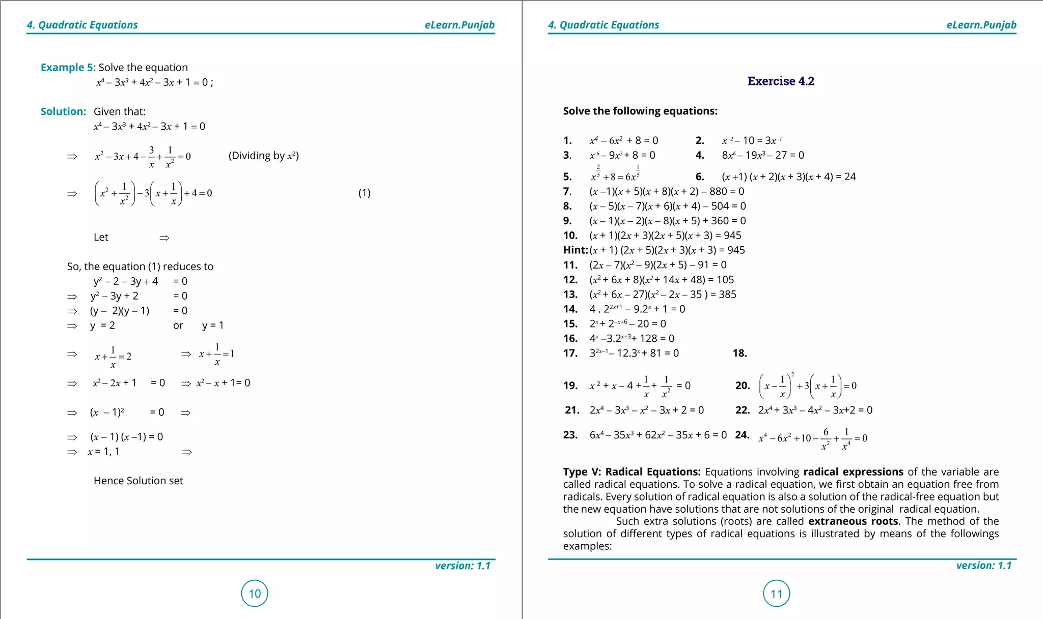 1. Quadratic Equations eLearn.Punjab 1. Quadratic Equations eLearn.Punjab
4. Quadratic Equations 4. Quadratic EquationseLearn.Punjab eLearn.Punjab
10
version: 1.1 version: 1.1
11
Example 5: Solve the equation
x4
- 3x3
+ 4x2
- 3x + 1 = 0 ;
Solution: Given that:
x4
- 3x3
+ 4x2
- 3x + 1 = 0
⇒ 2
2
3 1
3 4 0x x
x x
- + - + = (Dividing by x2
)
⇒ 2
2
1 1
3 4 0x x
x x
   
+ - + + =   
   
(1)
Let ⇒
So, the equation (1) reduces to
y2
- 2 - 3y + 4 = 0
⇒ y2
- 3y + 2 = 0
⇒ (y - 2)(y - 1) = 0
⇒ y = 2 or y = 1
⇒ 1
2x
x
+ = ⇒
1
1x
x
⇒ + =
⇒ x2
- 2x + 1 = 0 ⇒ x2
- x + 1= 0
⇒ (x - 1)2
= 0 ⇒
⇒ (x - 1) (x -1) = 0
⇒ x = 1, 1 ⇒
Hence Solution set
Exercise 4.2
Solve the following equations:
1. x4
- 6x2
+ 8 = 0 2. x-2
- 10 = 3x-1
3. x-6
- 9x3
+ 8 = 0 4. 8x6
- 19x3
- 27 = 0
5.
2 1
5 5
8 6x x+ = 6. (x +1) (x + 2)(x + 3)(x + 4) = 24
7. (x -1)(x + 5)(x + 8)(x + 2) - 880 = 0
8. (x - 5)(x - 7)(x + 6)(x + 4) - 504 = 0
9. (x - 1)(x - 2)(x - 8)(x + 5) + 360 = 0
10. (x + 1)(2x + 3)(2x + 5)(x + 3) = 945
Hint:(x + 1) (2x + 5)(2x + 3)(x + 3) = 945
11. (2x - 7)(x2
- 9)(2x + 5) - 91 = 0
12. (x2
+ 6x + 8)(x2
+ 14x + 48) = 105
13. (x2
+ 6x - 27)(x2
- 2x - 35 ) = 385
14. 4 . 22x+1
- 9.2x
+ 1 = 0
15. 2x
+ 2-x+6
- 20 = 0
16. 4x
-3.2x+3
+ 128 = 0
17. 32x-1
- 12.3x
+ 81 = 0 18.
19. x 2
+ x - 4 +
1
x
+ 2
1
x
= 0 20.
2
1 1
3 0x x
x x
   
- + + =   
   
21. 2x4
- 3x3
- x2
- 3x + 2 = 0 22. 2x4
+ 3x3
- 4x2
- 3x+2 = 0
23. 6x4
- 35x3
+ 62x2
- 35x + 6 = 0 24. 4 2
2 4
6 1
6 10 0x x
x x
- + - + =
Type V: Radical Equations: Equations involving radical expressions of the variable are
called radical equations. To solve a radical equation, we irst obtain an equation free from
radicals. Every solution of radical equation is also a solution of the radical-free equation but
the new equation have solutions that are not solutions of the original radical equation.
Such extra solutions (roots) are called extraneous roots. The method of the
solution of diferent types of radical equations is illustrated by means of the followings
examples:
 