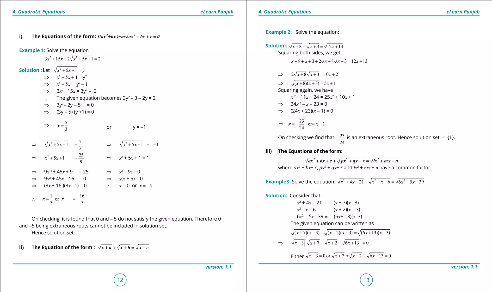 1. Quadratic Equations eLearn.Punjab 1. Quadratic Equations eLearn.Punjab
4. Quadratic Equations 4. Quadratic EquationseLearn.Punjab eLearn.Punjab
12
version: 1.1 version: 1.1
13
Example 2: Solve the equation:
Solution: 8 3 12 13x x x+ + += +
Squaring both sides, we get
8 3 2 8 3 12 13x x x x x+ + + + + + = +
⇒ 2 8 3 10 2x x x+ + = +
⇒ ( 8)( 3) 5 1x x x+ + = +
Squaring again, we have
x 2
+ 11x + 24 = 25x2
+ 10x + 1
⇒ 24x 2
- x - 23 = 0
⇒ (24x + 23)(x - 1) = 0
23
or 1
24
x x⇒ =- =
On checking we ind that 23
24
- is an extraneous root. Hence solution set = {1}.
iii) The Equations of the form:
2 2 2
ax bx c px qx r lx mx n+ + + + + = + +
where ax2
+ bx+ c, px2
+ qx+ r and lx2
+ mx + n have a common factor.
Example3: Solve the equation: 2 2 2
4 21 6 6 5 39+ - + - -= - -x x x x x x
Solution: Consider that:
x2
+ 4x - 21 = (x + 7)(x- 3)
x2
- x - 6 = (x + 2)(x - 3)
6x2
- 5x -39 = (6x+ 13)(x-3)
∴ The given equation can be written as
( 7)( 3) ( 2)( 3) (6 13)( 3)x x x x x x+ - + + - = + -
⇒ 3 7 2 6 13 0x x x x - + + + - + = 
∴ Either 3 0 or 7 + 2 6 13 0-= + + - +=x x x x
i) The Equations of the form: 2 2
l(ax +bx )+m ax bx c 0+ + =
Example 1: Solve the equation
2 2
3 15 2 5 1 2x x x x+ - + + =
Solution : Let 2
5 1x x y+ + =
⇒ x2
+ 5x + 1 = y2
⇒ x2
+ 5x = y2
- 1
⇒ 3x2
+15x = 3y2
- 3
∴ The given equation becomes 3y2
- 3 - 2y = 2
⇒ 3y2
- 2y - 5 = 0
⇒ (3y - 5) (y +1) = 0
⇒
5
3
y = or y = -1
⇒ 2 5
5 1
3
+ + =x x ⇒ 2
5 1 1x x+ + = -
⇒ 2 25
5 1
9
x x+ + = ⇒ x2
+ 5x + 1 = 1
⇒ 9x 2
+ 45x + 9 = 25 ⇒ x2
+ 5x = 0
⇒ 9x2
+ 45x- 16 = 0 ⇒ x(x + 5) = 0
⇒ (3x + 16 )(3x -1) = 0 ∴ x = 0 or x = -5
1 16
or
3 3
x x∴ = =-
On checking, it is found that 0 and - 5 do not satisfy the given equation. Therefore 0
and -5 being extraneous roots cannot be included in solution set.
Hence solution set
ii) The Equation of the form : x a x b x c+ + + = +
 