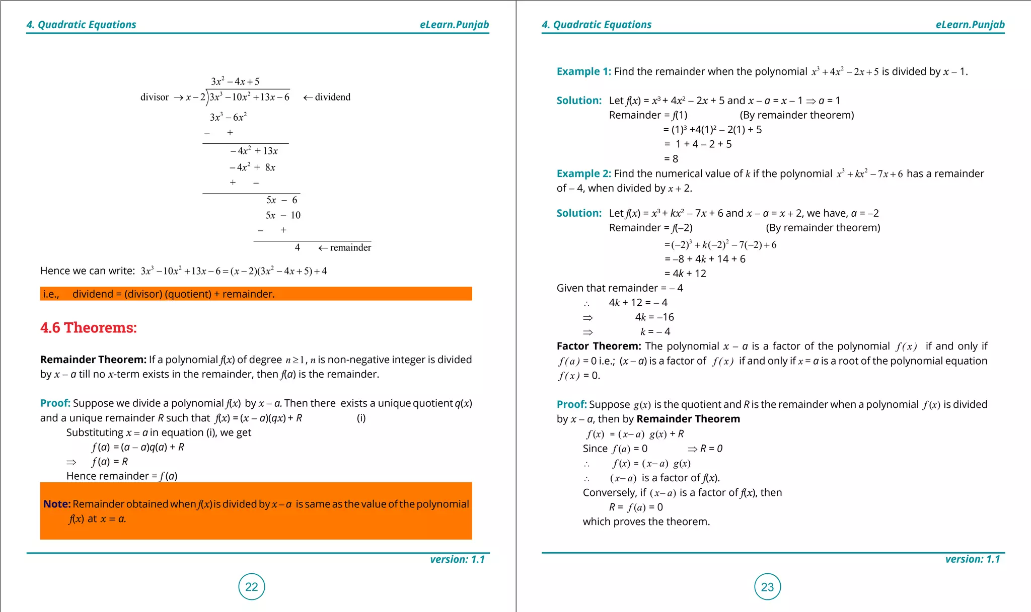 1. Quadratic Equations eLearn.Punjab 1. Quadratic Equations eLearn.Punjab
4. Quadratic Equations 4. Quadratic EquationseLearn.Punjab eLearn.Punjab
22
version: 1.1 version: 1.1
23
2
3 2
3 2
2
2
3 4 5
divisor 2 3 10 13 6 dividend
3 6
+
4 + 13
4 + 8
x x
x x x x
x x
x x
x
- +
→ - - + - ←
-
-
-
-
+
5 6
5 10
x
x
x
-
-
-
+
4 remainder
-
←
Hence we can write: 3 2 2
3 10 13 6 ( 2)(3 4 5) 4x x x x x x- + - = - - + +
i.e., dividend = (divisor) (quotient) + remainder.
4.6 Theorems:
Remainder Theorem: If a polynomial f(x) of degree 1n ≥ , n is non-negative integer is divided
by x - a till no x-term exists in the remainder, then f(a) is the remainder.
Proof: Suppose we divide a polynomial f(x) by x - a. Then there exists a unique quotient q(x)
and a unique remainder R such that f(x) = (x - a)(qx) + R (i)
Substituting x = a in equation (i), we get
f (a) = (a - a)q(a) + R
⇒ f (a) = R
Hence remainder = f (a)
Note: Remainder obtained when f(x)is divided by x- a is same as the value of the polynomial
f(x) at x = a.
Example 1: Find the remainder when the polynomial 3 2
4 2 5x x x+ - + is divided by x - 1.
Solution: Let f(x) = x3
+ 4x2
- 2x + 5 and x - a = x - 1 ⇒ a = 1
Remainder = f(1) (By remainder theorem)
= (1)3
+4(1)2
- 2(1) + 5
= 1 + 4 - 2 + 5
= 8
Example 2: Find the numerical value of k if the polynomial 3 2
7 6x kx x+ - + has a remainder
of - 4, when divided by x + 2.
Solution: Let f(x) = x3
+ kx2
- 7x + 6 and x - a = x + 2, we have, a = -2
Remainder = f(-2) (By remainder theorem)
= 3 2
( 2) ( 2) 7( 2) 6k- + - - - +
= -8 + 4k + 14 + 6
= 4k + 12
Given that remainder = - 4
∴ 4k + 12 = - 4
⇒ 4k = -16
⇒ k = - 4
Factor Theorem: The polynomial x - a is a factor of the polynomial f ( x ) if and only if
f ( a ) = 0 i.e.; (x - a) is a factor of f ( x ) if and only if x = a is a root of the polynomial equation
f ( x ) = 0.
Proof: Suppose ( )g x is the quotient and R is the remainder when a polynomial ( )f x is divided
by x - a, then by Remainder Theorem
( )f x = ( )x a- ( )g x + R
Since ( )f a = 0 ⇒ R = 0
∴ ( )f x = ( )x a- ( )g x
∴ ( )x a- is a factor of f(x).
Conversely, if ( )x a- is a factor of f(x), then
R = ( )f a = 0
which proves the theorem.
 
