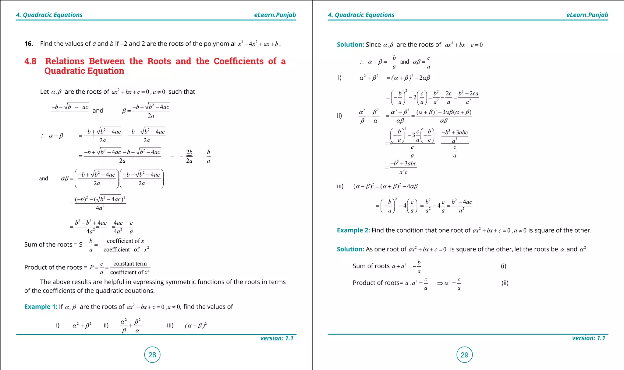 1. Quadratic Equations eLearn.Punjab 1. Quadratic Equations eLearn.Punjab
4. Quadratic Equations 4. Quadratic EquationseLearn.Punjab eLearn.Punjab
28
version: 1.1 version: 1.1
29
16. Find the values of a and b if -2 and 2 are the roots of the polynomial 3 2
4x x ax b- + + .
4.8 Relations Between the Roots and the Coeficients of a
Quadratic Equation
Let ,a b are the roots of 2
0 0ax bx c ,a+ + = ≠ such that
b b ac- + -
and
2
4
2
b b ac
a
b
- - -
=
2 2
4 4
2 2
b b ac b b ac
a a
a b
- + - - - -
∴ += +
2 2
4 4 2
2 2
b b ac b b ac b b
a a a
- + - - - -
= =- =-
2 2
4 4
and
2 2
b b ac b b ac
a a
ab
  - + - - - -
=   
  
  
2 2 2
2
( ) ( 4 )
4
b b ac
a
- - -
=
2 2
2 2
4 4
4 4
b b ac ac c
a a a
- +
= = =
Sum of the roots = S 2
coefficient of
coefficient of
b x
a x
- =-
Product of the roots = 2
constant term
coefficient of
c
P
a x
= =
The above results are helpful in expressing symmetric functions of the roots in terms
of the coeicients of the quadratic equations.
Example 1: If ,a b are the roots of 2
0 , 0,ax bx c a+ + = ≠ ind the values of
i) 2 2
a b+ ii)
2 2
+
a b
b a
iii) 2
( )a b-
Solution: Since ,a b are the roots of 2
0 0ax bx c ,a+ + = ≠
and
b c
a a
∴ + =- =a b ab
i) 2 2 2
2( )a b a b ab+ = + -
2 2 2
2 2
2 2
2
b c b c b ca
a a a a a
-   
=- - = - =   
   
ii)
2 2 3 3 3
( ) 3 ( )a b a b a b ab a b
b a ab ab
+ + - +
+ = =
3
3
3
33
b c b b abc
a a c a
c c
a a
    - +- - -   
   ==
3
2
3b abc
a c
- +
=
iii) 2 2
( ) ( ) 4a b a b ab- = + -
2 2 2
2 2
4
4 4
b c b c b ac
a a a a a
-   
=- - = - =   
   
Example 2: Find the condition that one root of 2
0 0ax bx c ,a+ + = ≠ is square of the other.
Solution: As one root of 2
0ax bx c+ + = is square of the other, let the roots be a and 2
a
Sum of roots 2 b
a a
a
+ =- (i)
Product of roots= 2
.
c
a a
a
= 3 c
a
a⇒ = (ii)
 