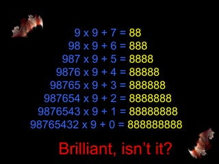 9 x 9 + 7 =  88 98 x 9 + 6 =  888 987 x 9 + 5 =  8888 9876 x 9 + 4 =  88888 98765 x 9 + 3 =  888888 987654 x 9 + 2 =  8888888 9876543 x 9 + 1 =  88888888 98765432 x 9 + 0 =  888888888  Brilliant, isn’t it? 