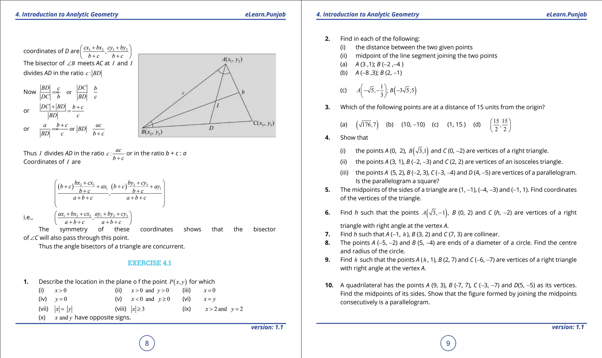 1. Quadratic Equations eLearn.Punjab 1. Quadratic Equations eLearn.Punjab
4. Introduction to Analytic Geometry 4. Introduction to Analytic GeometryeLearn.Punjab eLearn.Punjab
8
version: 1.1 version: 1.1
9
coordinates of D are 3 2 3 2
,
cx bx cy by
b c b c
+ + 
 
+ + 
The bisector of B∠ meets AC at I and I
divides AD in the ratio :c BD
Now or
BD DCc b
DC b BD c
==
or
DC BD b c
BD c
+ +
=
or or
a b c ac
BD
BD c b c
+
==
+
Thus I divides AD in the ratio :
ac
c
b c+
or in the ratio b + c : a
Coordinates of I are
( ) ( )2 3 2 3
1 1
,
bx cx by cy
b c ax b c ay
b c b c
a b c a b c
+ + 
+ + + + + +
 
+ + + + 
 
i.e., 1 2 3 1 2 3
,
ax bx cx ay by cy
a b c a b c
+ + + + 
 
+ + + + 
The symmetry of these coordinates shows that the bisector
of ∠C will also pass through this point.
Thus the angle bisectors of a triangle are concurrent.
EXERCISE 4.1
1. Describe the location in the plane o f the point ( ),P x y for which
(i) 0x > (ii) 0 and 0x y> > (iii) 0x =
(iv) 0y = (v) 0 and 0x y< ≥ (vi) x y=
(vii) x y= (viii) 3x ≥ (ix) 2 and 2x y> =
(x) andx y have opposite signs.
2. Find in each of the following:
(i) the distance between the two given points
(ii) midpoint of the line segment joining the two points
(a) A (3 ,1); B (-2 ,-4 )
(b) A (-8 ,3); B (2, -1)
(c) ( )1
5, ; 3 5,5
3
A B
 
- - - 
 
3. Which of the following points are at a distance of 15 units from the origin?
(a) ( )176,7 (b) (10, -10) (c) (1, 15 ) (d)
15 15
,
2 2
 
 
 
4. Show that
(i) the points A (0, 2), ( )3,1B and C (0, -2) are vertices of a right triangle.
(ii) the points A (3, 1), B (-2, -3) and C (2, 2) are vertices of an isosceles triangle.
(iii) the points A (5, 2), B (-2, 3), C (-3, -4) and D (4, -5) are vertices of a parallelogram.
Is the parallelogram a square?
5. The midpoints of the sides of a triangle are (1, -1), (-4, -3) and (-1, 1). Find coordinates
of the vertices of the triangle.
6. Find h such that the points ( )3, 1 ,A - B (0, 2) and C (h, -2) are vertices of a right
triangle with right angle at the vertex A.
7. Find h such that A (-1, h ), B (3, 2) and C (7, 3) are collinear.
8. The points A (-5, -2) and B (5, -4) are ends of a diameter of a circle. Find the centre
and radius of the circle.
9. Find h such that the points A (h , 1), B (2, 7) and C (-6, -7) are vertices of a right triangle
with right angle at the vertex A.
10. A quadrilateral has the points A (9, 3), B (-7, 7), C (-3, -7) and D(5, -5) as its vertices.
Find the midpoints of its sides. Show that the igure formed by joining the midpoints
consecutively is a parallelogram.
 