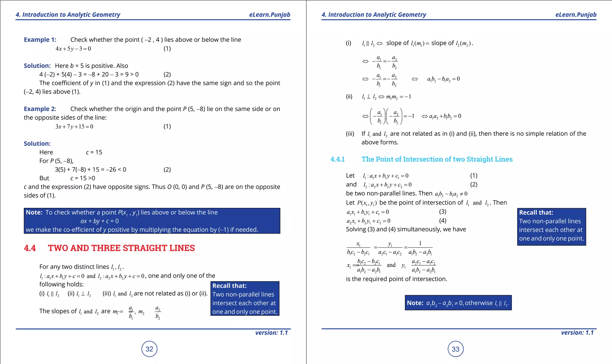 1. Quadratic Equations eLearn.Punjab 1. Quadratic Equations eLearn.Punjab
4. Introduction to Analytic Geometry 4. Introduction to Analytic GeometryeLearn.Punjab eLearn.Punjab
32
version: 1.1 version: 1.1
33
Example 1: Check whether the point ( -2 , 4 ) lies above or below the line
4 5 3 0x y+ - = (1)
Solution: Here b = 5 is positive. Also
4 (-2) + 5(4) - 3 = -8 + 20 - 3 = 9 > 0 (2)
The coeicient of y in (1) and the expression (2) have the same sign and so the point
(-2, 4) lies above (1).
Example 2: Check whether the origin and the point P (5, -8) lie on the same side or on
the opposite sides of the line:
3 7 15 0x y+ + = (1)
Solution:
Here c = 15
For P (5, -8),
3(5) + 7(-8) + 15 = -26 < 0 (2)
But c = 15 >0
c and the expression (2) have opposite signs. Thus O (0, 0) and P (5, -8) are on the opposite
sides of (1).
Note: To check whether a point P(x1
, y1
) lies above or below the line
ax + by + c = 0
we make the co-eicient of y positive by multiplying the equation by (-1) if needed.
4.4 TWO AND THREE STRAIGHT LINES
For any two distinct lines 1 2,l l .
1 1 1 2 2 2: 0 and : 0l a x b y c l a x b y c+ += + += , one and only one of the
following holds:
(i) 1 2l l (ii) 1 2l l⊥ (iii) 1 2andl l are not related as (i) or (ii).
The slopes of 1 2andl l are 1 2
1 2
1 2
,
a a
m m
b b
=- =-
(i) 1 2l l ⇔ slope of 1 1( )l m = slope of 2 2( )l m .
1 2
1 2
a a
b b
⇔ - =-
1 2
1 2 1 2
1 2
0
a a
a b b a
b b
⇔ - =- ⇔ - =
(ii) 1 2 1 2 1l l m m⊥ ⇔ =-
1 2
1 2 1 2
1 2
1 0
a a
a a bb
b b
  
⇔ - - =- ⇔ + =  
  
(iii) If 1 2andl l are not related as in (i) and (ii), then there is no simple relation of the
above forms.
4.4.1 The Point of Intersection of two Straight Lines
Let 1 1 1 1: 0l a x b y c+ + = (1)
and 2 2 2 2: 0l a x b y c+ + = (2)
be two non-parallel lines. Then 1 2 1 2 0a b b a- ≠
Let 1 1( , )P x y be the point of intersection of 1 2andl l . Then
1 1 1 1 1 0a x b y c+ + = (3)
2 1 2 1 2 0a x b y c+ + = (4)
Solving (3) and (4) simultaneously, we have
1 1
1 2 2 1 2 1 1 2 1 2 2 1
1x y
b c b c a c a c a b a b
= =
- - -
1 2 2 1 2 1 1 2
1 1
1 2 2 1 1 2 2 1
and
b c b c a c a c
x y
a b a b a b a b
- -
==
- -
is the required point of intersection.
Note: a1
b2
- a2
b1
≠ 0,otherwise 1 2.l l
Recall that:
Two non-parallel lines
intersect each other at
one and only one point.
Recall that:
Two non-parallel lines
intersect each other at
one and only one point.
 