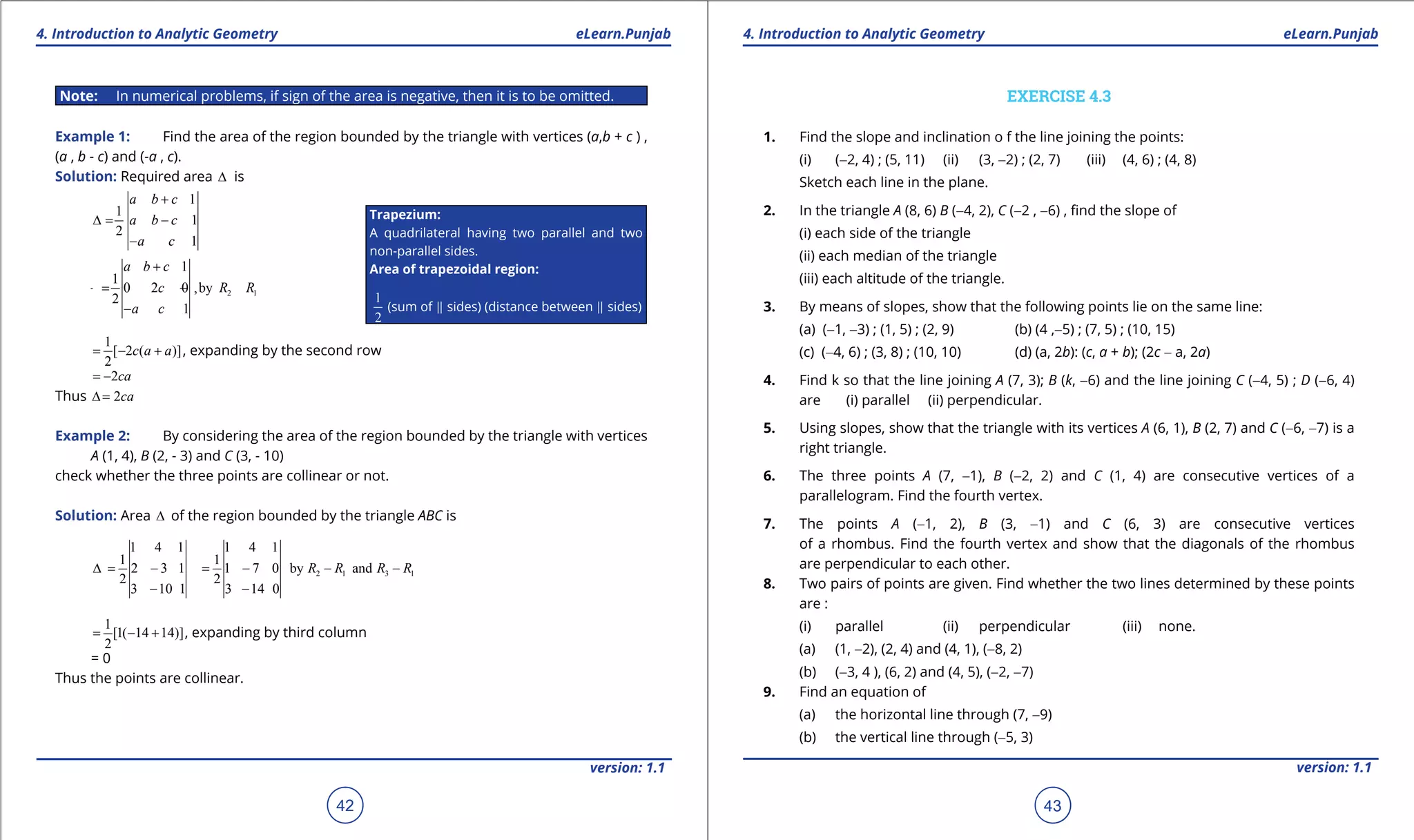 1. Quadratic Equations eLearn.Punjab 1. Quadratic Equations eLearn.Punjab
4. Introduction to Analytic Geometry 4. Introduction to Analytic GeometryeLearn.Punjab eLearn.Punjab
42
version: 1.1 version: 1.1
43
Note: In numerical problems, if sign of the area is negative, then it is to be omitted.
Example 1: Find the area of the region bounded by the triangle with vertices (a,b + c ) ,
(a , b - c) and (-a , c).
Solution: Required area ∆ is
1
1
1
2
1
a b c
a b c
a c
+
∆= -
-
2 1
1
1
0 2 0 ,by
2
1
a b c
c R R
a c
+
=- -
-
1
[ 2 ( )]
2
c a a= - + , expanding by the second row
2ca= -
Thus 2ca∆=
Example 2: By considering the area of the region bounded by the triangle with vertices
A (1, 4), B (2, - 3) and C (3, - 10)
check whether the three points are collinear or not.
Solution: Area ∆ of the region bounded by the triangle ABC is
2 1 3 1
1 4 1 1 4 1
1 1
2 3 1 1 7 0 by and
2 2
3 10 1 3 14 0
R R R R∆= - = - - -
- -
1
[1( 14 14)]
2
= - + , expanding by third column
= 0
Thus the points are collinear.
EXERCISE 4.3
1. Find the slope and inclination o f the line joining the points:
(i) (-2, 4) ; (5, 11) (ii) (3, -2) ; (2, 7) (iii) (4, 6) ; (4, 8)
Sketch each line in the plane.
2. In the triangle A (8, 6) B (-4, 2), C (-2 , -6) , ind the slope of
(i) each side of the triangle
(ii) each median of the triangle
(iii) each altitude of the triangle.
3. By means of slopes, show that the following points lie on the same line:
(a) (-1, -3) ; (1, 5) ; (2, 9) (b) (4 ,-5) ; (7, 5) ; (10, 15)
(c) (-4, 6) ; (3, 8) ; (10, 10) (d) (a, 2b): (c, a + b); (2c - a, 2a)
4. Find k so that the line joining A (7, 3); B (k, -6) and the line joining C (-4, 5) ; D (-6, 4)
are (i) parallel (ii) perpendicular.
5. Using slopes, show that the triangle with its vertices A (6, 1), B (2, 7) and C (-6, -7) is a
right triangle.
6. The three points A (7, -1), B (-2, 2) and C (1, 4) are consecutive vertices of a
parallelogram. Find the fourth vertex.
7. The points A (-1, 2), B (3, -1) and C (6, 3) are consecutive vertices
of a rhombus. Find the fourth vertex and show that the diagonals of the rhombus
are perpendicular to each other.
8. Two pairs of points are given. Find whether the two lines determined by these points
are :
(i) parallel (ii) perpendicular (iii) none.
(a) (1, -2), (2, 4) and (4, 1), (-8, 2)
(b) (-3, 4 ), (6, 2) and (4, 5), (-2, -7)
9. Find an equation of
(a) the horizontal line through (7, -9)
(b) the vertical line through (-5, 3)
Trapezium:
A quadrilateral having two parallel and two
non-parallel sides.
Area of trapezoidal region:
1
2
(sum of  sides) (distance between  sides)
 