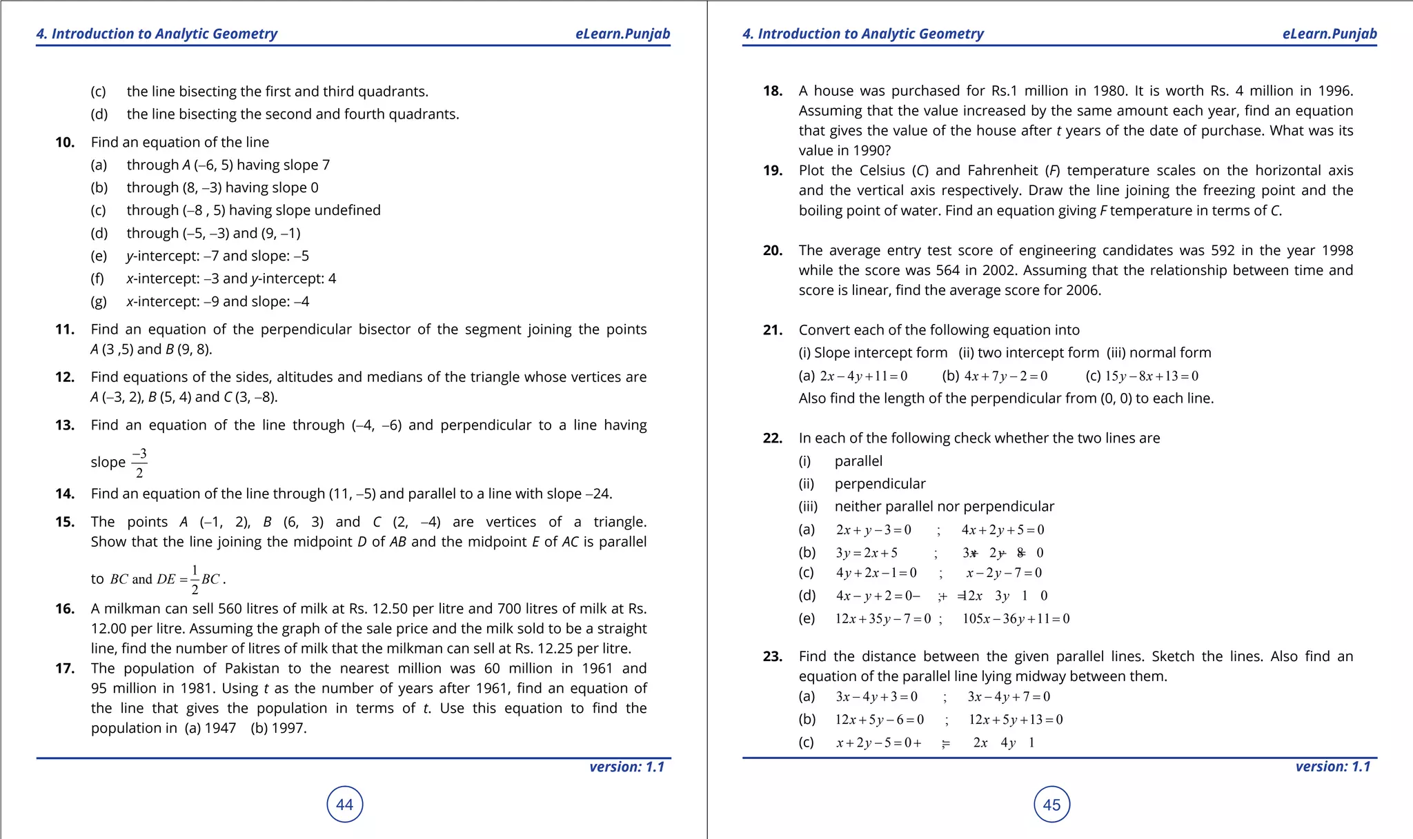 1. Quadratic Equations eLearn.Punjab 1. Quadratic Equations eLearn.Punjab
4. Introduction to Analytic Geometry 4. Introduction to Analytic GeometryeLearn.Punjab eLearn.Punjab
44
version: 1.1 version: 1.1
45
(c) the line bisecting the irst and third quadrants.
(d) the line bisecting the second and fourth quadrants.
10. Find an equation of the line
(a) through A (-6, 5) having slope 7
(b) through (8, -3) having slope 0
(c) through (-8 , 5) having slope undeined
(d) through (-5, -3) and (9, -1)
(e) y-intercept: -7 and slope: -5
(f) x-intercept: -3 and y-intercept: 4
(g) x-intercept: -9 and slope: -4
11. Find an equation of the perpendicular bisector of the segment joining the points
A (3 ,5) and B (9, 8).
12. Find equations of the sides, altitudes and medians of the triangle whose vertices are
A (-3, 2), B (5, 4) and C (3, -8).
13. Find an equation of the line through (-4, -6) and perpendicular to a line having
slope
3
2
-
14. Find an equation of the line through (11, -5) and parallel to a line with slope -24.
15. The points A (-1, 2), B (6, 3) and C (2, -4) are vertices of a triangle.
Show that the line joining the midpoint D of AB and the midpoint E of AC is parallel
to
1
and
2
BC DE BC= .
16. A milkman can sell 560 litres of milk at Rs. 12.50 per litre and 700 litres of milk at Rs.
12.00 per litre. Assuming the graph of the sale price and the milk sold to be a straight
line, ind the number of litres of milk that the milkman can sell at Rs. 12.25 per litre.
17. The population of Pakistan to the nearest million was 60 million in 1961 and
95 million in 1981. Using t as the number of years after 1961, ind an equation of
the line that gives the population in terms of t. Use this equation to ind the
population in (a) 1947 (b) 1997.
18. A house was purchased for Rs.1 million in 1980. It is worth Rs. 4 million in 1996.
Assuming that the value increased by the same amount each year, ind an equation
that gives the value of the house after t years of the date of purchase. What was its
value in 1990?
19. Plot the Celsius (C) and Fahrenheit (F) temperature scales on the horizontal axis
and the vertical axis respectively. Draw the line joining the freezing point and the
boiling point of water. Find an equation giving F temperature in terms of C.
20. The average entry test score of engineering candidates was 592 in the year 1998
while the score was 564 in 2002. Assuming that the relationship between time and
score is linear, ind the average score for 2006.
21. Convert each of the following equation into
(i) Slope intercept form (ii) two intercept form (iii) normal form
(a) 2 4 11 0x y- + = (b) 4 7 2 0x y+ - = (c) 15 8 13 0y x- + =
Also ind the length of the perpendicular from (0, 0) to each line.
22. In each of the following check whether the two lines are
(i) parallel
(ii) perpendicular
(iii) neither parallel nor perpendicular
(a) 2 3 0 ; 4 2 5 0x y x y+ -= + +=
(b) 3 2 5 ; 3 2 8 0y x x y= + + - =
(c) 4 2 1 0 ; 2 7 0y x x y+ -= - -=
(d) 4 2 0 ; 12 3 1 0x y x y- += - +=
(e) 12 35 7 0 ; 105 36 11 0x y x y+ -= - +=
23. Find the distance between the given parallel lines. Sketch the lines. Also ind an
equation of the parallel line lying midway between them.
(a) 3 4 3 0 ; 3 4 7 0x y x y- += - +=
(b) 12 5 6 0 ; 12 5 13 0x y x y+ -= + +=
(c) 2 5 0 ; 2 4 1x y x y+ -= +=
 