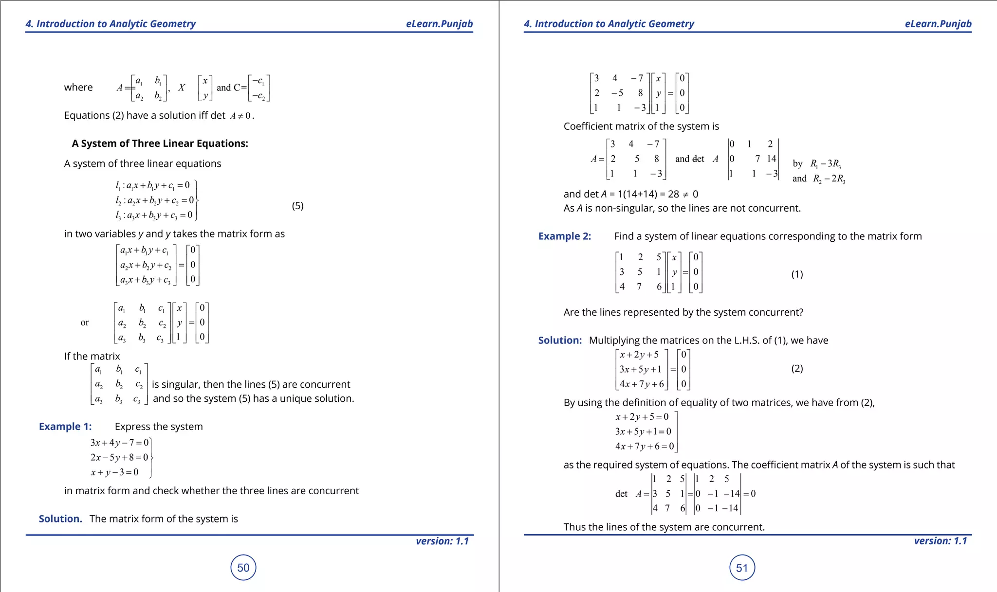 1. Quadratic Equations eLearn.Punjab 1. Quadratic Equations eLearn.Punjab
4. Introduction to Analytic Geometry 4. Introduction to Analytic GeometryeLearn.Punjab eLearn.Punjab
50
version: 1.1 version: 1.1
51
where 1 1 1
2 2 2
, and C=
a b cx
A X
a b y c
-    
==     -    
Equations (2) have a solution if det 0A ≠ .
A System of Three Linear Equations:
A system of three linear equations
(5)
1 1 1 1
2 2 2 2
3 3 3 3
: 0
: 0
: 0
l a x b y c
l a x b y c
l a x b y c
+ + =

+ + =
+ + =
in two variables y and y takes the matrix form as
1 1 1
2 2 2
3 3 3
0
0
0
a x b y c
a x b y c
a x b y c
+ +   
   + + =   
   + +   
1 1 1
2 2 2
3 3 3
0
or 0
1 0
a b c x
a b c y
a b c
     
     =     
         
If the matrix
1 1 1
2 2 2
3 3 3
a b c
a b c
a b c
 
 
 
  
is singular, then the lines (5) are concurrent
and so the system (5) has a unique solution.
Example 1: Express the system
3 4 7 0
2 5 8 0
3 0
x y
x y
x y
+ - =

- + =
+ - = 
in matrix form and check whether the three lines are concurrent
Solution. The matrix form of the system is
3 4 7 0
2 5 8 0
1 1 3 1 0
x
y
-     
     - =
     
     -     
Coeicient matrix of the system is
1 3by 3R R-
3 4 7 0 1 2
2 5 8 and det 0 7 14
1 1 3 1 1 3
A A
- 
 = - = -
 
 - -  2 3and 2R R-
and det A = 1(14+14) = 28 ≠ 0
As A is non-singular, so the lines are not concurrent.
Example 2: Find a system of linear equations corresponding to the matrix form
1 2 5 0
3 5 1 0
4 7 6 1 0
x
y
     
     =
     
          
(1)
Are the lines represented by the system concurrent?
Solution: Multiplying the matrices on the L.H.S. of (1), we have
(2)
2 5 0
3 5 1 0
4 7 6 0
x y
x y
x y
+ +   
   + + =
   
   + +   
By using the deinition of equality of two matrices, we have from (2),
2 5 0
3 5 1 0
4 7 6 0
x y
x y
x y
+ + = 
+ + =

+ + =
as the required system of equations. The coeicient matrix A of the system is such that
1 2 5 1 2 5
det 3 5 1 0 1 14 0
4 7 6 0 1 14
A = = - - =
- -
Thus the lines of the system are concurrent.
 