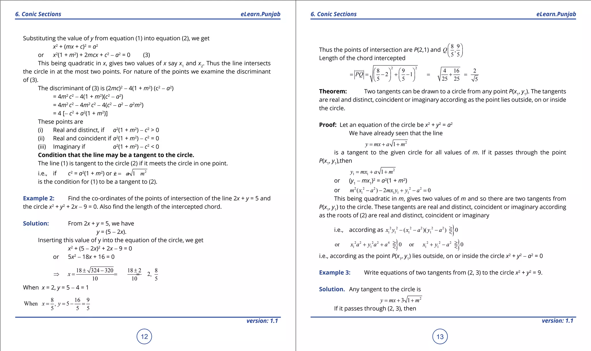 1. Quadratic Equations eLearn.Punjab 1. Quadratic Equations eLearn.Punjab
6. Conic Sections 6. Conic SectionseLearn.Punjab eLearn.Punjab
12
version: 1.1 version: 1.1
13
Substituting the value of y from equation (1) into equation (2), we get
x2
+ (mx + c)2
= a2
or x2
(1 + m2
) + 2mcx + c2
- a2
= 0 (3)
This being quadratic in x, gives two values of x say x1
and x2
. Thus the line intersects
the circle in at the most two points. For nature of the points we examine the discriminant
of (3).
The discriminant of (3) is (2mc)2
- 4(1 + m2
) (c2
- a2
)
= 4m2
c2
- 4(1 + m2
)(c2
- a2
)
= 4m2
c2
- 4m2
c2
- 4(c2
- a2
- a2
m2
)
= 4 [- c2
+ a2
(1 + m2
)]
These points are
(i) Real and distinct, if a2
(1 + m2
) - c2
> 0
(ii) Real and coincident if a2
(1 + m2
) - c2
= 0
(iii) Imaginary if a2
(1 + m2
) - c2
< 0
Condition that the line may be a tangent to the circle.
The line (1) is tangent to the circle (2) if it meets the circle in one point.
i.e., if c2
= a2
(1 + m2
) or 2
1c a m=± +
is the condition for (1) to be a tangent to (2).
Example 2: Find the co-ordinates of the points of intersection of the line 2x + y = 5 and
the circle x2
+ y2
+ 2x - 9 = 0. Also ind the length of the intercepted chord.
Solution: From 2x + y = 5, we have
y = (5 - 2x).
Inserting this value of y into the equation of the circle, we get
x2
+ (5 - 2x)2
+ 2x - 9 = 0
or 5x2
- 18x + 16 = 0
18 324 320 18 2 8
2,
10 10 5
x
± - ±
⇒ = = =
When x = 2, y = 5 - 4 = 1
8 16 9
When , 5
5 5 5
x y= = - =
Thus the points of intersection are P(2,1) and
8 9
,
5 5
Q
 
 
 
Length of the chord intercepted
2 2
8 9 4 16 2
2 1
5 5 25 25 5
PQ
   
= = - + - = + =   
   
Theorem: Two tangents can be drawn to a circle from any point P(x1
, y1
). The tangents
are real and distinct, coincident or imaginary according as the point lies outside, on or inside
the circle.
Proof: Let an equation of the circle be x2
+ y2
= a2
We have already seen that the line
2
1y mx a m= + +
is a tangent to the given circle for all values of m. If it passes through the point
P(x1
, y1
),then
2
1 1 1y mx a m= + +
or (y1
- mx1
)2
= a2
(1 + m2
)
or 2 2 2 2 2
1 1 1 1( ) 2 0m x a mx y y a- - + - =
This being quadratic in m, gives two values of m and so there are two tangents from
P(x1
, y1
) to the circle. These tangents are real and distinct, coincident or imaginary according
as the roots of (2) are real and distinct, coincident or imaginary
i.e., according as }2 2 2 2 2 2
1 1 1 1( )( ) 0x y x a y a >- - - =<
} }2 2 2 2 4 2 2 2
1 1 1 1or 0 or 0x a y a a x y a> >+ += + -=< <
i.e., according as the point P(x1
, y1
) lies outside, on or inside the circle x2
+ y2
- a2
= 0
Example 3: Write equations of two tangents from (2, 3) to the circle x2
+ y2
= 9.
Solution. Any tangent to the circle is
2
3 1y mx m= + +
If it passes through (2, 3), then
 