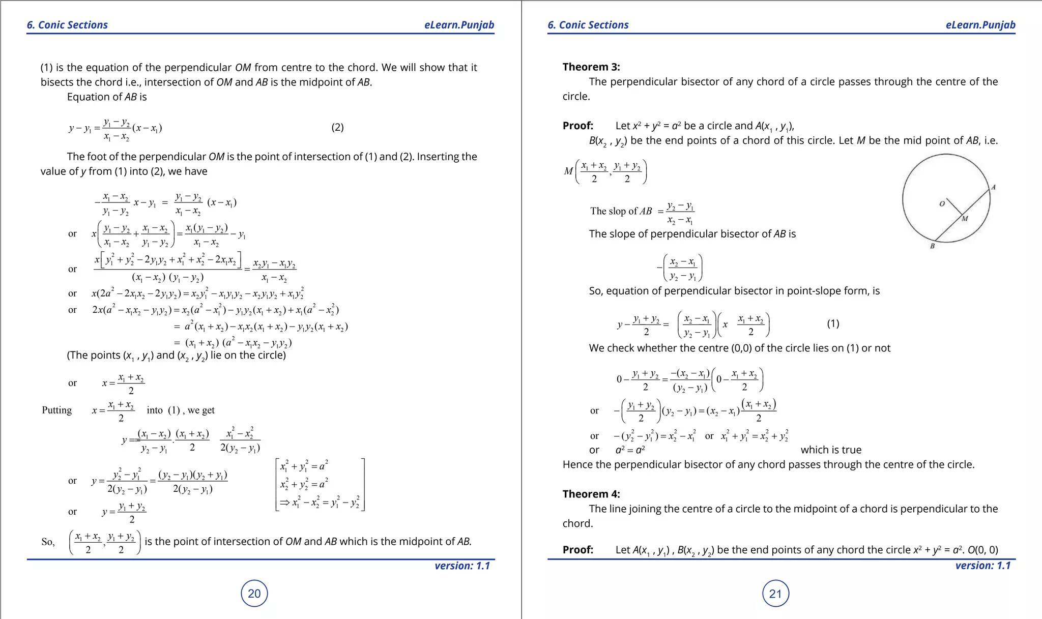 1. Quadratic Equations eLearn.Punjab 1. Quadratic Equations eLearn.Punjab
6. Conic Sections 6. Conic SectionseLearn.Punjab eLearn.Punjab
20
version: 1.1 version: 1.1
21
(1) is the equation of the perpendicular OM from centre to the chord. We will show that it
bisects the chord i.e., intersection of OM and AB is the midpoint of AB.
Equation of AB is
1 2
1 1
1 2
( )
y y
y y x x
x x
-
-= -
-
(2)
The foot of the perpendicular OM is the point of intersection of (1) and (2). Inserting the
value of y from (1) into (2), we have
1 2 1 2
1 1
1 2 1 2
( )
x x y y
x y x x
y y x x
- -
- -= -
- -
1 2 1 2 1 1 2
1
1 2 1 2 1 2
( )
or
y y x x x y y
x y
x x y y x x
 - - -
+ = - 
- - - 
2 2 2 2
1 2 1 2 1 2 1 2
2 1 1 2
1 2 1 2 1 2
2 2
or
( ) ( )
x y y y y x x x x x y x y
x x y y x x
 + - + + - -  =
- - -
2 2 2
1 2 1 2 2 1 1 1 2 2 1 2 1 2or (2 2 2 )x a x x y y x y x y y x y y x y- - = - - +
2 2 2 2 2
1 2 1 2 2 1 1 2 1 2 1 2or 2 ( ) ( ) ( ) ( )x a x x y y x a x y y x x x a x- - = - - + + -
2
1 2 1 2 1 2 1 2 1 2( ) ( ) ( )a x x x x x x y y x x= + - + - +
2
1 2 1 2 1 2( ) ( )x x a x x y y= + - -
(The points (x1
, y1
) and (x2
, y2
) lie on the circle)
1 2
or
2
x x
x
+
=
1 2
Putting into (1) , we get
2
x x
x
+
=
2 2
1 2 1 2 1 2
2 1 2 1
( ) ( )
.
2 2( )
x x x x x x
y
y y y y
- + -
==
- -
2 2
2 1 2 1 2 1
2 1 2 1
( )( )
or
2( ) 2( )
y y y y y y
y
y y y y
- - +
= =
- -
2 2 2
1 1
2 2 2
2 2
2 2 2 2
1 2 1 2
x y a
x y a
x x y y
 + =
 
+ = 
 
⇒ - = -  1 2
or
2
y y
y
+
=
1 2 1 2
So, ,
2 2
x x y y+ + 
 
 
is the point of intersection of OM and AB which is the midpoint of AB.
Theorem 3:
The perpendicular bisector of any chord of a circle passes through the centre of the
circle.
Proof: Let x2
+ y2
= a2
be a circle and A(x1
, y1
),
B(x2
, y2
) be the end points of a chord of this circle. Let M be the mid point of AB, i.e.
1 2 1 2
,
2 2
x x y y
M
+ + 
 
 
2 1
2 1
The slop of
y y
AB
x x
-
=
-
The slope of perpendicular bisector of AB is
2 1
2 1
x x
y y
 -
- 
- 
So, equation of perpendicular bisector in point-slope form, is
1 2 2 1 1 2
2 12 2
y y x x x x
y x
y y
 + - + 
- =- -  
-   
(1)
We check whether the centre (0,0) of the circle lies on (1) or not
1 2 2 1 1 2
2 1
( )
0 0
2 ( ) 2
y y x x x x
y y
+ - - + 
- = - 
-  
( )1 21 2
2 1 2 1or ( ) ( )
2 2
x xy y
y y x x
++ 
- - = - 
 
2 2 2 2 2 2 2 2
2 1 2 1 1 1 2 2or ( ) ory y x x x y x y- - = - + = +
or a2
= a2
which is true
Hence the perpendicular bisector of any chord passes through the centre of the circle.
Theorem 4:
The line joining the centre of a circle to the midpoint of a chord is perpendicular to the
chord.
Proof: Let A(x1
, y1
) , B(x2
, y2
) be the end points of any chord the circle x2
+ y2
= a2
. O(0, 0)
 