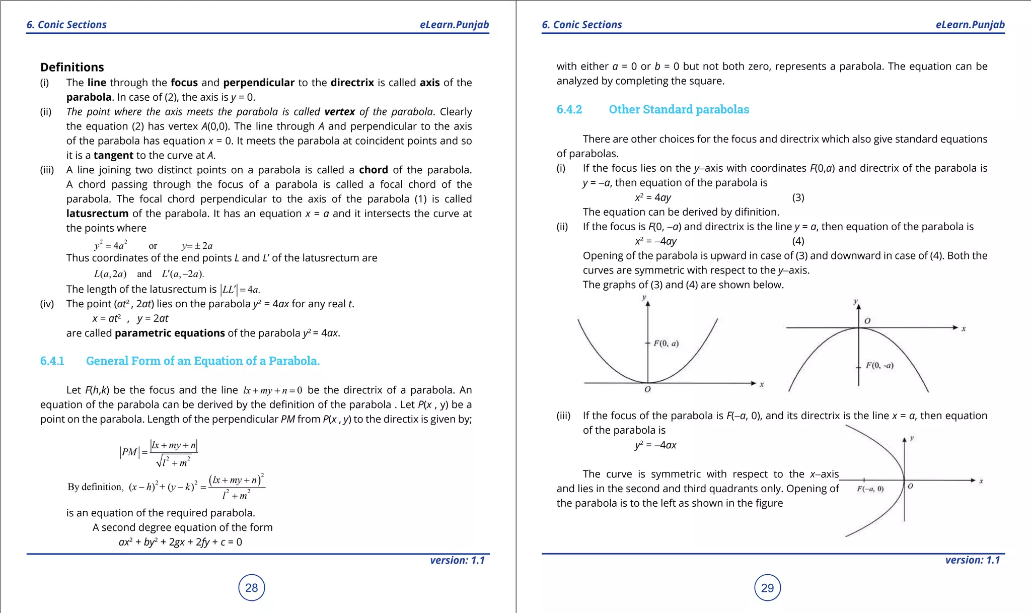 1. Quadratic Equations eLearn.Punjab 1. Quadratic Equations eLearn.Punjab
6. Conic Sections 6. Conic SectionseLearn.Punjab eLearn.Punjab
28
version: 1.1 version: 1.1
29
Deinitions
(i) The line through the focus and perpendicular to the directrix is called axis of the
parabola. In case of (2), the axis is y = 0.
(ii) The point where the axis meets the parabola is called vertex of the parabola. Clearly
the equation (2) has vertex A(0,0). The line through A and perpendicular to the axis
of the parabola has equation x = 0. It meets the parabola at coincident points and so
it is a tangent to the curve at A.
(iii) A line joining two distinct points on a parabola is called a chord of the parabola.
A chord passing through the focus of a parabola is called a focal chord of the
parabola. The focal chord perpendicular to the axis of the parabola (1) is called
latusrectum of the parabola. It has an equation x = a and it intersects the curve at
the points where
2 2
4 or 2y a y a= = ±
Thus coordinates of the end points L and L’ of the latusrectum are
( ,2 ) and ( , 2 ).L a a L a a′ -
The length of the latusrectum is 4 .LL a′ =
(iv) The point (at2
, 2at) lies on the parabola y2
= 4ax for any real t.
x = at2
, y = 2at
are called parametric equations of the parabola y2
= 4ax.
6.4.1 General Form of an Equation of a Parabola.
Let F(h,k) be the focus and the line 0lx my n+ + = be the directrix of a parabola. An
equation of the parabola can be derived by the deinition of the parabola . Let P(x , y) be a
point on the parabola. Length of the perpendicular PM from P(x , y) to the directix is given by;
2 2
lx my n
PM
l m
+ +
=
+
( )
2
2 2
2 2
By definition, ( ) + ( )
lx my n
x h y k
l m
+ +
- - =
+
is an equation of the required parabola.
A second degree equation of the form
ax2
+ by2
+ 2gx + 2fy + c = 0
with either a = 0 or b = 0 but not both zero, represents a parabola. The equation can be
analyzed by completing the square.
6.4.2 Other Standard parabolas
There are other choices for the focus and directrix which also give standard equations
of parabolas.
(i) If the focus lies on the y-axis with coordinates F(0,a) and directrix of the parabola is
y = -a, then equation of the parabola is
x2
= 4ay (3)
The equation can be derived by diinition.
(ii) If the focus is F(0, -a) and directrix is the line y = a, then equation of the parabola is
x2
= -4ay (4)
Opening of the parabola is upward in case of (3) and downward in case of (4). Both the
curves are symmetric with respect to the y-axis.
The graphs of (3) and (4) are shown below.
(iii) If the focus of the parabola is F(-a, 0), and its directrix is the line x = a, then equation
of the parabola is
y2
= -4ax
The curve is symmetric with respect to the x-axis
and lies in the second and third quadrants only. Opening of
the parabola is to the left as shown in the igure
 