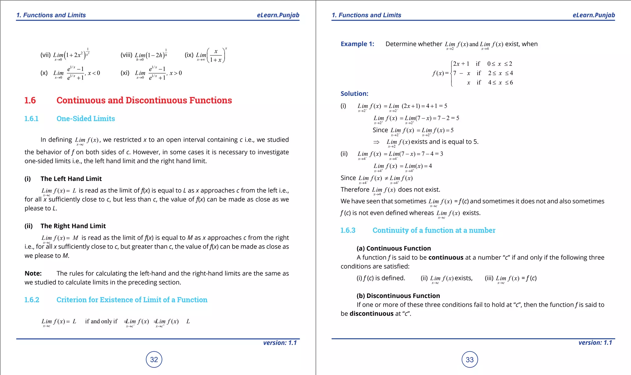 1. Quadratic Equations eLearn.Punjab 1. Quadratic Equations eLearn.Punjab
1. Functions and Limits 1. Functions and LimitseLearn.Punjab eLearn.Punjab
32
version: 1.1 version: 1.1
33
(vii) ( ) 2
1
2
0
1 2 x
x
Lim x
→
+ (viii) ( )
1
0
1 2 h
h
Lim h
→
- (ix)
1
x
x
x
Lim
x→∞
 
 
+ 
(x)
1
10
1
0
1
/ x
/ xx
e
Lim , x
e→
-
<
+
(xi)
1
10
1
0
1
/ x
/ xx
e
Lim , x
e→
-
>
+
1.6 Continuous and Discontinuous Functions
1.6.1 One-Sided Limits
In deining ( )
x c
Lim f x
→
, we restricted x to an open interval containing c i.e., we studied
the behavior of f on both sides of c. However, in some cases it is necessary to investigate
one-sided limits i.e., the left hand limit and the right hand limit.
(i) The Left Hand Limit
( )
x c
Lim f x L
→
= is read as the limit of f(x) is equal to L as x approaches c from the left i.e.,
for all x suiciently close to c, but less than c, the value of f(x) can be made as close as we
please to L.
(ii) The Right Hand Limit
( )
x c
Lim f x M
→
= is read as the limit of f(x) is equal to M as x approaches c from the right
i.e., for all x suiciently close to c, but greater than c, the value of f(x) can be made as close as
we please to M.
Note: The rules for calculating the left-hand and the right-hand limits are the same as
we studied to calculate limits in the preceding section.
1.6.2 Criterion for Existence of Limit of a Function
( ) if and only if ( ) ( )
x c x c x c
Lim f x L Lim f x Lim f x L- +→ → →
= = =
Example 1: Determine whether
2 4
( ) and ( )
x x
Lim f x Lim f x
→ →
exist, when
2 + 1 if 0 2
( ) = 7 if 2 4
if 4 6
x x
f x x x
x x
≤ ≤

- ≤ ≤
 ≤ ≤
Solution:
(i)
2 2
( ) (2 1) 4 1 = 5
x x
Lim f x Lim x- -
→ →
= + = +
2 2
( ) (7 ) 7 2 = 5
x x
Lim f x Lim x+ +
→ →
= - = -
Since
2 2
( ) ( ) 5
x x
Lim f x Lim f x- +
→ →
= =
2
( )
x
Lim f x
→
⇒ exists and is equal to 5.
(ii)
4 4
( ) (7 ) 7 4 = 3
x x
Lim f x Lim x- -
→ →
= - = -
4 4
( ) ( ) 4
x x
Lim f x Lim x+ +
→ →
= =
Since
4 4
( ) ( )
x x
Lim f x Lim f x- +
→ →
≠
Therefore
4
( )
x
Lim f x
→
does not exist.
We have seen that sometimes ( )
x c
Lim f x
→
= f (c) and sometimes it does not and also sometimes
f (c) is not even deined whereas ( )
x c
Lim f x
→
exists.
1.6.3 Continuity of a function at a number
(a) Continuous Function
A function f is said to be continuous at a number “c” if and only if the following three
conditions are satisied:
(i) f (c) is deined. (ii) ( )
x c
Lim f x
→
exists, (iii) ( )
x c
Lim f x
→
= f (c)
(b) Discontinuous Function
If one or more of these three conditions fail to hold at “c”, then the function f is said to
be discontinuous at “c”.
 