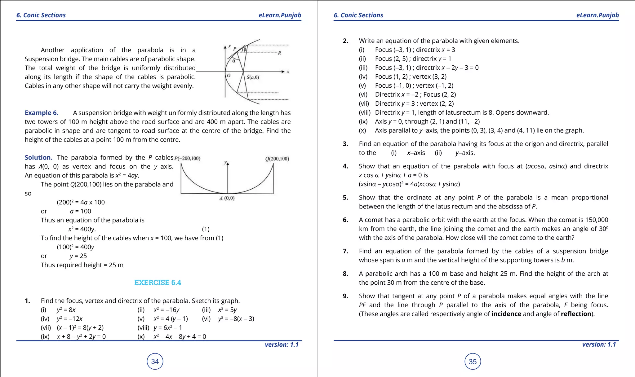 1. Quadratic Equations eLearn.Punjab 1. Quadratic Equations eLearn.Punjab
6. Conic Sections 6. Conic SectionseLearn.Punjab eLearn.Punjab
34
version: 1.1 version: 1.1
35
Another application of the parabola is in a
Suspension bridge. The main cables are of parabolic shape.
The total weight of the bridge is uniformly distributed
along its length if the shape of the cables is parabolic.
Cables in any other shape will not carry the weight evenly.
Example 6. A suspension bridge with weight uniformly distributed along the length has
two towers of 100 m height above the road surface and are 400 m apart. The cables are
parabolic in shape and are tangent to road surface at the centre of the bridge. Find the
height of the cables at a point 100 m from the centre.
Solution. The parabola formed by the P cables
has A(0, 0) as vertex and focus on the y-axis.
An equation of this parabola is x2
= 4ay.
The point Q(200,100) lies on the parabola and
so
(200)2
= 4a x 100
or a = 100
Thus an equation of the parabola is
x2
= 400y. (1)
To ind the height of the cables when x = 100, we have from (1)
(100)2
= 400y
or y = 25
Thus required height = 25 m
EXERCISE 6.4
1. Find the focus, vertex and directrix of the parabola. Sketch its graph.
(i) y2
= 8x (ii) x2
= -16y (iii) x2
= 5y
(iv) y2
= -12x (v) x2
= 4 (y - 1) (vi) y2
= -8(x - 3)
(vii) (x - 1)2
= 8(y + 2) (viii) y = 6x2
- 1
(ix) x + 8 - y2
+ 2y = 0 (x) x2
- 4x - 8y + 4 = 0
2. Write an equation of the parabola with given elements.
(i) Focus (-3, 1) ; directrix x = 3
(ii) Focus (2, 5) ; directrix y = 1
(iii) Focus (-3, 1) ; directrix x - 2y - 3 = 0
(iv) Focus (1, 2) ; vertex (3, 2)
(v) Focus (-1, 0) ; vertex (-1, 2)
(vi) Directrix x = -2 ; Focus (2, 2)
(vii) Directrix y = 3 ; vertex (2, 2)
(viii) Directrix y = 1, length of latusrectum is 8. Opens downward.
(ix) Axis y = 0, through (2, 1) and (11, -2)
(x) Axis parallal to y-axis, the points (0, 3), (3, 4) and (4, 11) lie on the graph.
3. Find an equation of the parabola having its focus at the origon and directrix, parallel
to the (i) x-axis (ii) y-axis.
4. Show that an equation of the parabola with focus at (acosa, asina) and directrix
x cos a + ysina + a = 0 is
(xsina - ycosa)2
= 4a(xcosa + ysina)
5. Show that the ordinate at any point P of the parabola is a mean proportional
between the length of the latus rectum and the abscissa of P.
6. A comet has a parabolic orbit with the earth at the focus. When the comet is 150,000
km from the earth, the line joining the comet and the earth makes an angle of 300
with the axis of the parabola. How close will the comet come to the earth?
7. Find an equation of the parabola formed by the cables of a suspension bridge
whose span is a m and the vertical height of the supporting towers is b m.
8. A parabolic arch has a 100 m base and height 25 m. Find the height of the arch at
the point 30 m from the centre of the base.
9. Show that tangent at any point P of a parabola makes equal angles with the line
PF and the line through P parallel to the axis of the parabola, F being focus.
(These angles are called respectively angle of incidence and angle of relection).
 