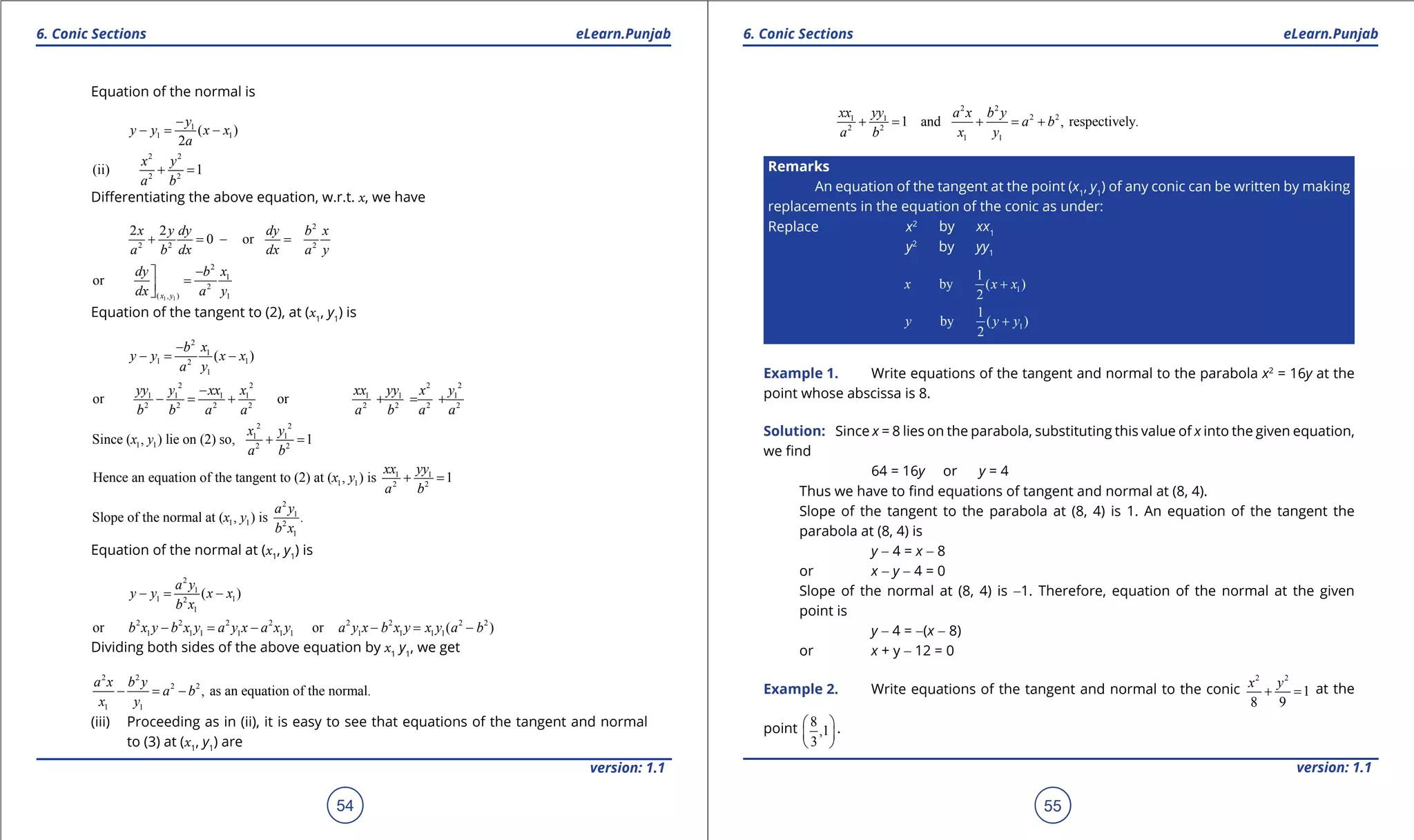1. Quadratic Equations eLearn.Punjab 1. Quadratic Equations eLearn.Punjab
6. Conic Sections 6. Conic SectionseLearn.Punjab eLearn.Punjab
54
version: 1.1 version: 1.1
55
Equation of the normal is
1
1 1( )
2
y
y y x x
a
-
-= -
2 2
2 2
(ii) 1
x y
a b
+ =
Diferentiating the above equation, w.r.t. x, we have
2
2 2 2
2 2
0 or
x y dy dy b x
a b dx dx a y
+ = =-
1 1
2
1
2
( , ) 1
or
x y
dy b x
dx a y
-
=
Equation of the tangent to (2), at (x1
, y1
) is
2
1
1 12
1
( )
b x
y y x x
a y
-
-= -
2 2 2 2
1 1 1 1 1 1 1
2 2 2 2 2 2 2 2
or or
yy y xx x xx yy x y
b b a a a b a a
-
- = + + = +
1
2
1
21
2
1
2
Since ( , ) lie on (2) so, 1
x y
a
y
b
x + =
1 1
1 1 2 2
Hence an equation of the tangent to (2) at ( , ) is 1
xx yy
x y
a b
+ =
2
1
1 1 2
1
Slope of the normal at ( , ) is .
a y
x y
b x
Equation of the normal at (x1
, y1
) is
2
1
1 12
1
( )
a y
y y x x
b x
-= -
2 2 2 2 2 2 2 2
1 1 1 1 1 1 1 1 1 1or or ( )b x y b x y a y x a x y a y x b x y x y a b- = - - = -
Dividing both sides of the above equation by x1
y1
, we get
2 2
2 2
1 1
, as an equation of the normal.
a x b y
a b
x y
- = -
(iii) Proceeding as in (ii), it is easy to see that equations of the tangent and normal
to (3) at (x1
, y1
) are
2 2
2 21 1
2 2
1 1
1 and , respectively.
xx yy a x b y
a b
a b x y
+ = + = +
Remarks
An equation of the tangent at the point (x1
, y1
) of any conic can be written by making
replacements in the equation of the conic as under:
Replace x2
by xx1
y2
by yy1
1
1
by ( )
2
x x x+
1
1
by ( )
2
y y y+
Example 1. Write equations of the tangent and normal to the parabola x2
= 16y at the
point whose abscissa is 8.
Solution: Since x = 8 lies on the parabola, substituting this value of x into the given equation,
we ind
64 = 16y or y = 4
Thus we have to ind equations of tangent and normal at (8, 4).
Slope of the tangent to the parabola at (8, 4) is 1. An equation of the tangent the
parabola at (8, 4) is
y - 4 = x - 8
or x - y - 4 = 0
Slope of the normal at (8, 4) is -1. Therefore, equation of the normal at the given
point is
y - 4 = -(x - 8)
or x + y - 12 = 0
Example 2. Write equations of the tangent and normal to the conic
2 2
1
8 9
x y
+ =at the
point 8
,1
3
 
 
 
.
 